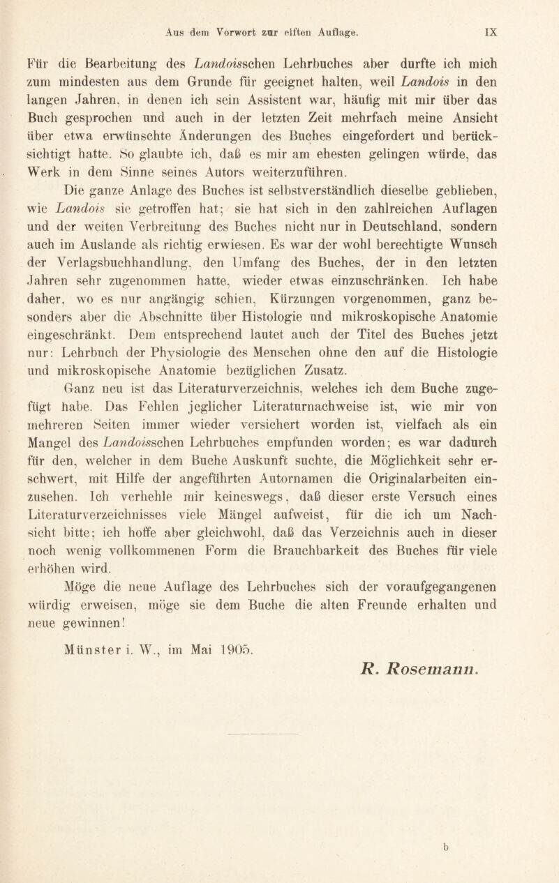 Für die Bearbeitung des Landois^ohQn Lehrbuches aber durfte ich mich zum mindesten aus dem Grunde für geeignet halten, weil Landois in den langen Jahren, in denen ich sein Assistent war, häufig mit mir über das Buch gesprochen und auch in der letzten Zeit mehrfach meine Ansicht über etwa emünschte Änderungen des Buches eingefordert und berück¬ sichtigt hatte. 8o glaubte ich, daß es mir am ehesten gelingen würde, das Werk in dem Sinne seines Autors weiterzuführen. Die ganze Anlage des Buches ist selbstverständlich dieselbe geblieben, wie Landois sie getroffen hat; sie hat sich in den zahlreichen Auflagen und der weiten Verbreitung des Buches nicht nur in Deutschland, sondern auch im Auslande als richtig erwiesen. Es war der wohl berechtigte Wunsch der Verlagsbuchhandlung, den Umfang des Buches, der in den letzten Jahren sehr zugenommen hatte, wieder etwas einzuschränken. Ich habe daher, wo es nur angängig schien, Kürzungen vorgenommen, ganz be¬ sonders aber die Abschnitte über Histologie und mikroskopische Anatomie eingeschränkt. Dem entsprechend lautet auch der Titel des Buches jetzt nur: Lehrbuch der Physiologie des Menschen ohne den auf die Histologie und mikroskopische Anatomie bezüglichen Zusatz. Ganz neu ist das Literaturverzeichnis, welches ich dem Buche zuge¬ fügt habe. Das Fehlen jeglicher Literaturnachweise ist, wie mir von mehreren Seiten immer wieder versichert worden ist, vielfach als ein Mangel des Lani^oi^schen Lehrbuches empfunden worden; es war dadurch für den, welcher in dem Buche Auskunft suchte, die Möglichkeit sehr er¬ schwert, mit Hilfe der angeführten Autornamen die Originalarbeiten ein¬ zusehen. Ich verhehle mir keineswegs, daß dieser erste Versuch eines Literaturverzeichnisses viele Mängel aufweist, für die ich um Nach¬ sicht bitte; ich hoffe aber gleichwohl, daß das Verzeichnis auch in dieser noch wenig vollkommenen Form die Brauchbarkeit des Buches für viele erhöhen wird. Möge die neue Auflage des Lehrbuches sich der voraufgegangenen würdig erweisen, möge sie dem Buche die alten Freunde erhalten und neue gewinnen! Münster i. W., im Mai 1905. R. Rosemanu, b