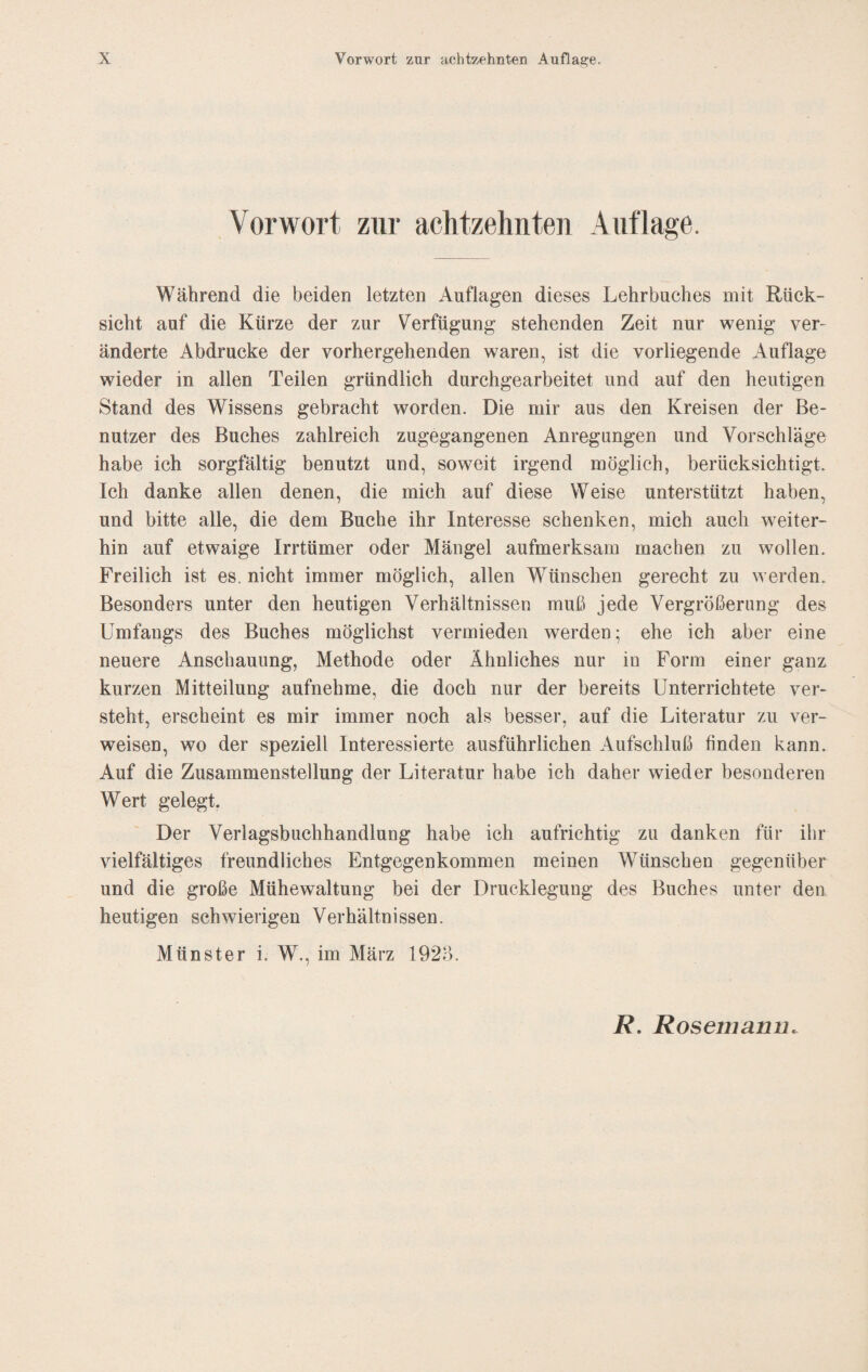 Vorwort zur achtzehnten Auflage. Während die beiden letzten Auflagen dieses Lehrbuches mit Rück¬ sicht auf die Kürze der zur Verfügung stehenden Zeit nur wenig ver¬ änderte Abdrucke der vorhergehenden waren, ist die vorliegende Auflage wieder in allen Teilen gründlich durchgearbeitet und auf den heutigen Stand des Wissens gebracht worden. Die mir aus den Kreisen der Be¬ nutzer des Buches zahlreich zugegangenen Anregungen und Vorschläge habe ich sorgfältig benutzt und, soweit irgend möglich, berücksichtigt. Ich danke allen denen, die mich auf diese Weise unterstützt haben, und bitte alle, die dem Buche ihr Interesse schenken, mich auch weiter¬ hin auf etwaige Irrtümer oder Mängel aufmerksam machen zu wollen. Freilich ist es. nicht immer möglich, allen Wünschen gerecht zu werden. Besonders unter den heutigen Verhältnissen muß jede Vergrößerung des Umfangs des Buches möglichst vermieden werden; ehe ich aber eine neuere Anschauung, Methode oder Ähnliches nur in Form einer ganz kurzen Mitteilung aufnehme, die doch nur der bereits Unterrichtete ver¬ steht, erscheint es mir immer noch als besser, auf die Literatur zu ver¬ weisen, wo der speziell Interessierte ausführlichen Aufschluß finden kann. Auf die Zusammenstellung der Literatur habe ich daher wieder besonderen Wert gelegt. Der Verlagsbuchhandlung habe ich aufrichtig zu danken für ihr vielfältiges freundliches Entgegenkommen meinen Wünschen gegenüber und die große Mühewaltung bei der Drucklegung des Buches unter den heutigen schwierigen Verhältnissen. Münster i. W., im März 192Ö. R. Rosemann.