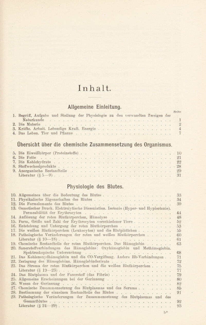 Inhalt. Allgemeine Einleitung. Seite 1. Begriff, Aufgabe und Stellung der Physiologie zu den verwandten Zweigen der Naturkunde . 1 2. Die Materie. 2 3. Kräfte. Arbeit. Lebendige Kraft. Energie. 4 4. Das Leben. Tier und Pflanze. 7 Übersicht über die chemische Zusammensetzung des Organismus. 5. Die Eiweißkörper (Proteinstoffe). 10 6. Die Fette. 21 7. Die Kohlehydrate. 22 8. Stoffwechselprodukte. 28 9. Anorganische Bestandteile. 29 Literatur (§ 5—9). 31 Physiologie des Blutes. 10. Allgemeines über die Bedeutung des Blutes. 33 11. Physikalische Eigenschaften des Blutes. 34 12. Die Formelemente des Blutes. 39 13. Osmotischer Druck. Elektrolytische Dissoziation. Isotonie (Hyper- und Hypisotonie). Permeabilität der Erythrocyten. 44 14. Auflösung der roten Blutkörperchen, Hämolyse. 48 15. Form, Größe und Zahl der Erythrocyten verschiedener Tiere. 52 16. Entstehung und Untergang der roten Blutkörperchen .. 53 17. Die weißen Blutkörperchen (Leukocyten) und die Blutplättchen. 55 18. Pathologische Veränderungen der roten und weißen Blutkörperchen ...... 60 Literatur (§ 10—18). 61 19. Chemische Bestandteile der roten Blutkörperchen. Das Hämoglobin. 63 20. Sauerstoffverbindungen des Hämoglobins: Oxyhämoglobin und Methämoglobin. Spektroskopische Untersuchung. 68 21. Das Kohlenoxydhämoglobin und die CO-Vergiftung. Andere Hb-Verbindungen . . 71 22. Zerlegung des Hämoglobins. Hämoglobinderivate. 72 23. Das Stroma der roten Blutkörperchen und die weißen Blutkörperchen. 75 Literatur (§ 19—23). 77 24. Das Blutplasma und der Faserstoff (das Fibrin). 79 25. Allgemeine Erscheinungen bei der Gerinnung . .. 80 26. Wesen der Gerinnung. 82 27. Chemische Zusammensetzung des Blutplasmas und des Serums.85 28. Bestimmung der einzelnen Bestandteile des Blutes. 91 29. Pathologische Veränderungen der Zusammensetzung des Blutplasmas und des Gesamtblutes. 92 Literatur (§ 24—29). 93 b*