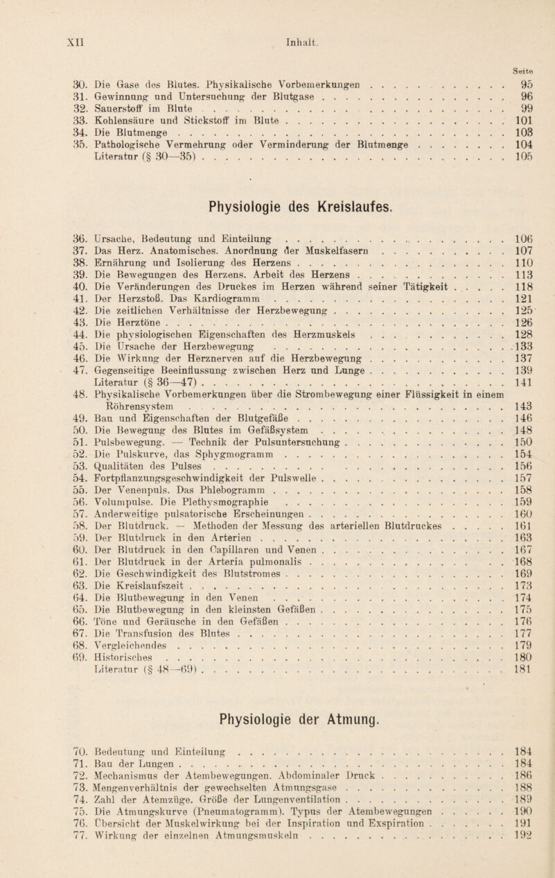 .Seite 30. Die Gase des Blutes. Phj^sikalische Vorbemerkungen. 95 31. Gewinnung und Untersuchung der Blutgase. 96 32. Sauerstoff im Blute. . 99 33. Kohlensäure und Stickstoff im Blute.101 34. Die Blutmenge.103 35. Pathologische Vermehrung oder Verminderung der Blutmenge.104 Literatur (§ ,30—35). 105 Physiologie des Kreislaufes. 36. Ursache, Bedeutung und Einteilung.106 37. Das Herz. Anatomisches. Anordnung der Muskelfasern.107 38. Ernährung und Isolierung des Herzens.110 39. Die Bewegungen des Herzens. Arbeit des Herzens.113 40. Die Veränderungen des Druckes im Herzen während seiner Tätigkeit . . . . .118 41. Der Herzstoß. Das Kardiogramm.121 42. Die zeitlichen Verhältnisse der Herzbewegung.125 43. Die Herztöne. 126 44. Die physiologischen Eigenschaften des Herzmuskels .128 45. Die Ursache der Herzbewegung . 133 46. Die Wirkung der Herznerven auf die Herzbewegung.137 47. Gegenseitige Beeinflussung zwischen Herz und Lunge.139 Literatur (§ 36—47). 141 48. Physikalische Vorbemerkungen über die Strombewegung einer Flüssigkeit in einem Röhrensystem . ..143 49. Bau und Eigenschaften der Blutgefäße.146 .50. Die Bewegung des Blutes im Gefäßsystem.148 51. Pulsbewegung. — Technik der Pulsuntersuchung.150 52. Die Pulskurve, das Sphygmogramm.154 53. Qualitäten des Pulses.156 54. Fortpflanzungsgeschwindigkeit der Puls welle.157 55. Der Venenpuls. Das Phlebogramm.158 56. Volumpulse. Die Plethysmographie .159 57. Anderweitige pulsatorische Erscheinungen.160 58. Der Blutdruck. — Methoden der Messung des arteriellen Blutdruckes.161 59. Der Blutdruck in den Arterien.163 60. Der Blutdruck in den Capillaren und Venen.167 61. Der Blutdruck in der Arteria pulmonalis.168 62. Die Geschwindigkeit des Blutstromes.169 63. Die Kreislaufszeit.173 64. Die Blutbewegung in den Venen.174 65. Die Blutbewegung in den kleinsten Gefäßen.175 66. Töne und Geräusche in den Gefäßen.176 67. Die Transfusion des Blutes.177 68. Vergleichendes.179 69. Historisches.180 Literatur (§ 48—69). 181 Physiologie der Atmung. 70. Bedeutung und Einteilung.184 71. Bau der Lungen.. . 184 72. Mechanismus der Atembew^egungen. Abdominaler Druck.186 73. Mengenverhältnis der gewechselten Atmungsgase.188 74. Zahl der Atemzüge. Größe der Lungenventilation.189 75. Die Atmungskurve (Pneumatogramm). Typus der Atembewegungen.190 76. Übersicht der Muskelwirkung bei der Inspiration und Exspiration.191 77. Wirkung der einzelnen Atraungsmuskeln.192