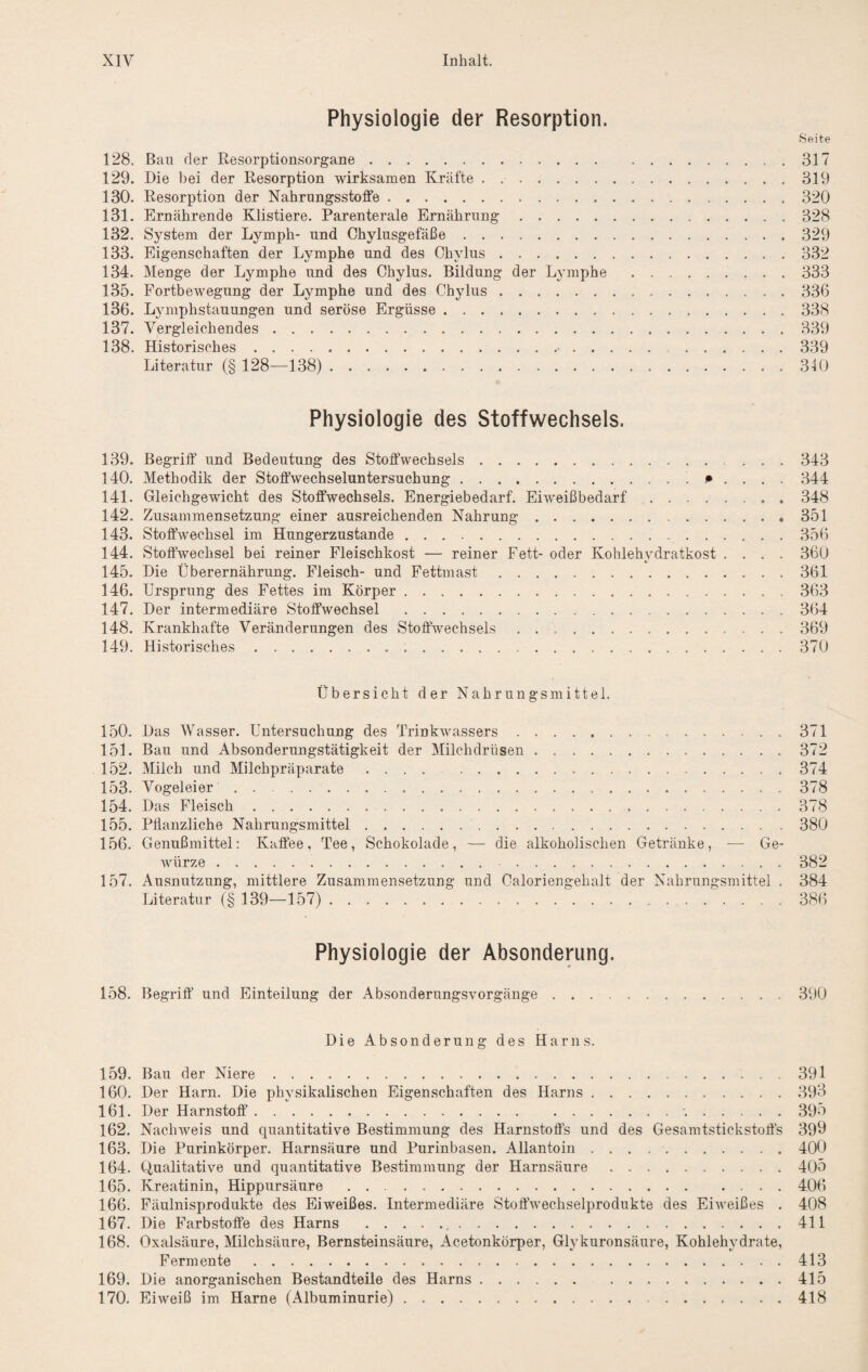 Physiologie der Resorption. Seite 128. Bau der Resorptionsorgane.317 129. Die bei der Resorption wirksamen Kräfte . ..319 130. Resorption der Nahrungsstoffe. 320 131. Ernährende Klistiere. Parenterale Ernährung.328 132. System der Lymph- und Chylusgefäße.329 133. Eigenschaften der Lymphe und des Chylus.332 134. Menge der Lymphe und des Chylus. Bildung der Lymphe .333 135. Fortbewegung der Lymphe und des Chylus.336 136. Lymphstauungen und seröse Ergüsse.338 137. Vergleichendes.339 138. Historisches.•.339 Literatur (§ 128—138). 340 Physiologie des Stoffwechsels. 139. Begriff’ und Bedeutung des Stoffwechsels.343 140. Methodik der Stoff’wechseluntersuchung. 344 141. Gleichgewicht des Stoffwechsels. Energiebedarf. Eiweißbedarf.348 142. Zusammensetzung einer ausreichenden Nahrung.351 143. Stoffwechsel im Hungerzustande.356 144. Stoffwechsel bei reiner Fleischkost — reiner Fett- oder Kohlehydratkost .... 360 145. Die Überernährung. Fleisch- und Fettmast.361 146. Ursprung des Fettes im Körper.363 147. Der intermediäre Stoffwechsel .364 148. Krankhafte Veränderungen des Stoffwechsels ..369 149. Historisches.370 Übersicht der Nahrungsmittel. 150. Das Wasser. Untersuchung des Trinkwassers.371 151. Bau und Absonderungstätigkeit der Milchdrüsen.372 152. Alilch und Alilchpräparate ..374 153. Vogeleier.378 154. Das Fleisch.378 155. Pflanzliche Nahrungsmittel. 380 156. Genußmittel; Kaffee, Tee, Schokolade, — die alkoholischen Getränke, — Ge¬ würze . 382 157. Ausnutzung, mittlere Zusammensetzung und Caloriengehalt der Nahrungsmittel . 384 Literatur (§ 139—157). 386 Physiologie der Absonderung. 158. Begriff und Einteilung der Absonderungsvorgänge.390 Die Absonderung des Harns. 159. Bau der Niere.391 160. Der Harn. Die physikalischen Eigenschaften des Harns.393 161. Der Harnstoff.•..395 162. Nachweis und quantitative Bestimmung des Harnstoff’s und des Gesamtstickstoffs 399 163. Die Purinkörper. Harnsäure und Purinbasen. Allantoin ..400 164. Qualitative und quantitative Bestimmung der Harnsäure.405 165. Kreatinin, Hippursäure . . 406 166. Fäulnisprodukte des Eiweißes. Intermediäre Stoffwechselprodukte des Eiweißes . 408 167. Die Farbstoffe des Harns . 411 168. Oxalsäure, Alilchsäure, Bernsteinsäure, Acetonkörper, Glj^kuronsäure, Kohlehydrate, Fermente.413 169. Die anorganischen Bestandteile des Harns.415 170. Eiweiß im Harne (Albuminurie). 418