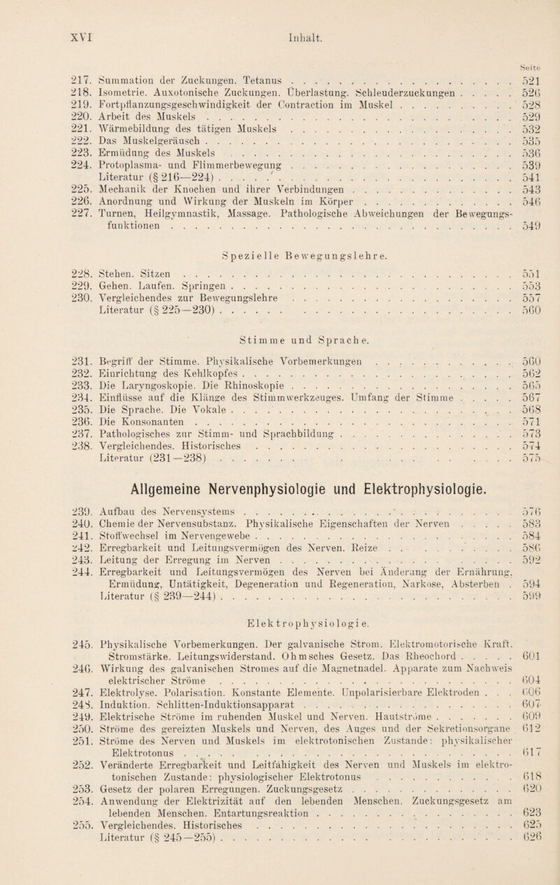 Seite 217. tsumraation der Zuckungen. Tetanus.521 218. Isometrie. Auxotonische Zuckungen. Überlastung. 8chleuderzuckungen.520 219. Fortpflanzungsgeschwindigkeit der Contraction im Muskel.528 220. Arbeit des Muskels. 529 221. Wärmebildung des tätigen Muskels.532 222. Das Muskelgeräusch.535 223. Ermüdung des xMuskels .536 224. Protoplasma- und Flimmerbewegung.539 Literatur (§216—224).'.541 225. Mechanik der Knochen und ihrer Verbindungen.543 226. Anordnung und Wirkung der Muskeln im Körper.546 227. Turnen, Heilgymnastik, Massage. Pathologische Abweichungen der Bewegungs¬ funktionen .549 Spezielle Bewegungslehre. 228. Stehen. Sitzen.551 229. Gehen. Laufen. Springen. 553 230. Vergleichendes zur Bewegungslehre.557 Literatur (§ 225—230). 560 Stimme und Sprache. 231. Begritt' der Stimme. Physikalische Vorbemerkungen.560 232. Einrichtung des Kehlkopfes.562 233. Die Laryngoskopie. Die Rhinoskopie.565 234. Einflüsse auf die Klänge des Stimmwerkzeuges. Umfang der Stimme.567 235. Die Sprache. Die Vokale.568 236. Die Konsonanten.571 237. Pathologisches zur Stimm- und Sprachbildung.573 238. Vergleichendes. Historisches .574 Literatur (231—238) ........ . . 575 Allgemeine Nervenphysiologie und Elektrophysiologie. 239. Aufbau des Nervensystems. 576 240. Chemie der Nervensubstanz. Physikalische Eigenschaften der Nerven.583 241. Stoffwechsel im Nervengewebe.584 '^4:2. Erregbarkeit und Leitungsvermögen des Nerven. Reize.586 243. Leitung der Erregung im Nerven. 592 244. Erregbarkeit und Leitungsvermögen des Nerven bei Änderung der Ernährung. Ermüdung, Untätigkeit, Degeneration und Regeneration, Narkose, Absterben . 594 Literatur (§ 239—244). 599 Elektrophysiologie. 245. Physikalische Vorbemerkungen. Der galvanische Strom. Elektromotorische Kraft. Stromstärke. Leitungswiderstand. Ohmsches Gesetz. Das Rheochord.601 246. Wirkung des galvanischen Stromes auf die Magnetnadel. Apparate zum Nachweis elektrischer Ströme.604 247. Elektrolyse. Polarisation. Konstante Elemente. Unpolarisierbare Elektroden . . . 606 248. Induktion. Schlitten-Induktionsapparat ..607 249. Elektrische Ströme im ruhenden Muskel und Nerven. Hautströme.609 250. Ströme des gereizten Muskels und Nerven, des Auges und der Sekretionsorgane 612 251. Ströme des Nerven und Muskels im elektrotonischen Zustande; physikalischer Elektrotonus ..... 617 252. Veränderte Erregbarkeit und Leitfähigkeit des Nerven und Muskels im elektro¬ tonischen Zustande: physiologischer Elektrotonus . 618 253. Gesetz der polaren Erregungen. Zuckungsgesetz.620 254. Anwendung der Elektrizität auf den lebenden Menschen. Zuckungsgesetz am lebenden Menschen. Entartungsreaktion.623 255. Vergleichendes. Historisches.625 Iffteratur (§ 245—255). 626