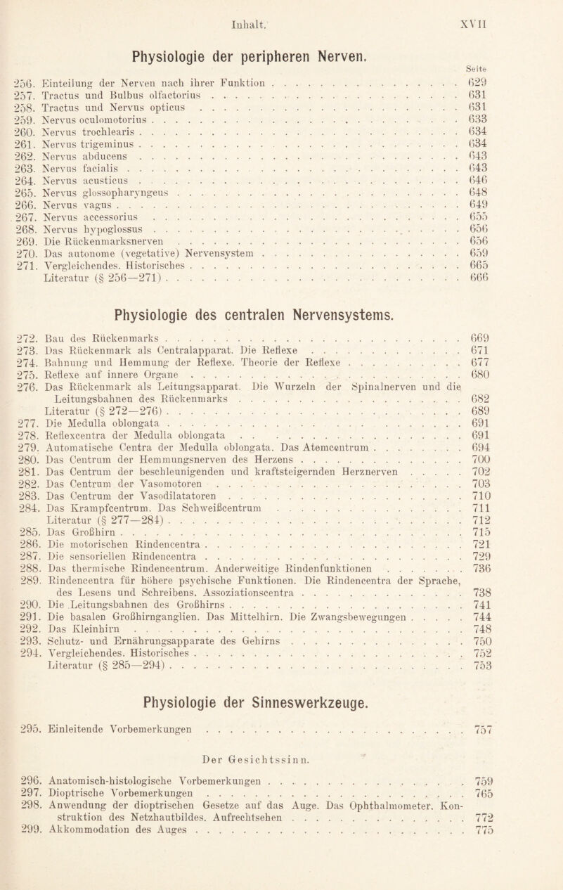 Physiologie der peripheren Nerven. 25G. Einteilung der Nerven nach ihrer Funktion. 257. Tractus und Bulbus olfactorius.. .. 258. Tractus und Nervus opticus. 259. Nervus oculomotorius. 260. Nervus trochlearis. 261. Nervus trigeminus. 262. Nervus abducens. 263. Nervus facialis. 264. Nervus acusticus. 265. Nervus glossophar^nigeus. 266. Nervus vagus. 267. Nervus accessorius . 268. Nervus hypoglossus. 269. Die Rückenmarksnerven. 270. Das autonome (vegetative) Nervensystem. 271. Vergleichendes. Historisches.. Literatur (§ 256—271). Seite 629 631 631 633 634 634 643 643 646 648 649 655 656 656 659 665 666 Physiologie des centralen Nervensystems. 272. Bau des Rückenmarks.669 273. Das Rückenmark als Centralapparat. Die Reflexe.671 274. Bahnung und Hemmung der Reflexe. Theorie der Reflexe.677 275. Reflexe auf innere Organe.680 276. Das Rückenmark als Leitungsapparat. Die Wurzeln der Spinalnerven und die Leitungsbahnen des Rückenmarks.682 Literatur (§ 272—276).. 689 277. Die Medulla oblongata. ... .691 278. Reflexcentra der Medulla oblongata.691 279. Automatische Centra der Medulla oblongata. Das Atemcentrum.694 280. Das Centrum der Hemmungsnerven des Herzens.700 281. Das Centrum der beschleunigenden und kraftsteigernden Herznerven.702 282. Das Centrum der Vasomotoren.703 283. Das Centrum der Vasodilatatoren.710 284. Das Krampfcentrum. Das Schweißcentrum .711 Literatur (§ 277—281). 712 285. Das Großhirn. 715 286. Die motorischen Rindencentra.721 287. Die sensoriellen Rindencentra. 729 288. Das thermische Rindencentrum. Anderweitige Rindenfunktionen.736 289. Rindencentra für höhere psychische Funktionen. Die Rindencentra der Sprache, des Lesens und Schreibens. Assoziationscentra.738 290. Die Leitungsbahnen des Großhirns.741 291. Die basalen Großhirnganglien. Das Mittelhirn. Die Zwangsbewegungen.744 292. Das Kleinhirn.748 293. Schutz- und Ernährungsapparate des Gehirns.750 294. Vergleichendes. Historisches.752 Literatur (§ 285—294). 753 Physiologie der Sinneswerkzeuge. 295. Einleitende Vorbemerkungen.757 Der Gesichtssinn. 296. Anatomisch-histologische Vorbemerkungen... . 759 297. Dioptrische Vorbemerkungen.765 298. Anwendung der dioptrischen Gesetze auf das Auge. Das Ophthalmometer. Kon¬ struktion des Netzhautbildes. Aufrechtsehen.772 299. Akkommodation des Auges.775