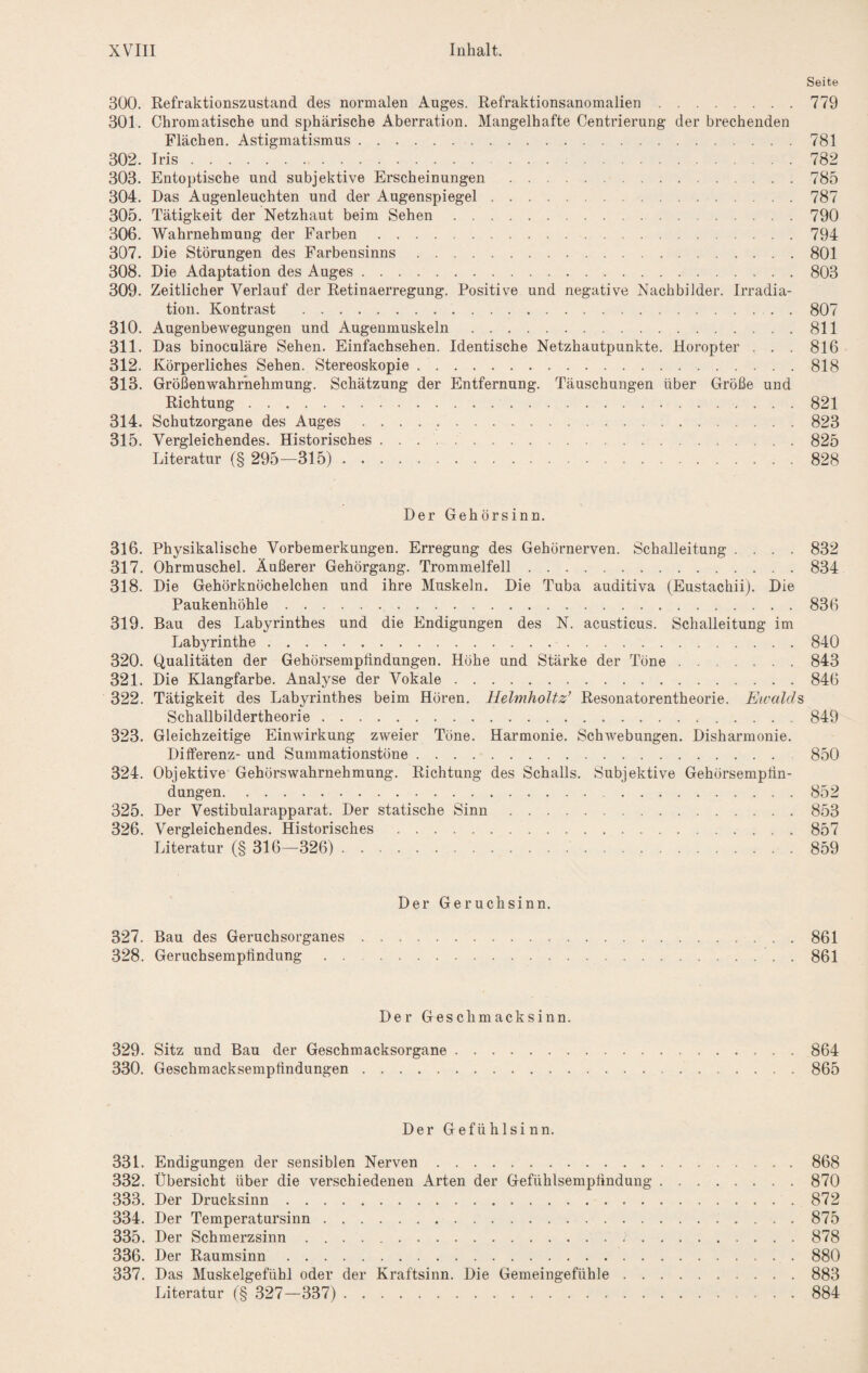 Seite 300. Refraktionszustand des normalen Auges. Refraktionsanomalien.779 301. Chromatische und sphärische Aberration. Mangelhafte Centrierung der breehenden Flächen. Astigmatismus.781 302. Iris.782 303. Entoptische und subjektive Erscheinungen .785 304. Das Augenleuchten und der Augenspiegel.787 305. Tätigkeit der Netzhaut beim Sehen.790 306. Wahrnehmung der Farben.794 307. Die Störungen des Farbensinns.801 308. Die Adaptation des Auges.803 309. Zeitlicher Verlauf der Retinaerregung. Positive und negative Nachbilder. Irradia¬ tion. Kontrast .807 310. Augenbewegungen und Augenmuskeln.811 311. Das binoculäre Sehen. Einfachsehen. Identische Netzhautpunkte. Horopter . . . 816 312. Körperliches Sehen. Stereoskopie.818 313. Größenwahrhehmung. Schätzung der Entfernung. Täuschungen über Größe und Richtung.821 314. Schutzorgane des Auges ..823 315. Vergleichendes. Historisches ..825 Literatur (§ 295—315). 828 Der Gehörsinn. 316. Physikalische Vorbemerkungen. Erregung des Gehörnerven. Schalleitung .... 832 317. Ohrmuschel. Äußerer Gehörgang. Trommelfell.834 318. Die Gehörknöchelchen und ihre Muskeln. Die Tuba auditiva (Eustachii). Die Paukenhöhle.836 319. Bau des Labyrinthes und die Endigungen des N. acusticus. Schalleitung im Labyrinthe.840 320. Qualitäten der Gehörsemplindungen. Höhe und Stärke der Töne.843 321. Die Klangfarbe. Analyse der Vokale.846 322. Tätigkeit des Labyrinthes beim Hören. Helmholtz’ Resonatorentheorie. Eivalds Schallbildertheorie.849 323. Gleichzeitige Einwirkung zweier Töne. Harmonie. Schwebungen. Disharmonie. Differenz- und Summationstöne. 850 324. Objektive Gehörswahrnehmung. Richtung des Schalls. Subjektive Gehörsempfin¬ dungen. 852 325. Der Vestibularapparat. Der statische Sinn.853 326. Vergleichendes. Historisches.857 Literatur (§ 316—326) .. 859 Der Geruchsinn. 327. Bau des Geruchsorganes.861 328. Geruchsempfindung.861 Der Geschmacksinn. 329. Sitz und Bau der Geschmacksorgane.864 330. Geschmacksempfindungen.865 Der Gefühlsinn. 331. Endigungen der sensiblen Nerven. 332. Übersicht über die verschiedenen Arten der Gefühlsempfindung 333. Der Drucksinn. 334. Der Temperatursinn. 335. Der Schmerzsinn. 336. Der Raumsinn. 337. Das Muskelgefühl oder der Kraftsinn. Die Gemeingefühle . . Literatur ('§ 327—337). 868 870 872 875 878 880 883 884