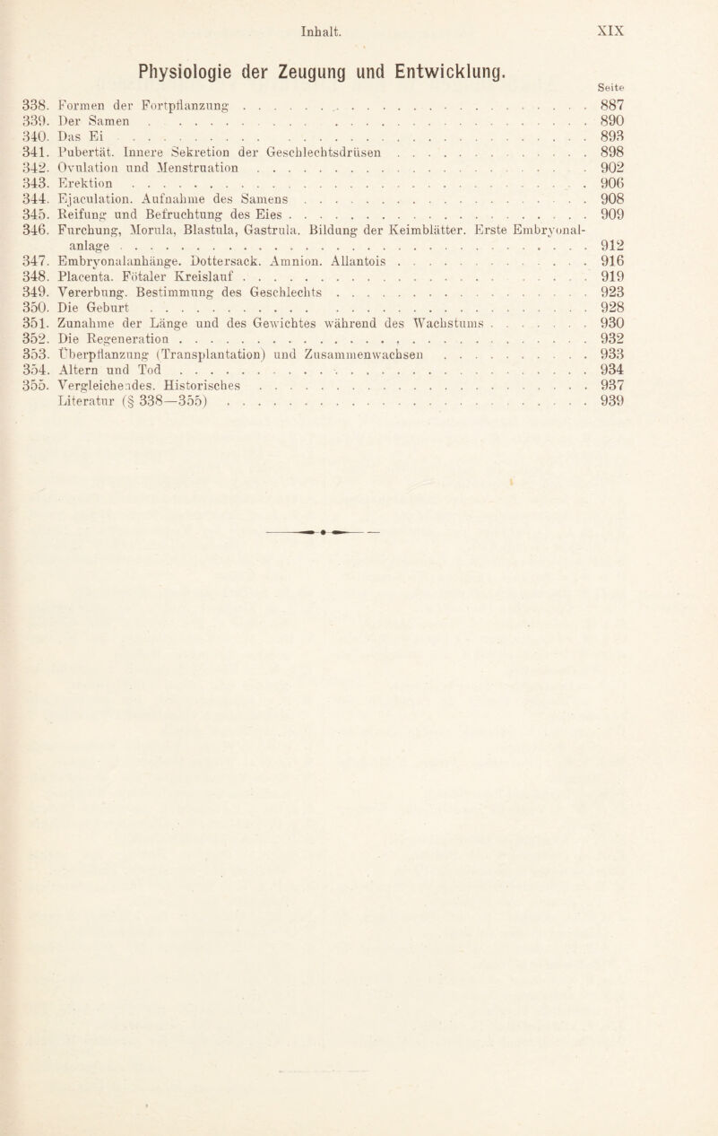 \ Physiologie der Zeugung und Entwicklung. Seite 338. Formen der Fortpflanzung. 887 339. Der Samen.890 340. Das Ei -.893 341. Pubertät. Innere Sekretion der Geschlechtsdrüsen.898 342. Ovulation und Menstruation. 902 343. Erektion.906 344. Ejaculation. Aufnahme des Samens.908 345. Reifung und Befruchtung des Eies.909 346. Furchung, Morula, Blastula, Gastrula. Bildung der Keimblätter. Erste Embryonal¬ anlage .912 347. Embryonalanhänge. Dottersack. Amnion. Allantois.916 348. Placenta. Fötaler Kreislauf.919 349. Vererbung. Bestimmung des Geschlechts ..923 350. Die Geburt .928 351. Zunahme der Länge und des Gewichtes während des Wachstums.930 352. Die Regeneration.932 353. Überpflanzung (Transplantation) und Zusammenwachsen .933 354. Altern und Tod. 934 355. Vergleichendes. Historisches.937