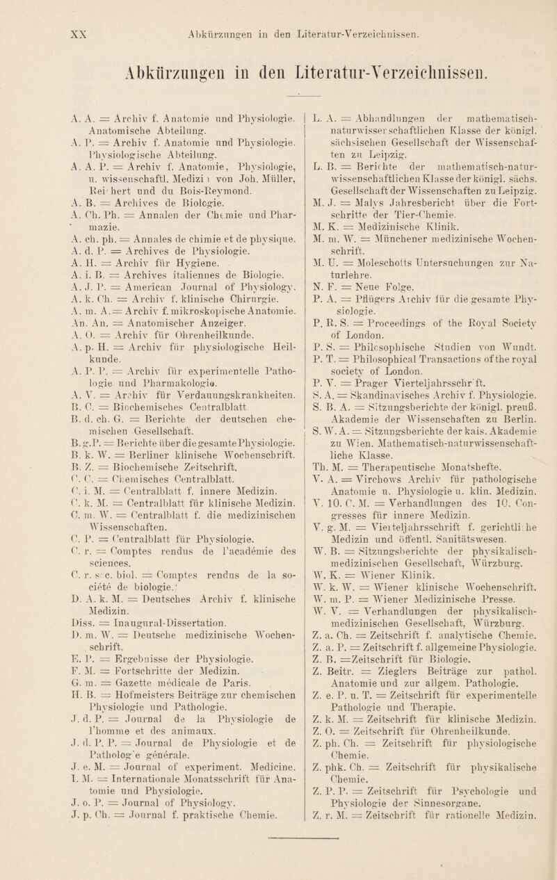 Abkürzungen in den Literatnr-Yerzeiclinissen. A. A. = Archiv f. Anatomie und Physiologie. Anatomische Abteilung-. A. P. = Archiv f. Anatomie und Physiologie. rhysiolo^ische Abteilung-. A. A. P. = Archiv f. Anatomie, Physiologie, u. 'wissenschaftl. Medizi i von Joh. Müller, Pei hert und du Bois-Pejnnond. A. B. = Archives de Biologie. A. Th. Ph. = Annalen der Chemie und Phar¬ mazie. A. ch. ph. = Annales de chimie et de physique. d. P. = Archives de Physiologie. A. H. = Archiv für Hygiene. A. i. B. = Archives italiennes de Biologie. A. J. = American Journal of Physiology. A. k. Ch. = Archiv f. klinische Chirurgie. A. m. A.= Archiv f. mikroskopische Anatomie. An. An. = Anatomischer Anzeiger. A. C. = Archiv für Ohrenheilkunde. A. p. H. = Archiv für physiologische Heil¬ kunde. A. P. P. = Archiv für experimentelle Patho¬ logie und Pharmakologie. A. V. = Archiv für Verdauungskrankheiten. B. C. = Biochemisches Centralblatt. B. d. ch. G. = Berichte der deutschen che- mi.schen Gesellschaft. B. g.P. = Berichte über die gesamtePhj’siologie. B. k. W. = Berliner klinische Wochenschrift. B. Z. = Biochemische Zeitschrift. C. C. = Chemisches Centralblatt. C. i. ]\I. = Centralblatt f. innere Medizin. C. k. M. = Centralblatt für klinische Medizin. C. m. W. = Centralblatt f. die medizinischen Wissenschaften. C. P. = Centralblatt für Physiologie. C. r. = Comptes rendus de l’academie des Sciences. C. r. soc. biol. = Comptes rendus de la so- ciete de biologie.' D. A. k. M. = Deutsches Archiv f. klinische Medizin. Diss. = Inaugural-Dissertation. 1). m. W. = Deutsche medizinische Wochen¬ schrift. E. P. = Ergebnisse der Physiologie. E. i\l. = Fortschritte der ]\Iedizin. G. m. = Gazette medicale de Paris. H. B. = Hofmeisters Beiträge zur chemischen Physiologie und Pathologie. J. d. P. = Journal de la Physiologie de riiomme et des animaux. J. d. P. P. = Journal de Physiologie et de «y o Patholog'e generale. J. e. M. = Journal of experiment. Medicine. I. Yl. = Internationale IVlonatsschrift für Ana¬ tomie und Physiologie. J. 0. P. = Journal of Physiology. J. p. Ch. = Journal f. praktische Chemie. ]j. A. = Abhandlungen der mathematisch- naturwisserschaftlichen Klasse der königl. sächsischen Gesellschaft der Wissenschaf¬ ten zu Leipzig. L. B. = Berichte der mathematisch-natur- Avissenschaftlichen Klasse der königl. sächs. Gesellschaft der Wissenschaften zu Leipzig. M. J. = Malys Jahresbericht über die Fort¬ schritte der Tier-Chemie. M. K. = Medizinische Klinik. M. m. W. = Ylünchener medizinische Wochen¬ schrift. YL U. = Yloleschotts Untersuchungen zur Xa- turlehre. N. F. = Neue Folge. P. A. = Pflügers Archiv für die gesamte Phy¬ siologie. P. R. S. = Proceedings of the Royal Society of London. P. S. Philosophische Studien von Wnndt. P. T. = Philosophical Transactions of the royal society of London. P. V. = Prager Viertel]ahrsschr'ft. S. A. = Skandinavisches Archiv f. Physiologie. S. B. A. = Sitzungsberichte der königl. preuß. Akademie der YVissenschaften zu Berlin. S. W. A. — Sitzungsberichte derkais. Akademie zu Wien. Mathematisch-naturwissenschaft¬ liche Klasse. Th. M. = Therapeutische Monatshefte. V. A. — Virchow's Archiv für pathologische Anatomie n. Physiologien, klin. Medizin. V. 10. C. M. = Verhandlungen des 10. Con- gresses für innere Medizin. V. g. M. = Vieiteljahrsschrift f. gerichtli he Medizin und öftentl. Sanitätswesen. W. B. = Sitzungsberichte der physikalisch¬ medizinischen Gesellschaft, Würzburg. W. K. = Wiener Klinik. W. k. W. = Wiener klinische Wochenschrift. W. m. P. = Wiener Medizinische Presse. W. V. = Verhandlungen der physikalisch- medizinischen Gesellschaft, Würzburg. Z. a. Ch. = Zeitschrift f. analytische Chemie. Z. a. P. = Zeitschrift f. allgemeine Physiologie. Z. B. = Zeitschrift für Biologie. Z. Beitr. = Zieglers Beiträge zur pathol. Anatomie und zur allgem. Pathologie. Z. e. P. u. T. = Zeitschrift für experimentelle Pathologie und Therapie. Z. k. M. = Zeitschrift für klinische JMedizin. Z. 0. = Zeitschrift für Ohrenheilkunde. Z. ph. Ch. = Zeitschrift für physiologische Chemie. Z. phk. Ch. = Zeitschrift für physikalische Chemie. Z. P. P. = Zeitschrift für Psychologie und Physiologie der Sinnesorgane. Z. r. M. = Zeitschrift für rationelle Medizin.
