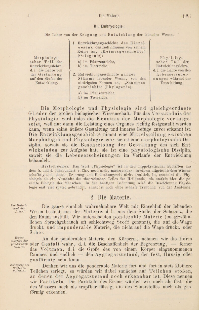 III. Embryologie: Die Lehre von der Zeugung und Entwicklung der lebenden Wesen. Morphologi- scher Teil der Entwicklungslehre, d. i. die Lehre von der Gestaltung auf den Stufen der Entwicklung. 1. Entwicklungsgeschichte des Einzel¬ wesens, des Individuums von seinem Keime an, „K e i m e s g e s c h ic h t e“ (Ontogenie): a) im Pflanzenreiche, b) im Tierreiche; > 2. Entwicklungsgeschichte ganzer Stämme lebender Wesen, von den niedrigsten Formen an, „Stammes- geschichto“ (Phylogenie); / Physiologi¬ scher Teil der Entwicklungslehre, < d. i. die Lehre von den Lebenserschei¬ nungen während der Entwicklung. a) im Pflanzenreiche, b) im Tierreiche. > ^ Die Morphologie und Physiologie sind gleichgeordnete Glieder der großen biologischen Wissenschaft. Für das Verständnis der Physiologie wird indes die Kenntnis der Morphologie vorausge¬ setzt, weil nur dann die Leistung eines Organes richtig festgestellt werden kann, wenn seine äußere Gestaltuag und inneres Gefüge zuvor erkannt ist. Die Entwicklungsgeschichte nimmt eine Mittelstellung zwischen Morphologie und Physiologie ein: sie ist eine morphologische Dis¬ ziplin, soweit sie die Beschreibung der Gestaltung des sich Ent¬ wickelnden zur Aufgabe hat, sie ist eine physiologische Disziplin, soweit sie die Lebenserscheinungen im Verlaufe der Entwicklung behandelt. Historisches. Das AVort „Physiologie“ ist in den hippokratischen Schriften aus dem 5. und 4. Jahrhundert v. Chr. noch nicht nachweisbar; in einem altgriechischen Wissen¬ schaftssystem, dessen Ursprung und Entstehungszeit nicht ermittelt ist, erscheint die Phy¬ siologie als ein Abschnitt des theoretischen Teiles der Heilkunde, sie umfaßt hier die ge¬ samte Biologie des Meuscheu. In der heutigen Bedeutung wird die Bezeichnung Physio¬ logie erst viel später gebraucht, zunächst noch ohne scharfe Trennung von der Anatomie. 2. Die Materie. ^‘md'der ganze sinulich wahrnehmbare Welt mit Einschluß der lebenden Äther.' Wesen besteht aus der Materie, d. h. aus dem Stoffe, der Substanz, die den Raum ausfüllt. Wir unterscheiden ponderable Materie (im gewöhn¬ lichen Sprachgebrauch oft schlechtweg Stoff genannt), die auf die Wage drückt, und imponderable Materie, die nicht auf die Wage drückt, oder Äther. sciuifiender pouderableii Materie, den Körpern, nehmen wir die Form povderablen oder Gestalt wahr, d. i. die Beschaffenheit der Begrenzung, — ferner das Volumen, d. i. die Größe des von einem Körper eingenommenen Raumes, und endlich — den Aggregatzustand, der fest, flüssig oder gasförmig sein kann. Denken wir uns die ponderable Materie fort und fort in stets kleinere Partikeln. Teüchen zerlegt, so Avürden wir dabei zunächst auf Teilchen stoßen, an denen der Aggregatzustand noch erkennbar ist. Diese nennen wir Partikeln. Die Partikeln des Eisens würden wir noch als fest, die des Wassers noch als tropfbar flüssig, die des Sauerstoffes noch als gas¬ förmig erkennen.