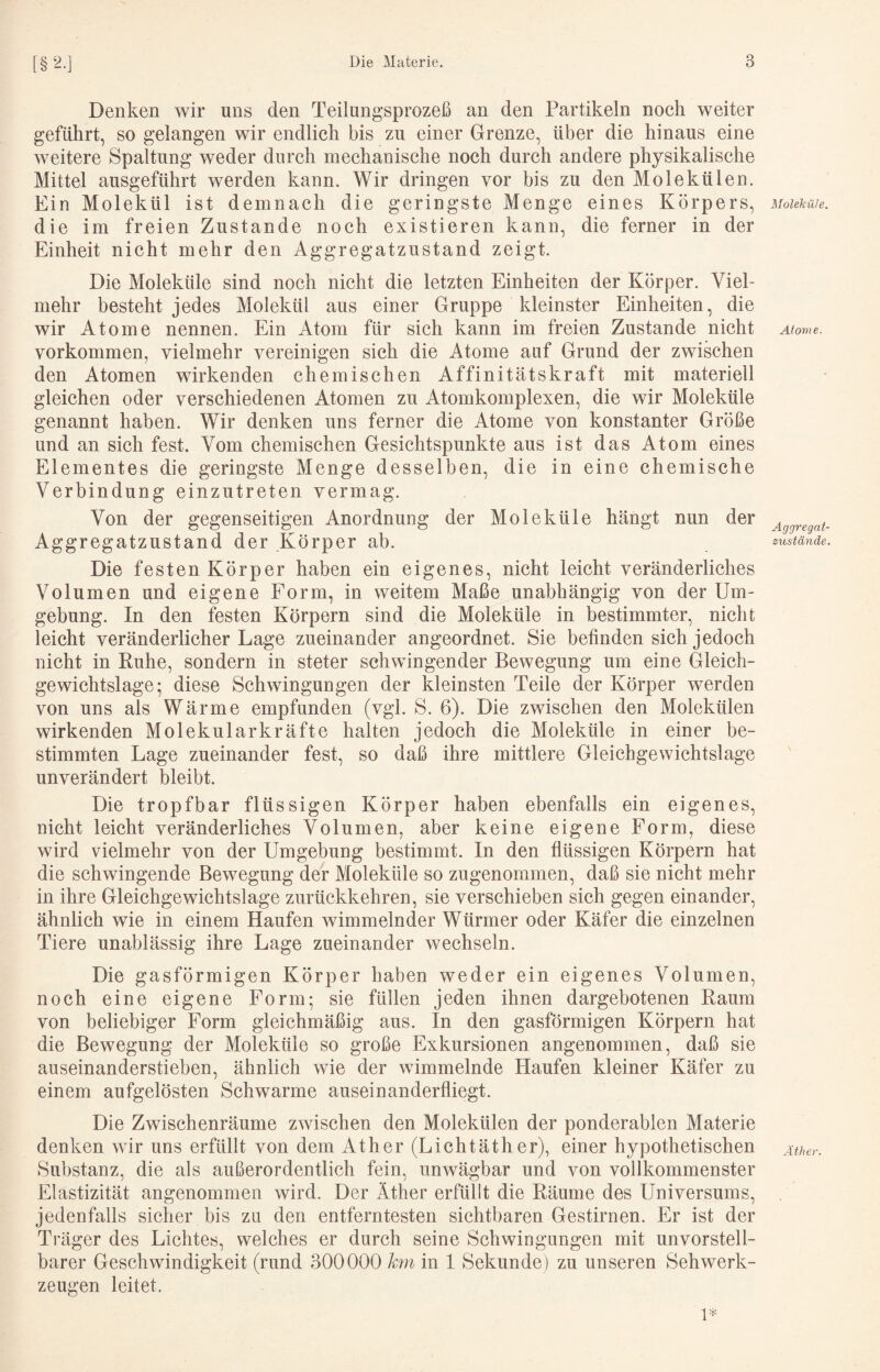 Denken wir uns den Teilungsprozeß an den Partikeln noch weiter geführt, so gelangen wir endlich bis zu einer Grenze, über die hinaus eine weitere Spaltung weder durch mechanische noch durch andere physikalische Mittel ausgeführt werden kann. Wir dringen vor bis zu den Molekülen. Ein Molekül ist demnach die geringste Menge eines Körpers, die im freien Zustande noch existieren kann, die ferner in der Einheit nicht mehr den Aggregatzustand zeigt. Die Moleküle sind noch nicht die letzten Einheiten der Körper. Viel¬ mehr besteht jedes Molekül aus einer Gruppe kleinster Einheiten, die wir Atome nennen. Ein Atom für sich kann im freien Zustande nicht Vorkommen, vielmehr vereinigen sich die Atome auf Grund der zwischen den Atomen wirkenden chemischen Affinitätskraft mit materiell gleichen oder verschiedenen Atomen zu Atomkomplexen, die wir Moleküle genannt haben. Wir denken uns ferner die Atome von konstanter Größe und an sich fest. Vom chemischen Gesichtspunkte aus ist das Atom eines Elementes die geringste Menge desselben, die in eine chemische Verbindung einzutreten vermag. Von der gegenseitigen Anordnung der Moleküle hängt nun der Aggregatzustand der Körper ab. Die festen Körper haben ein eigenes, nicht leicht veränderliches Volumen und eigene Form, in weitem Maße unabhängig von der Um¬ gebung. In den festen Körpern sind die Moleküle in bestimmter, nicht leicht veränderlicher Lage zueinander angeordnet. Sie befinden sich jedoch nicht in Ruhe, sondern in steter schwingender Bewegung um eine Gleich¬ gewichtslage; diese Schwingungen der kleinsten Teile der Körper werden von uns als Wärme empfunden (vgl. S. 6). Die zwischen den Molekülen wirkenden Molekularkräfte halten jedoch die Moleküle in einer be¬ stimmten Lage zueinander fest, so daß ihre mittlere Gleichgewichtslage unverändert bleibt. Die tropfbar flüssigen Körper haben ebenfalls ein eigenes, nicht leicht veränderliches Volumen, aber keine eigene Form, diese wird vielmehr von der Umgebung bestimmt. In den flüssigen Körpern hat die schwingende Bew^egung der Moleküle so zugenommen, daß sie nicht mehr in ihre Gleichgewichtslage zurückkehren, sie verschieben sich gegen einander, ähnlich wie in einem Haufen wimmelnder Würmer oder Käfer die einzelnen Tiere unablässig ihre Lage zueinander wechseln. Die gasförmigen Körper haben weder ein eigenes Volumen, noch eine eigene Form; sie füllen jeden ihnen dargebotenen Raum von beliebiger Form gleichmäßig aus. In den gasförmigen Körpern hat die Bewegung der Moleküle so große Exkursionen angenommen, daß sie auseinanderstieben, ähnlich wie der wimmelnde Haufen kleiner Käfer zu einem aufgelösten Schwarme auseinanderfliegt. Die Zwischenräume zwischen den Molekülen der ponderablen Materie denken wir uns erfüllt von dem Äther (Lichtäther), einer hypothetischen Substanz, die als außerordentlich fein, unwägbar und von vollkommenster Elastizität angenommen wird. Der Äther erfüllt die Räume des Universums, jedenfalls sicher bis zu den entferntesten siehtbaren Gestirnen. Er ist der Träger des Lichtes, welches er durch seine Schwingungen mit unvorstell¬ barer Geschwindigkeit (rund 300000 km in 1 Sekunde) zu unseren Sehwerk- zeugen leitet. Moleküle. Atovie. Aggregat¬ zustände. Äther.