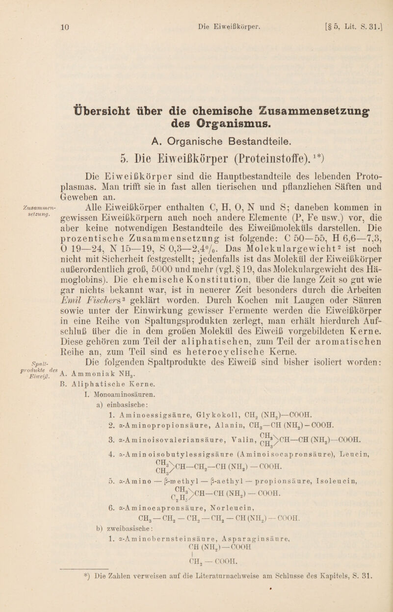 Zusammen¬ setzung. Spa II- produkle des Fdiveiß. Übersicht über die chemische Zusammensetzung des Organismus. A. Organische Bestandteile. 5. Die Eiweißkörper (Proteinstoffe).'*) Die Eiweißkörper sind die Hauptbestandteile des lebenden Proto¬ plasmas. Man trifft sie in fast allen tierischen und pflanzlichen Säften und Geweben an. Alle Eiweißkörper enthalten C, H, 0, N und S; daneben kommen in gewissen Eiweißkörpern auch noch andere Elemente (P, Fe usw.) vor, die aber keine notwendigen Bestandteile des Eiweißmoleküls darstellen. Die prozentische Zusammensetzung ist folgende: C 50—55, H 6,6—7,3, 0 19—24, N 15—19, S 0,3—2,4%. Das Molekulargewicht ^ ist noch nicht mit Sicherheit festgestellt* jedenfalls ist das Molekül der Eiweißkörper außerordentlich groß, 5000 und mehr (vgl. § 19, das Molekulargewicht des Hä¬ moglobins). Die chemische Konstitution, über die lange Zeit so gut wie gar nichts bekannt war, ist in neuerer Zeit besonders durch die Arbeiten Emil Fischers^ geklärt worden. Durch Kochen mit Laugen oder Säuren sowie unter der Einwirkung gewisser Fermente werden die Eiweißkörper in eine Reihe von Spaltungsprodukten zerlegt, man erhält hierdurch Auf¬ schluß über die in dem großen Molekül des Eiweiß vorgebildeten Kerne. Diese gehören zum Teil der aliphatischen, zum Teil der aromatischen Reihe an, zum Teil sind es heterocyclische Kerne. Die folgenden Spaltprodukte des Eiweiß sind bisher isoliert worden: A. Ammoniak NHg. B. Aliphatische Kerne. I. Monoaminosäuren. a) b) einbasische: 1. Aminoessigsäure, Glykokoll, CHg (NHg)—GOGH. 2. a-Aminopropionsäure, Alanin, CHg—GH (NHg) —GOGH. 3. a-Aminoisovaleriansäure, Valin, g^^^GH—GH (NHg)—GGGH. 4. a-Amin oisobutylessigsäure (Aminoisocapronsäure), Leucin, GHg—GH (NHg) — GGGH. 3 5. a-Amino — ß-methyl — ß-aethjG — propionsäure, Isoleucin, GH G«m %GH—GH (NHg) — GGGH. 6. a-Am inoc apronsäure, Norleucin, GHg — GHg — GHg — GHg — GH (NHg) — GGGH. zweibasische: 1. a-Am inob ernst ein säure, A spar agin säure, GH (NHg) —GGGH i GIL — GGGH. Die Zahlen verweisen auf die Literaturnachweise am Schlüsse des Kapitels, S. 31.