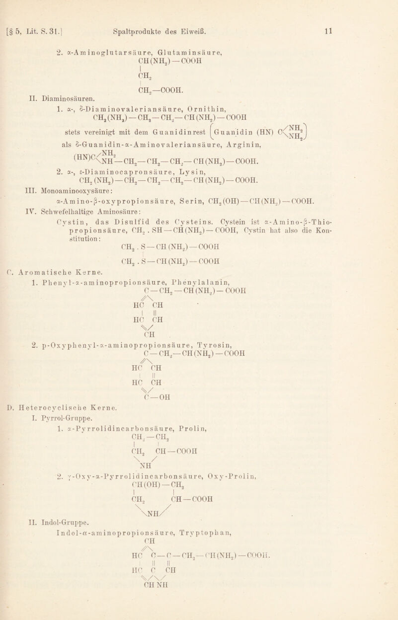 2. a-Am ino^lutarsäure, Glutaminsäure, CH(NH2) —COOH CH. ! CH,—COOH. 11. Diaminosäuren. 1. a-, S-Diaminovaleriansäure, Ornithin, CH, (NH,) — CH, — CH,— CH (NH,) — COOH /NH stets vereinigt mit dem Guanidinrest |^Guanidin (HN) als o-Guanidin-a-Aminovaleriansäure, Arginin, (HN)C /NH, '\NH — CH,— CH,— CH,— CH (NH,) — COOH. 2. a-, H-Diaminocapronsäure, Lysin, CH, (NH,) — CH,— CH,— CH,— CH (NH,) — COOH. III. Monoaminooxysäure: a-Amino-ß-oxypropionsäure, Serin, CH,(OH) — CH(NH,) — COOH. IV. Schwefelhaltige Aminosäure; Cystin, das Disulfid des Cysteins. Cystein ist a-Amino-ß-Thio- propionsäure, CH, . SH — CH (NH,)—COOH, Cystin hat also die Kon¬ stitution; CH, , S — CH (NH,) — COOH CH, . S —CH (NH,) —COOH C. Aromatische Kerne. 1. PhenvI-a-aminopropionsäure, Phenylalanin, C — CH, — CH (NH,) — COOH /\ HC CH I II HC CH // CH 2. p-Oxyphenyl-a-aminopropionsäure, Tvrosin, C — CH,—CH (NH,) — COOH /\ HC CH HC CH // C —OH D. Heterocvclische Kerne. I. Pyrrol-Gruppe. 1. a-Pvrrolidincarbonsäure, Prolin, CH, —CH, I ^ I CH, CH —COOH \ / NH 2. y-Oxv-a-Pyrrolidincarbonsäure, Oxj^-Proiin. CH (OH)—CH, I I CH, CH —COOH \' / \NH/ II. Indol-Gruj>pe. I n d 01 - a - a m i n 0 p r 0 p i 0 n s ä u r e, Tryptophan, CH /\ HC C — C — CH, — (TI (NH,) — COOH. II II HC C CH cH NH