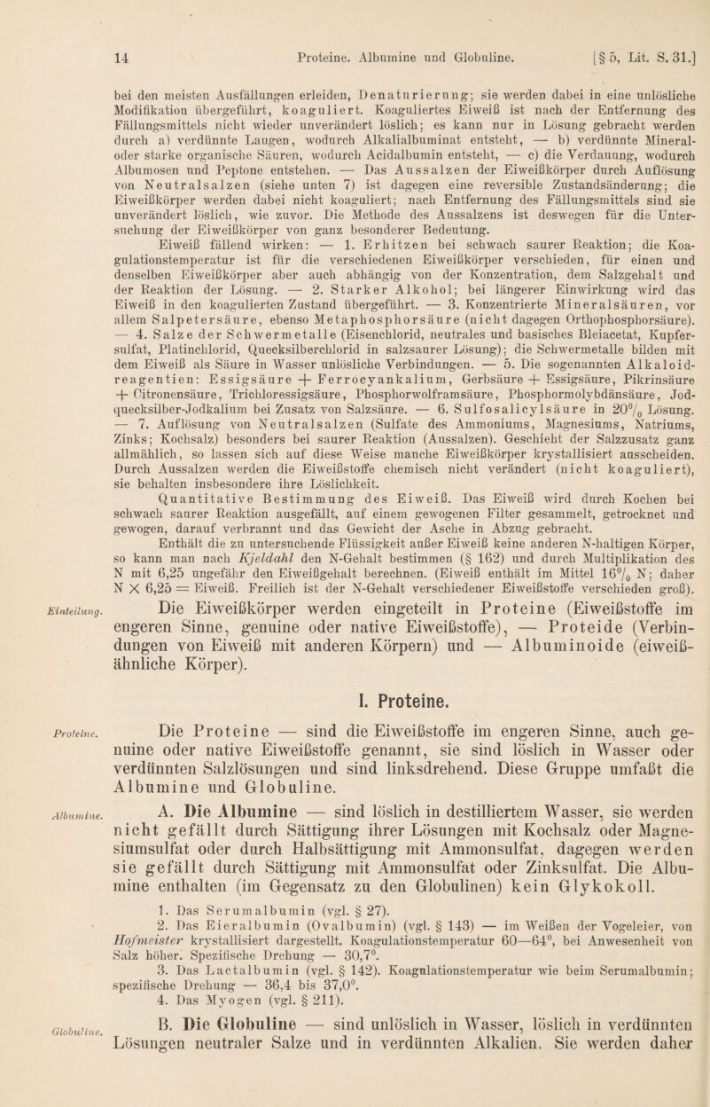 Einieilung. Proleine. Albumine. Globuline. bei den meisten Ausfüllungen erleiden, Denaturierung; sie werden dabei in eine unlösliche Modifikation übergeführt, koaguliert. Koaguliertes Eiweiß ist nach der Entfernung des Fällungsmittels nicht wieder unverändert löslich; es kann nur in Lösung gebracht werden durch a) verdünnte Laugen, wodurch Alkalialbuminat entsteht, — b) verdünnte Mineral¬ oder starke organische Säuren, wodurch Acidalbumin entsteht, — c) die Verdauung, wodurch Albumosen und Peptone entstehen. — Das Aussalzen der Eiweißkörper durch Auflösung von Neutralsalzen (siehe unten 7) ist dagegen eine reversible Zustandsänderung; die Eiweißkörper werden dabei nicht koaguliert; nach Entfernung des Fällungsmittels sind sie unverändert löslich, wie zuvor. Die Methode des Aussalzens ist deswegen für die Unter¬ suchung der Eiweißkörper von ganz besonderer Bedeutung. Eiweiß fällend wirken: — 1. Erhitzen bei schwach saurer Reaktion; die Koa¬ gulationstemperatur ist für die verschiedenen Eiweißkörper verschieden, für einen und denselben Eiweißkörper aber auch abhängig von der Konzentration, dem Salzgehalt und der Reaktion der Lösung. — 2. Starker Alkohol; bei längerer Einwirkung wird das Eiweiß in den koagulierten Zustand übergeführt. — 3. Konzentrierte Mineralsäuren, vor allem Salpetersäure, ebenso Metaphosphorsäure (nicht dagegen Orthophosphorsäure). — 4. Salze der Schwermetalle (Eisenchlorid, neutrales und basisches Bleiacetat, Kupfer¬ sulfat, Platinchlorid, Quecksilberchlorid in salzsaurer Lösung); die Schwermetalle bilden mit dem Eiweiß als Säure in Wasser unlösliche Verbindungen. — 5. Die sogenannten Alkaloid- reagentien: Essigsäure -j- Ferrocyankalium, Gerbsäure + Essigsäure, Pikrinsäure -p Citronensäure, Trichloressigsäure, Phosphorwolfram säure, Phosphormolybdänsäure, Jod¬ quecksilber-Jodkalium bei Zusatz von Salzsäure. — 6. Sulfosalicylsäure in 20% Lösung. — 7. Auflösung von Neutralsalzen (Sulfate des Ammoniums, Magnesiums, Natriums, Zinks; Kochsalz) besonders bei saurer Reaktion (Aussalzen). Geschieht der Salzzusatz ganz allmählich, so lassen sich auf diese Weise manche Eiweißkörper krystallisiert ausscheiden. Durch Aussalzen werden die EiweißstofPe chemisch nicht verändert (nicht koaguliert), sie behalten insbesondere ihre Löslichkeit. Quantitative Bestimmung des Eiweiß. Das Eiweiß wird durch Kochen bei schwach saurer Reaktion ausgefällt, auf einem gewogenen Filter gesammelt, getrocknet und gewogen, darauf verbrannt und das Gewicht der Asche in Abzug gebracht. Enthält die zu untersuchende Flüssigkeit außer Eiweiß keine anderen N-haltigen Körper, so kann man nach Kjeldahl den N-Gehalt bestimmen (§ 162) und durch Multiplikation des N mit 6,25 ungefähr den Eiweißgehalt berechnen. (Eiweiß enthält im Mittel 167o N; daher N X 6,25 = Eiweiß. Freilich ist der N-Gehalt verschiedener Eiweißstoffe verschieden groß). Die Eiweißkörper werden eingeteilt in Proteine (Eiweißstoffe im engeren Sinne, genuine oder native Eiweißstoffe), — Proteide (Verbin¬ dungen von Eiweiß mit anderen Körpern) und — Albuminoide (eiweiß- ähnliche Körper). 1. Proteine. Die Proteine — sind die Eiweißstoffe im engeren Sinne, auch ge¬ nuine oder native Eiweißstoffe genannt, sie sind löslich in Wasser oder verdünnten Salzlösungen und sind linksdrehend. Diese Gruppe umfaßt die Albumine und Globuline. A. Die Albumine — sind löslich in destilliertem Wasser, sie werden nicht gefällt durch Sättigung ihrer Lösungen mit Kochsalz oder Magne¬ siumsulfat oder durch Halbsättigung mit Ammonsulfat, dagegen werden sie gefällt durch Sättigung mit Ammonsulfat oder Zinksulfat. Die Albu¬ mine enthalten (im Gegensatz zu den Globulinen) kein Glykokoll. 1. Das Serumalbumin (vgl. § 27). 2. Das Eieralbumin (Ovalbumin) (vgl. § 143) — im Weißen der Vogeleier, von Hofmeister krystallisiert dargestellt. Koagulationstemperatur 60—64*^, bei Anwesenheit von Salz höher. Spezifische Drehung — 30,7^ 3. Das Lactalbumin (vgl. § 142). Koagulationstemperatur wie beim Serumalbumin; spezifische Drehung — 36,4 bis 37,0^^. 4. Das Myogen (vgl. § 211). B. Die Globuline — sind unlöslich in Wasser, löslich in verdünnten Lösungen neutraler Salze und in verdünnten Alkalien. Sie werden daher
