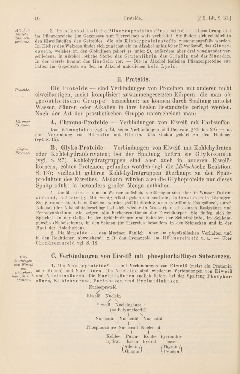AIl<ol\ol- lösliehe Pflnnzen- proieine. Proleiäe. Chromo- Proteide. Glyko- Proteide. Ver¬ bindungen von Eiweiß mit phosphor- hnltigen Sub¬ stanzen. 3. Ih Alkohol lösliche Pflanzenproteine (Prolamin e). — Diese Gruppe ist im Pflanzenreiche (im Gegensatz zum Tierreiche) weit verbreitet. Sie finden sich reichlich in den Eiweißstoffen des Getreides, die als Kleberproteinstoffe zusammengefaßt werden. Im Kleber des Weizens findet sich zunächst ein in Alkohol unlöslicher Eiweißstoff, das Gluten¬ casein, welches zu den Globulinen gehört (s. unter 2), außerdem aber drei voneinander ver¬ schiedene, in Alkohol lösliche Stoffe: das Glutenfibrin, das Gliadin und das Mucedin. In der Gerste kommt das Hordein vor. — Die in Alkohol löslichen Pflanzenproteine ent¬ halten im Gegensatz zu den in Alkohol unlöslichen kein Lysin. \l. Proteide. Die Proteide — sind Verbindungen von Proteinen mit anderen nicht eiweißartigen, meist kompliziert zusammengesetzten Körpern, die man als „prosthetische Gruppe“ bezeichnet^ sie können durch Spaltung mittelst Wasser, Säuren oder Alkalien in ihre beiden Bestandteile zerlegt werden. Nach der Art der prosthetischen Gruppe unterscheidet man: A. Cliromo-Proteide — Verbindungen von Eiweiß mit Farbstotfen. Das Hämoglobin (vgl. §19, seine Verbindungen und Derivate §20 bis 22) — ist eine Verbindung von Hämatin mit Globin. Das Globin gehört zu den Histonen (vgl. S. 15). B. Glyko-Proteide — Verbindungen von Eiweiß mit Kohlehydraten oder Kohlehydratderivaten; bei der Spaltung liefern sie Glykosamin (vgl. S. 27). Kohlehydratgruppen sind aber auch in anderen Eiweiß¬ körpern, echten Proteinen, gefunden worden (vgl. die iio/^sc/^sche Keaktion, S. 13); vielleicht gehören Kohlehydratgruppen überhaupt zu den Spalt¬ produkten des Eiweißes. Alsdann würden also die Glykoproteide nur dieses Spaltprodukt in besonders großer Menge enthalten. 1. Die Mucine — sind in Wasser unlöslich, verflüssigen sich aber in Wasser faden¬ ziehend, schleimig. Mit wenig Alkali geben sie neutrale, fadenziehende Lösungen. Sie gerinnen nicht beim Kochen, werden gefällt durch Säuren (verdünnte Essigsäure), durch Alkohol (der Alkoholniederschlag löst sich wieder in Wasser), nicht durch Essigsäure und Ferrocyankalium. Sie zeigen alle Farbenreaktionen der Eiweißkörper. Sie finden sich im Speichel, in der Galle, in den Schleimdrüsen und Sekreten der Schleimhäute, im Schleim¬ gewebe (Nabelschnur), in den Sehnen (im Tierreich besonders in den Schnecken und in der Haut der Holothurien). 2. Die Mucoide — den Mucinen ähnlich, aber im physikalischen Verhalten und in den Reaktionen abweichend; z. B. das Ovomucoid im Hühnereiweiß u. a. — Über Chondromucoid vgl. S. 18. C. Yerbiiiduiigeii von Eiweiß mit pliospiiorhaltigen Substanzen. 1. Die Nucleoproteide^ — sind Verbindungen von Eiweiß (meist ein Protamin oder Histon) und Nucleinen. Die Nu deine sind wiederum Verbindungen von Eiw^eiß und Nu dein s äuren. Die Nucleinsäuren endlich liefern bei der Spaltung Phosphor¬ säure, K0hlehj^drate, Purinbasen und Pyrimidinbasen. Nucleoproteid Eiweiß Nuclein / \ Eiweiß Nucleinsäure (= Polynucleotid) / I \ Nucleotid Nucleotid Nucleotid / I \ Phosphorsäure Nucleosid Nucleosid ^ / I, J \ Kohle- Purin- Kohle- Pyrimidin¬ hydrat basen hydrat basen /Adenin,\ /Thymin,\ \ Guanin / \ Cytosin /.