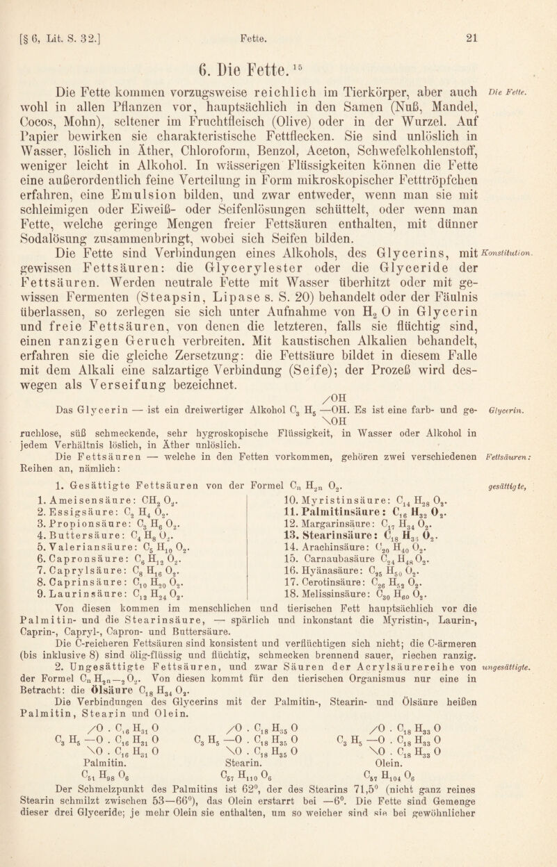 6. Die Fette. “ Die Fette kommen vorzug’sweise reichlich im Tierkörper, aber auch tue Feite. wohl in allen Pflanzen vor, hauptsächlich in den Samen (Nuß, Mandel, Cocos, Mohn), seltener im Fruchtfleisch (Olive) oder in der Wurzel. Auf Papier bewirken sie charakteristische Fettflecken. Sie sind unlöslich in Wasser, löslich in Äther, Chloroform, Benzol, Aceton, Schwefelkohlenstoff, weniger leicht in Alkohol. In wässerigen Flüssigkeiten können die Fette eine außerordentlich feine Verteilung in Form mikroskopischer Fetttröpfchen erfahren, eine Emulsion bilden, und zwar entweder, wenn man sie mit schleimigen oder Eiweiß- oder Seifenlösungen schüttelt, oder wenn man Fette, welche geringe Mengen freier Fettsäuren enthalten, mit dünner Sodalösung zusammenbringt, wobei sich Seifen bilden. Die Fette sind Verbindungen eines Alkohols, des Glycerins, mit Konstitution. gewissen Fettsäuren: die Glycerylester oder die Glyceride der Fettsäuren. Werden neutrale Fette mit Wasser überhitzt oder mit ge¬ wissen Fermenten (Steapsin, Lipase s. S. 20) behandelt oder der Fäulnis überlassen, so zerlegen sie sich unter Aufnahme von H2O in Glycerin und freie Fettsäuren, von denen die letzteren, falls sie flüchtig sind, einen ranzigen Geruch verbreiten. Mit kaustischen Alkalien behandelt, erfahren sie die gleiche Zersetzung: die Fettsäure bildet in diesem Falle mit dem Alkali eine salzartige Verbindung (Seife); der Prozeß wird des¬ wegen als Verseifung bezeichnet. /OH Das Glycerin —ist ein dreiwertiger Alkohol Cg Hg —OH. Es ist eine färb- und ge- Glycerin. \OH ruchlose, süß schmeckende, sehr hygroskopische Flüssigkeit, in Wasser oder Alkohol in jedem Verhältnis löslich, in Äther unlöslich. Die Fettsäuren — welche in den Fetten Vorkommen, gehören zwei verschiedenen Fettsäuren: Reihen an, nämlich: 1. Gesättigte Fettsäuren 1. Ameisensäure : 2. Essigsäure: Cg 3. Propionsäure: Cg Hg Og. 4. Buttersäure 5. Valeriansäure: 6. Capronsäure : Cg Hjg Og. 7. CapryIsäure: Cg H^g Og. 8. Caprins äure : C,g Hgg Og. von der Formel Cn H.n 0, gesäitig te, CHg Og. H4 Og. C4 Hg Og. C5 Og. ‘■24 Og. 2* 10. Myristinsäure: C44 Hgg Og. 11. Palmitinsäure: C,ß Hgg 0 12. MargarinsäjUre : C^, Hg4 Og. 13. Stearinsäure: 14. Arachinsäure: C 15. Carnaubasäure C 16. Hyänasäure: Cgg Hgg Og. 17. Cerotinsäure: Cgg Hgg Og. tleo Og. O18 Hgg Og. 20 02* 24 ^^48 02* 18. Melissinsäure: tierischen Fett hauptsächlich vor die Myristin-, Laurin-, 9. Laurin säure: Cjg Hg^ Von diesen kommen im menschlichen und Palmitin- und die Stearinsäure, — spärlich und inkonstant die Caprin-, Capryl-, Capron- und Buttersäure. Die C-reicheren Fettsäuren sind konsistent und verflüchtigen sich nicht; die C-ärmeren (bis inklusive 8) sind ölig-flüssig und flüchtig, schmecken brennend sauer, riechen ranzig. 2. Ungesättigte Fettsäuren, und zwar Säuren der Acrylsäurereihe von ungesättigte. der Formel CnHgn—gOg. Von diesen kommt für den tierischen Organismus nur eine in Betracht: die Ölsäure C^g Hg4 Og. Die Verbindungen des Glycerins Palmitin, Stearin und Olein. /O mit der Palmitin-, Stearin- und Ölsäure heißen C. Hg -0 \0 Palmitin. Ost Olgg Og 0.6 H3, 0 O16 ^31 0 C, H. Ote Hg, 0 /O —0 ’ \0 Stearin O57 H,,q Og Ots H35 0 Ol 8 H35 0 Ots H35 0 O3 Hg /O —0 \0 Olein. O57 Hio4 Og 0,8 H33 0 Ot8 H33 0 O18 H33 0 Der Schmelzpunkt des Palmitins ist 62*^, der des Stearins 71,5'’ (nicht ganz reines Stearin schmilzt zwischen 53—66'’), das Olein erstarrt bei —6°. Die Fette sind Gemenge dieser drei Glyceride; je mehr Olein sie enthalten, um so weicher sind .“^ie bei gewöhnlicher