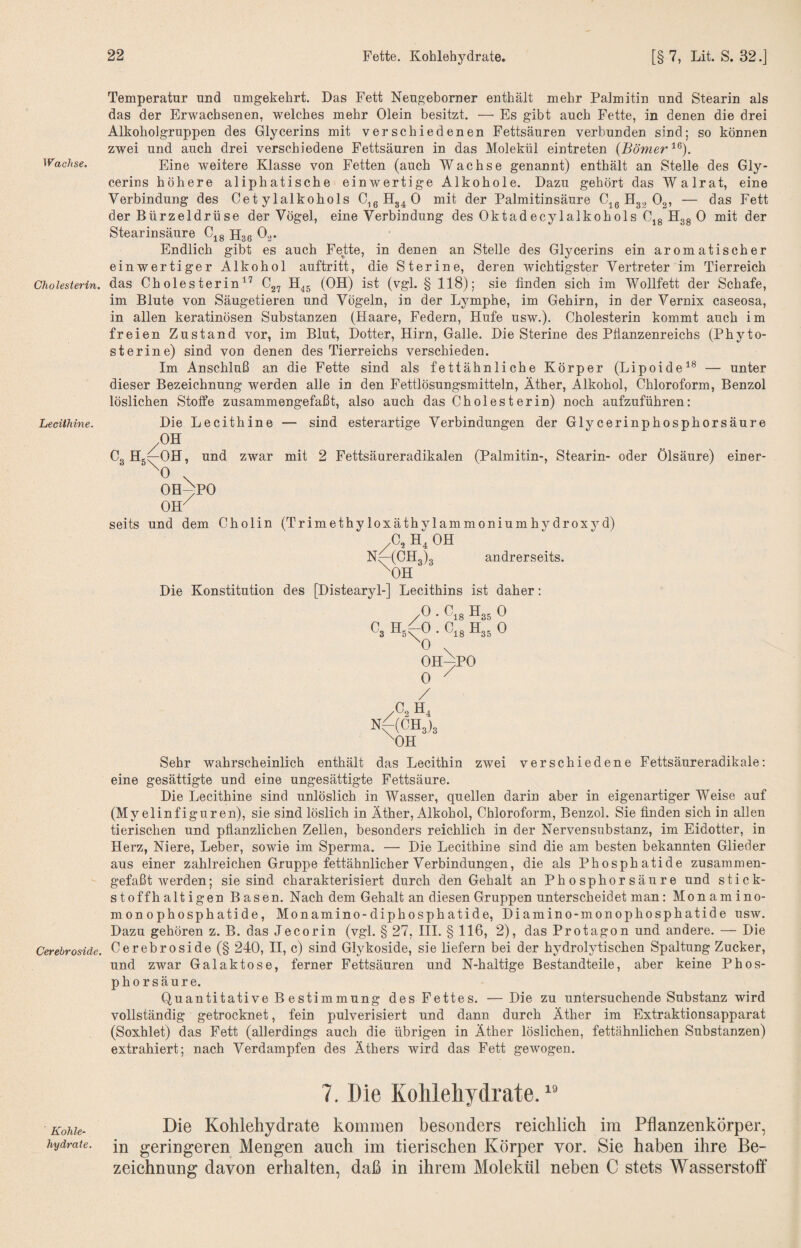 Wachse. Cholesterin. Lecithine. Cerebroside. Kohle¬ hydrate. Temperatur und umgekehrt. Das Fett Neugeborner enthält mehr Palmitin und Stearin als das der Erwachsenen, welches mehr Olein besitzt. — Es gibt auch Fette, in denen die drei Alkohol gruppen des Glycerins mit verschiedenen Fettsäuren verbunden sind; so können zwei und auch drei verschiedene Fettsäuren in das Molekül eintreten {Börner Eine weitere Klasse von Fetten (auch Wachse genannt) enthält an Stelle des Gly¬ cerins höhere aliphatische einwertige Alkohole. Dazu gehört das Walrat, eine Verbindung des Cet ylalkohols C^ßHg4 0 mit der Palmitinsäure Gig ^32 Og, — das Fett der Bürzeldrüse der Vögel, eine Verbindung des Oktadecylalkohols Cjg Hgg 0 mit der Stearinsäure C^g H36 G.j. Endlich gibt es auch Fette, in denen an Stelle des Glycerins ein aromatischer einwertiger Alkohol auftritt, die Sterine, deren wichtigster Vertreter im Tierreich das Cholesterin^'^ H45 (OH) ist (vgl. § 118); sie finden sich im Wollfett der Schafe, im Blute von Säugetieren und Vögeln, in der Lymphe, im Gehirn, in der Vernix caseosa, in allen keratinösen Substanzen (Haare, Federn, Hufe usw.). Cholesterin kommt auch im freien Zustand vor, im Blut, Dotter, Hirn, Galle. Die Sterine des Ptianzenreichs (Phyto¬ sterin e) sind von denen des Tierreichs verschieden. Im Anschluß an die Fette sind als fettähnliche Körper (Lipoide^*^ — unter dieser Bezeichnung werden alle in den Fettlösungsmitteln, Äther, Alkohol, Chloroform, Benzol löslichen Stolfe zusammengefaßt, also auch das Cholesterin) noch aufzuführen: Die Lecithine — sind esterartige Verbindungen der Glycerinphosphorsäure OH Cg Hg^OH, und zwar mit 2 Fettsäureradikalen (Palmitin-, Stearin- oder Ölsäure) einer- OH^PO OH^ seits und dem Cholin (Trimethyloxäthylammoniumhydroxyd) .C, H4 OH andrerseits. -(CH3)3 ^OH Die Konstitution des [Distearyl-] Lecithins ist daher: (^3 05^0 ^0 C.8 H35 0 C18 H35 0 OH^PO 0 ^ A H4 NHCH3)3 ^OH Sehr wahrscheinlich enthält das Lecithin zwei verschiedene Fettsäureradikale: eine gesättigte und eine ungesättigte Fettsäure. Die Lecithine sind unlöslich in Wasser, quellen darin aber in eigenartiger Weise auf (Myelinfiguren), sie sind löslich in Äther, Alkohol, Chloroform, Benzol. Sie finden sich in allen tierischen und pflanzlichen Zellen, besonders reichlich in der Nervensubstanz, im Eidotter, in Herz, Niere, Leber, sowie im Sperma. — Die Lecithine sind die am besten bekannten Glieder aus einer zahlreichen Gruppe fettähnlicher Verbindungen, die als Phosphatide zusammen¬ gefaßt werden; sie sind charakterisiert durch den Gehalt an Ph 0 sphor säure und stick¬ stoffhaltigen Basen. Nach dem Gehalt an diesen Gruppen unterscheidet man: Monamino- monophosphatide, Monamino-diphosphatide, Diamino-monophosphatide usw. Dazu gehören z. B. das Jecorin (vgl. § 27, III. § 116, 2), das Protagon und andere. — Die Cerebroside (§ 240, II, c) sind Glykoside, sie liefern bei der hydrolytischen Spaltung Zucker, und zwar Galaktose, ferner Fettsäuren und N-haltige Bestandteile, aber keine Phos- phorsäure. Quantitative B estimmung des Fettes. —Die zu untersuchende Substanz wird vollständig getrocknet, fein pulverisiert und dann durch Äther im Extraktionsapparat (Soxhlet) das Fett (allerdings auch die übrigen in Äther löslichen, fettähnlichen Substanzen) extrahiert; nach Verdampfen des Äthers wird das Fett gewogen. 7. Die Kohlehydrate. ” Die Kohlehydrate kommen besonders reichlich im Pflanzenkörper, in geringeren Mengen auch im tierischen Körper vor. Sie haben ihre Be¬ zeichnung davon erhalten, daß in ihrem Molekül neben C stets Wasserstoff