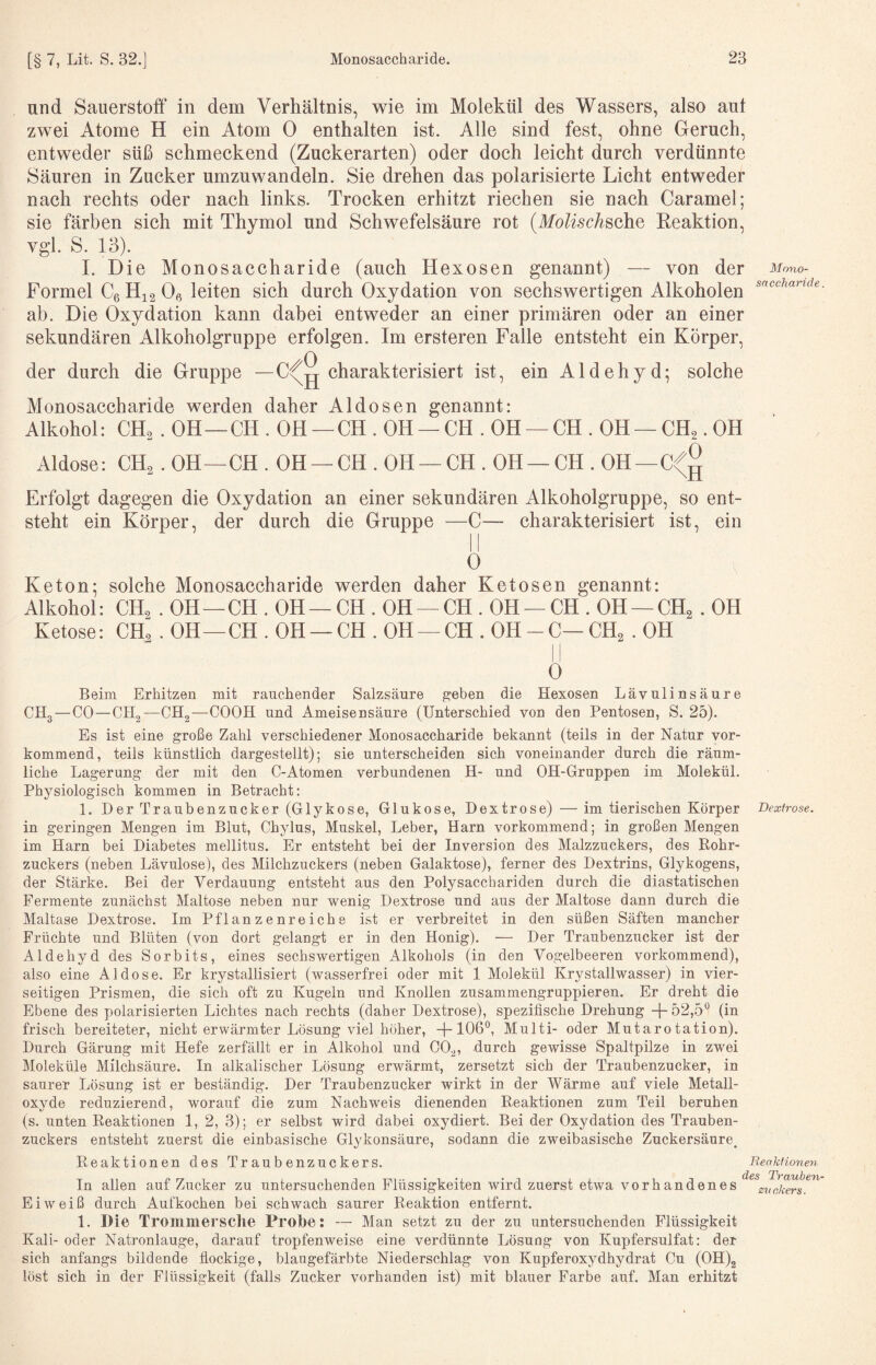 nnd Sauerstoff in dem Verhältnis, wie im Molekül des Wassers, also aut zwei Atome H ein Atom 0 enthalten ist. Alle sind fest, ohne Geruch, entweder süß schmeckend (Zuckerarten) oder doch leicht durch verdünnte Säuren in Zucker umzuwandeln. Sie drehen das polarisierte Licht entweder nach rechts oder nach links. Trocken erhitzt riechen sie nach Caramel; sie färben sich mit Thymol und Schwefelsäure rot {Molisch^ohQ Reaktion, vgl. S. 13). I. Die Monosaccharide (auch Hexosen genannt) — von der Formel Cg 0« leiten sich durch Oxydation von sechswertigen Alkoholen ab. Die Oxydation kann dabei entweder an einer primären oder an einer sekundären Alkoholgruppe erfolgen. Im ersteren Falle entsteht ein Körper, der durch die Gruppe — charakterisiert ist. ein Aldehyd- solche Mono¬ saccharide Monosaccharide werden daher Al dosen genannt: Alkohol: CH2.OH—CH.OH —CH.OH —CH.OH —CH.OH —CH2.OH Aldose: CH^. OH—CH . OH —CH . OH —CH . OH—CH . OH—C<;g Erfolgt dagegen die Oxydation an einer sekundären Alkoholgruppe, so ent¬ steht ein Körper, der durch die Gruppe —C— charakterisiert ist, ein 0 Keton; solche Monosaccharide werden daher Ketosen genannt: Alkohol: CH2 . OH—CH . OH —CH . OH —CH . OH —CH . OH —CH^ . OH Ketose: CH^ . OH—CH . OH —CH . OH —CH . OH-C—CH^ . OH 0 Beim Erhitzen mit rauchender Salzsäure geben die Hexosen Lävulinsäure CH3—CO—CH2—CHg—COOH und Ameisensäure (Unterschied von den Pentosen, S. 25). Es ist eine große Zahl verschiedener Monosaccharide bekannt (teils in der Natur vor¬ kommend, teils künstlich dargestellt); sie unterscheiden sich voneinander durch die räum¬ liche Lagerung der mit den C-Atomen verbundenen H- und OH-Gruppen im Molekül. Physiologisch kommen in Betracht: 1. Der Traubenzucker (Glykose, Glukose, Dextrose) — im tierischen Körper Dextrose. in geringen Mengen im Blut, Chylus, Muskel, Leber, Harn vorkommend; in großen Mengen im Harn bei Diabetes mellitus. Er entsteht bei der Inversion des Malzzuckers, des Eohr- zuckers (neben Lävulose), des Milchzuckers (neben Galaktose), ferner des Dextrins, Glykogens, der Stärke. Bei der Verdauung entsteht aus den Polysacchariden durch die diastatischen Fermente zunächst Maltose neben nur wenig Dextrose und aus der Maltose dann durch die Maltase Dextrose. Im Pflanzenreiche ist er verbreitet in den süßen Säften mancher Früchte und Blüten (von dort gelangt er in den Honig). — Der Traubenzucker ist der Aldehyd des Sorbits, eines sechswertigen Alkohols (in den Vogelbeeren vorkommend), also eine Aldose. Br krystallisiert (wasserfrei oder mit 1 Molekül Krj^stallwasser) in vier¬ seitigen Prismen, die sich oft zu Kugeln und Knollen zusammengruppieren. Er dreht die Ebene des polarisierten Lichtes nach rechts (daher Dextrose), spezifische Drehung -[-52,5° (in frisch bereiteter, nicht erwärmter Lösung viel hoher, -[-106°, Multi- oder Mutarotation). Durch Gärung mit Hefe zerfällt er in Alkohol und 00^, durch gewisse Spaltpilze in zwei Moleküle Milchsäure. In alkalischer Lösung erwärmt, zersetzt sich der Traubenzucker, in saurer Lösung ist er beständig. Der Traubenzucker wirkt in der Wärme auf viele Metall¬ oxyde reduzierend, worauf die zum Nachweis dienenden Reaktionen zum Teil beruhen (s. unten Reaktionen 1, 2, 3); er selbst wird dabei oxydiert. Bei der Oxydation des Trauben¬ zuckers entsteht zuerst die einbasische Glykonsäure, sodann die zweibasische Zuckersänre^ Reaktionen des Traubenzuckers. In allen auf Zucker zu untersuchenden Flüssigkeiten wird zuerst etwa vorhandenes Eiweiß durch Aufkochen bei schwach saurer Reaktion entfernt. 1. Die Trommersche Probe: — Man setzt zu der zu untersuchenden Flüssigkeit Kali- oder Natronlauge, darauf tropfenweise eine verdünnte Lösung von Kupfersulfat: der sich anfangs bildende flockige, blaugefärbte Niederschlag von Kupferoxydhydrat Cu (0H)2 löst sich in der Flüssigkeit (falls Zucker vorhanden ist) mit blauer Farbe auf. Man erhitzt Reaktionen}, des Trauben Zuckers.