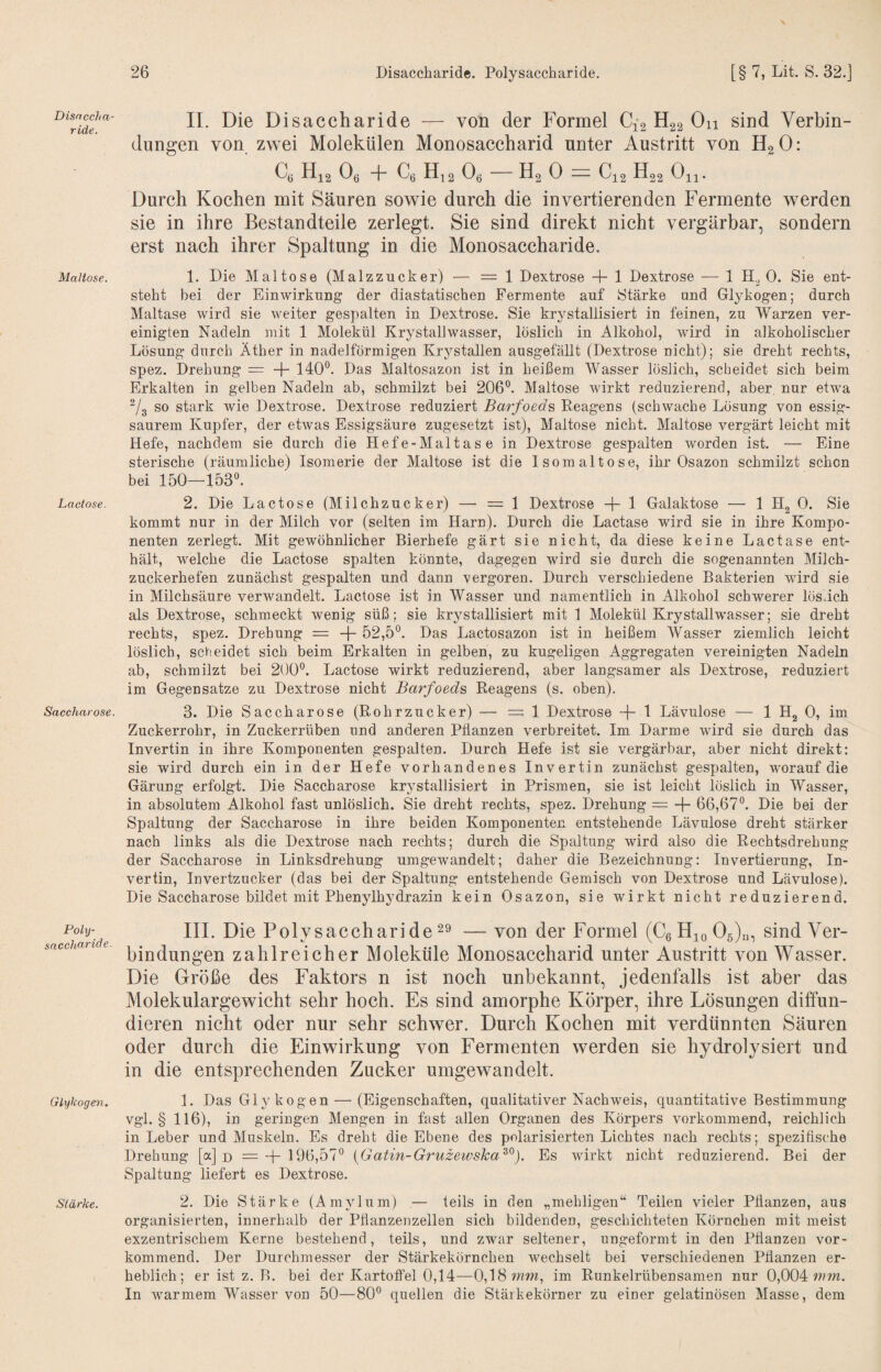 Disaccha¬ ride. Maltose. Lactose. Saccharose. Poly¬ saccharide Glykoge7}. Stärke. \ II. Die Disaccharide — von der Formel Ci2 H22 Ou sind Verbin¬ dungen von zwei Molekülen Monosaccharid unter Austritt von H2 0: C, Hi2 Oe + Ce H,2 Oe - H2 0 = C12 H22 0^. Durch Kochen mit Säuren sowie durch die invertierenden Fermente werden sie in ihre Bestandteile zerlegt. Sie sind direkt nicht vergärbar, sondern erst nach ihrer Spaltung in die Monosaccharide. 1. Die Maltose (Malzzucker) — =1 Dextrose -h 1 Dextrose •— 1 0. Sie eut- steht bei der Einwirkung der diastatischen Fermente auf Stärke und Glykogen; durch Maltase wird sie weiter gespalten in Dextrose. Sie krystallisiert in feinen, zu Warzen ver¬ einigten Nadeln mit 1 Molekül Krystallwasser, löslich in Alkohol, wird in alkoholischer Lösung durch Äther in nadelförmigen Krystallen ausgefällt (Dextrose nicht); sie dreht rechts, spez. Drehung = 140°. Das Maltosazon ist in heißem Wasser löslich, scheidet sich beim Erkalten in gelben Nadeln ab, schmilzt bei 206°. Maltose wirkt reduzierend, aber nur etwa ^/g so stark wie Dextrose. Dextrose reduziert Barfoeds Reagens (schwache Lösung von essig¬ saurem Kupfer, der etwas Essigsäure zugesetzt ist), Maltose nicht. Maltose vergärt leicht mit Hefe, nachdem sie durch die Hefe-Maltas e in Dextrose gespalten worden ist. — Eine sterische (räumliche) Isomerie der Maltose ist die Isomaltose, ihr Osazon schmilzt schon bei 150—153°. 2. Die Lactose (Milchzucker) — = 1 Dextrose 1 Galaktose — 1 Hg 0. Sie kommt nur in der Milch vor (selten im Harn). Durch die Lactase wird sie in ihre Kompo¬ nenten zerlegt. Mit gewöhnlicher Bierhefe gärt sie nicht, da diese keine Lactase ent¬ hält, welche die Lactose spalten könnte, dagegen wird sie durch die sogenannten Milch¬ zuckerhefen zunächst gespalten und dann vergoren. Durch verschiedene Bakterien Avird sie in Milchsäure verAvandelt. Lactose ist in Wasser und namentlich in Alkohol schwerer lös.ich als Dextrose, schmeckt wenig süß; sie krystallisiert mit 1 Molekül Krystallwasser; sie dreht rechts, spez. Drehung = -f- 52,5°. Das Lactosazon ist in heißem Wasser ziemlich leicht löslich, scheidet sich beim Erkalten in gelben, zu kugeligen Aggregaten vereinigten Nadeln ab, schmilzt bei 200°. Lactose wirkt reduzierend, aber langsamer als Dextrose, reduziert im Gegensätze zu Dextrose nicht Barfoeds Reagens (s. oben). 3. Die Saccharose (Rohrzucker) — =1 Dextrose 1 Lävulose — 1 Hg 0, im Zuckerrohr, in Zuckerrüben und anderen Pflanzen verbreitet. Im Darme Avird sie durch das Invertin in ihre Komponenten gespalten. Durch Hefe ist sie vergärbar, aber nicht direkt: sie wird durch ein in der Hefe vorhandenes Invertin zunächst gespalten, worauf die Gärung erfolgt. Die Saccharose krystallisiert in Prismen, sie ist leicht löslich in Wasser, in absolutem Alkohol fast unlöslich. Sie dreht rechts, spez. Drehung = -\- 66,67°. Die bei der Spaltung der Saccharose in ihre beiden Komponenten entstehende Lävulose dreht stärker nach links als die Dextrose nach rechts; durch die Spaltung wird also die Rechtsdrehung der Saccharose in Linksdrehung umgeAvandelt; daher die Bezeichnung: Invertierung, In¬ vertin, Invertzucker (das bei der Spaltung entstehende Gemisch von Dextrose und Lävulose). Die Saccharose bildet mit Phenylhydrazin kein Osazon, sie Avirkt nicht reduzierend. III. Die Polysaccharide — von der Formel (C6llio05)n, sind Ver¬ bindungen zahlreicher Moleküle Monosaccharid unter Austritt von Wasser. Die Größe des Faktors n ist noch unbekannt, jedenfalls ist aber das Molekulargewicht sehr hoch. Es sind amorphe Körper, ihre Lösungen diffun¬ dieren nicht oder nur sehr schwer. Durch Kochen mit verdünnten Säuren oder durch die Einwirkung von Fermenten werden sie hydrolysiert und in die entsprechenden Zucker umgewandelt. 1. Das Glykogen — (Eigenschaften, qualitativer NachAveis, quantitative Bestimmung vgl. § 116), in geringen Mengen in fast allen Organen des Körpers vorkommend, reichlich in Leber und Muskeln. Es dreht die Ebene des polarisierten Lichtes nach rechts; speziflsche Drehung [a] d =-1- 196,57° {Gatin-Gruzewska^^). Es Avirkt nicht reduzierend. Bei der Spaltung liefert es Dextrose. 2. Die Stärke (Amylum) — teils in den „mehligen“ Teilen vieler Pflanzen, aus organisierten, innerhalb der Pflanzenzellen sich bildenden, geschichteten Körnchen mit meist exzentrischem Kerne bestehend, teils, und zwar seltener, ungeformt in den Pflanzen vor¬ kommend. Der Durchmesser der Stärkekörnchen wechselt bei verschiedenen Pflanzen er¬ heblich; er ist z. B. bei der Kartoffel 0,14—0,18 mw, im Runkelrübensamen nur 0,004 mw. In warmem Wasser von 50—80° quellen die Stärkekörner zu einer gelatinösen Masse, dem