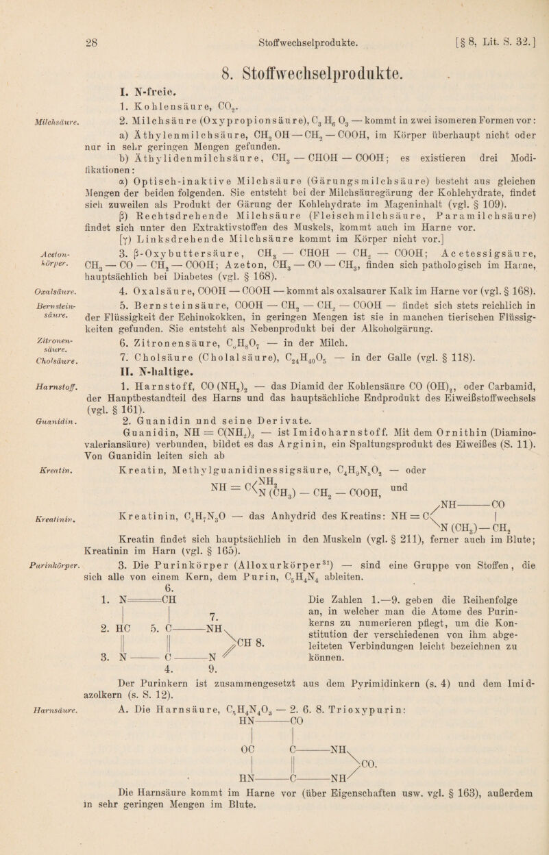 Milchsäure. A ceton- körper. Oxalsäure. Berv siein- säure. Zitronen¬ säure. Chol säure. Harnstoff. Guanidin. Kreatin. Kreatinin. Par inkörper. Harnsäure. 8. Stoffwechselprodukte. I. N-fi-eie. 1. Kohlensäure, COg. 2. Milchsäure (Oxypropionsäure), Cg Hg Og —kommt in zwei isomeren Formen vor: a) Äthylenmilchsäure, CHg OH — CHg — COOH, im Körper überhaupt nicht oder nur in sehr gering^en Mengen gefunden. b) Äthylidenmilchsäure, CHg — CHOH — COOH; es existieren drei Modi- likationen: a) Optisch-inaktive Milchsäure (Gärungs milchsäure) besteht aus gleichen 31engen der beiden folgenden. Sie entsteht bei der Milchsäuregärung der Kohlehydrate, findet sich zuweilen als Produkt der Gärung der Kohlehydrate im Mageninhalt (vgl. § 109). ß) Rechtsdrehende Milchsäure (Pleischmilchsäure, Paramilchsäure) findet sich unter den Extraktivstoffen des Muskels, kommt auch im Harne vor. [y) Linksdrehende Milchsäure kommt im Körper nicht vor.] 3. ß-Oxybuttersäure, CHg — CHOH — CH.^ — COOH; Acetessigsäure, CHg—CO — CHg — COOH; Azeton, CHg — CO — CHg, finden sich pathologisch im Harne, hauptsächlich bei Diabetes (vgl. § 168). 4. Oxalsäure, COOH — COOH — kommt als oxalsaurer Kalk im Harne vor (vgl. § 168). 5. Bernsteinsäure, COOH — CHg — CHg — COOH — findet sich stets reichlich in der Flüssigkeit der Echinokokken, in geringen Mengen ist sie in manchen tierischen Flüssig¬ keiten gefunden. Sie entsteht als Nebenprodukt bei der Alkoholgärung. 6. Zitronensäure, C^HgO^ — in der Milch. 7. Cholsäure (Cholal säure), Cg^H^gOg — in der Galle (vgl. § 118). II. N-lialtige. 1. Harnstoff, CO (NH2)2 — das Diamid der Kohlensäure CO (OH)g, oder Carbamid, der Hauptbestandteil des Harns und das hauptsächliche Endprodukt des Eiweißstoffwechsels (vgl. § 161). 2. Guanidin und seine Derivate. Guanidin, NH = C(NHg)g — ist Imidoharnstoff. Mit dem Ornithin (Diamino- valeriansäure) verbunden, bildet es das Argin in, ein Spaltungsprodukt des Eiweißes (S. 11). Von Guanidin leiten sich ab Kreatin, Methylguanidinessigsäure, C^HgN^Og NH = C< NHg N (CHg) - CHg — COOH, — oder und .NH-CO Kreatinin, C^H^NgO — das Anhydrid des Kreatins: NH = C\^ | ^N(CH3) —CH, Kreatin findet sich hauptsächlich in den Muskeln (vgl. § 211), ferner auch im Blute; Kreatinin im Harn (vgl. § 165). 3. Die Purinkörper (Alloxurkörper^^) — sind eine Gruppe von Stoffen, die sich alle von einem Kern, dem Pur in, C5H,jN4 ableiten. 1. N 3. N CH 8. Die Zahlen 1.—9. geben die Reihenfolge an, in welcher man die Atome des Purin¬ kerns zu numerieren pflegt, um die Kon¬ stitution der verschiedenen von ihm abge¬ leiteten Verbindungen leicht bezeichnen zu können. Der Purinkern ist zusammengesetzt aus dem Pyrimidinkern (s. 4) und dem Imid¬ azolkern (s. S. 12). A. Die Harnsäure, CgH4N40g — 2. 6. 8. Trioxvpurin: HN—^-CO OC C HN-C Die Harnsäure kommt im Harne vor (über Eigenschaften usw. vgl. § 163), außerdem in sehr geringen Mengen im Blute.