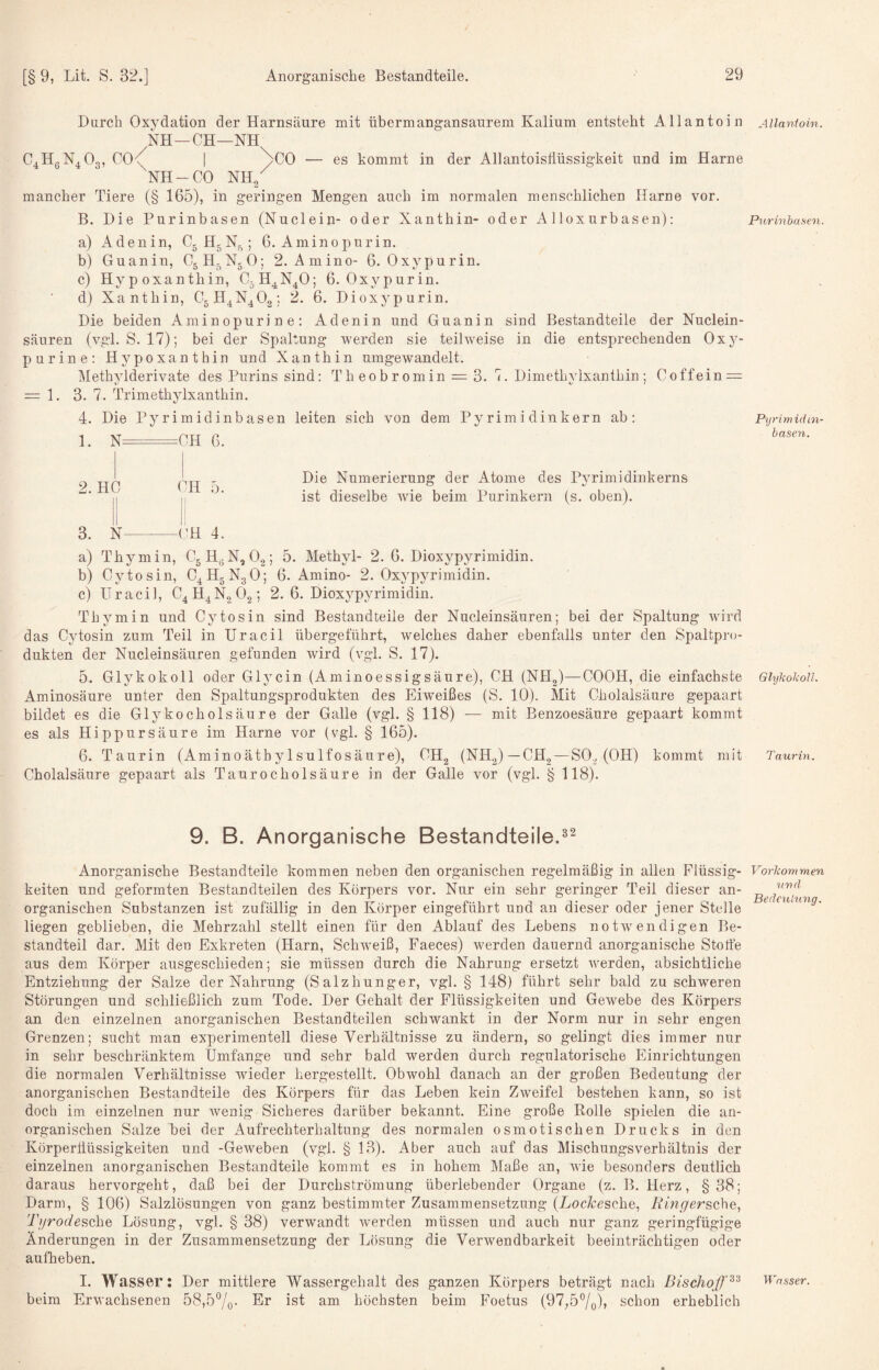 Durch Oxydation der Harnsäure mit übermangansaurem Kalium entsteht Allantoin NH—CH—NH c,h„n.03, co< I >0 — es kommt in der AllantoisÜüssigkeit und im Harne NH-CO Nh/ mancher Tiere (§ 165), in geringen Mengen auch im normalen menschlichen Harne vor. B. Die Purinbasen (Nuclein- oder Xanthin- oder A lloxurbasen): a) Aden in, C^H^N^; 6. Amino purin. b) Guanin, C5H-N5O; 2. Amin0- 6. Oxypurin. c) Hypoxanthin, C^H^N^O; 6. Oxypurin. d) Xanthin, C5H4N^02; 2. 6. Dioxypurin. Die beiden Aminopurine: Adenin und Guanin sind Bestandteile der Nuclein- säuren (vgl. S. 17); bei der Spaltung werden sie teilw'eise in die entsprechenden Oxy- purine: Hypoxanthin und Xanthin umgewandelt, Methylderivate des Purins sind: Th eobromin = 3. 7. Dimethylxanthin ; Coffein = = 1. 3. 7. Trimethylxanthin. 4. Die Pyrimidinbasen leiten sich von dem Pyrimidinkern ab: 1. N .CH 6. Die Numerierung der Atome des Pyrimidinkerns ist dieselbe wie beim Purinkern (s. oben). a) Thymin, CgH^N, O2; 5. Methyl- 2. 6. Dioxypyrimidin. b) Cytosin, C4H5N3O; 6. Amino- 2. Oxypyrimidin. c) Uracil, C4H4N2O2; 2.6. Dioxypyrimidin. Thymin und Cytosin sind Bestandteile der Nucleinsäuren; bei der Spaltung wird das Cytosin zum Teil in Uracil übergetührt, welches daher ebenfalls unter den Spaltpro¬ dukten der Nucleinsäuren gefunden wird (vgl. S. 17). 5. Glykokoll oder Glycin (Aminoessigsäure), CH (NHg)—COOH, die einfachste Aminosäure unter den Spaltungsprodukten des Eiweißes (S. 10). Mit Cholalsäure gepaart bildet es die Glykocholsäure der Galle (vgl. § 118) — mit Benzoesäure gepaart kommt es als Hip pur säure im Harne vor (vgl, § 165). 6. Taurin (Aminoätbylsulfosäure), CH2 (NH2)—CH, — SO, (OH) kommt mit Cholalsäure gepaart als Taurocholsäure in der Galle vor (vgl. § 118). 2. HC CH 5 |i ! Il i, 3. N-CH 4 9. B. Anorganische Bestandteile.^^ Anorganische Bestandteile kommen neben den organischen regelmäßig in allen Flüssig¬ keiten und geformten Bestandteilen des Körpers vor. Nur ein sehr geringer Teil dieser an¬ organischen Substanzen ist zufällig in den Körper eingeführt und an dieser oder jener Stelle liegen geblieben, die Mehrzahl stellt einen für den Ablauf des Lebens notw'endigen Be¬ standteil dar. Mit den Exkreten (Harn, Schweiß, Faeces) werden dauernd anorganische Stoffe aus dem Körper ausgeschieden; sie müssen durch die Nahrung ersetzt werden, absichtliche Entziehung der Salze der Nahrung (Salzhunger, vgl. § 148) führt sehr bald zu schweren Störungen und schließlich zum Tode. Der Gehalt der Flüssigkeiten und Gewebe des Körpers an den einzelnen anorganischen Bestandteilen schwankt in der Norm nur in sehr engen Grenzen; sucht man experimentell diese Verhältnisse zu ändern, so gelingt dies immer nur in sehr beschränktem Umfange und sehr bald werden durch regulatorische Einrichtungen die normalen Verhältnisse wieder hergestellt. Obwohl danach an der großen Bedeutung der anorganischen Bestandteile des Körpers für das Leben kein Zweifel bestehen kann, so ist doch im einzelnen nur wenig Sicheres darüber bekannt. Eine große Rolle spielen die an¬ organischen Salze bei der Aufrechterhaltung des normalen osmotischen Drucks in den Körperüüssigkeiten und -Geweben (vgl. § 13). Aber auch auf das Mischungsverhältnis der einzelnen anorganischen Bestandteile kommt es in hohem Maße an, wie besonders deutlich daraus hervorgeht, daß bei der Durchströmung überlebender Organe (z. B. Herz, §38; Darm, § 106) Salzlösungen von ganz bestimmter Zusammensetzung (Locitesche, Ring ersehe:,, Tgrodesehe Lösung, vgl. § 38) verwandt Averden müssen und auch nur ganz geringfügige Änderungen in der Zusammensetzung der Lösung die Verwendbarkeit beeinträchtigen oder aulheben. I. Wasser: Der mittlere Wassergehalt des ganzen Körpers beträgt nach Bischoff^'^ beim Erwachsenen 58,57o- höchsten beim Foetus (97,57o)> schon erheblich Allantoin. Purinhasen. Pyrimidin- basen. Glykokoll. Taurin. Vorkommen und Bedeutung. Wasser.