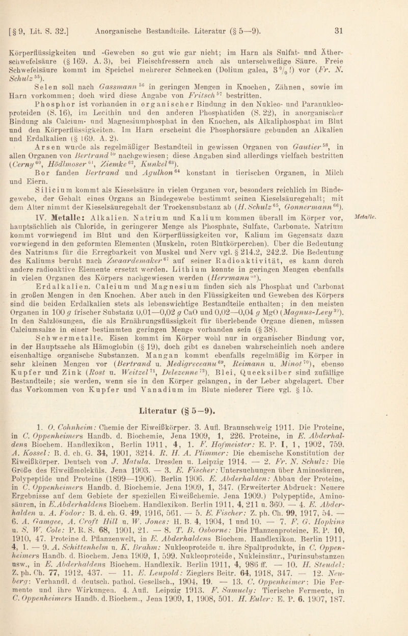 Körperflüssigkeiten und -Geweben so gut wie gar nicht; im Harn als Sulfat- und Äther¬ schwefelsäure (§ 169. A. 3), bei Fleischfressern auch als unterschwellige Säure. Freie Schwefelsäure kommt im Speichel mehrerer Schnecken (Dolium galea, 3 7o 0 '^or {Fr. N. Schulz Selen soll nach Gassmann^^ in geringen Mengen in Knochen, Zähnen, sowie im Harn verkommen; doch wird diese Angabe von F'ritsch^'^ bestritten. Phosphor ist vorhanden in organischer Bindung in den Nukleo- und Paranukleo- proteiden (S. 16), im Lecithin und den anderen Phosphatiden (S. 22), in anorganischer Bindung als Calcium- und Magnesiumphosphat in den Knochen, als x41kaliphosphat im Blut und den Körperflüssigkeiten. Im Harn erscheint die Phosphorsäure gebunden an Alkalien und Erdalkalien (§ l69. A. 2). Arsen wurde als regelmäßiger Bestandteil in gewissen Organen von Gautier in allen Organen von Bertrand^'^ nachgewiesen; diese Angaben sind allerdings vielfach bestritten {Cerny^^., Hödlmoser^', Ziemke^^, KunkeF^^). Bor fanden Bertrand und Agulhon^^ konstant in tierischen Organen, in Milch und Eiern. Silicium kommt als Kieselsäure in vielen Organen vor, besonders reichlich im Binde¬ gewebe, der Gehalt eines Organs an Bindegewebe bestimmt seinen Kieselsäuregehalt; mit dem Alter nimmt der Kieselsäuregehalt der Trockensubstanz ab {H. Schulz^^, Gonnermann^^). IV. Metalle: Alkalien. Natrium und Kalium kommen überall im Körper vor, hauptsächlich als Chloride^ in geringerer Menge als Phosphate, Sulfate, Garbonate. Natrium kommt vorwiegend im Blut und den Körperflüssigkeiten vor, Kalium im Gegensatz dazu vorwiegend in den geformten Elementen (Muskeln, roten Blutkörperchen). Über die Bedeutung des Natriums für die Erregbarkeit von Muskel und Nerv vgl. § 214.2, 242.2. Die Bedeutung des Kaliums beruht nach Zwaardemaker^^ auf seiner Radioaktivität, es kann durch andere radioaktive Elemente ersetzt v^erden. Lithium konnte in geringen Mengen ebenfalls in vielen Organen des Körpers nachgewiesen werden {Herrmami'^^), Erdalkalien. Calcium und Magnesium finden sich als Phosphat und Carbonat in großen Mengen in den Knochen. Aber auch in den Flüssigkeiten und Geweben des Körpers sind die beiden Erdalkalien stets als lebenswichtige Bestandteile enthalten; in den meisten Organen in 100 g frischer Substanz 0,01—0,02 g CaO und 0,02—0,04 g MgO {Magnus-Levy'^''^). In den Salzlösungen, die als Ernährungsflüssigkeit für überlebende Organe dienen, müssen Calciumsalze in einer bestimmten geringen Menge vorhanden sein (§ 38). Schwermetalle. Eisen kommt im Körper wohl nur in organischer Bindung vor, in der Hauptsache als Hämoglobin (§ 19), doch gibt es daneben wahrscheinlich noch andere eisenhaltige organische Substanzen. Mangan kommt ebenfalls regelmäßig im Körper in sehr kleinen Mengen vor {Bertrand u. Medigreceanu^^, Reimann u. iV7mo^^®), ebenso Kupfer und Zink {Rost u. WeitzeB^^, Delezenne'^^). Blei, Quecksilber sind zufällige Bestandteile; sie werden, wenn sie in den Körper gelangen, in der Leber abgelagert. Über das Vorkommen von Kupfer und Vanadium im Blute niederer Tiere vgl. § lö. Literatur (§ 5—9). 1. 0. Cohnheim: Chemie der Eiweißkörper. 3. Aufl. Braunschweig 1911. Die Proteine, in C. Oppenheimers, Handb. d. Biochemie, Jena 1909, 1, 226. Proteine, in E. Abderhal¬ dens Biochem. Handlexikon, Berlin 1911, 4, 1. F. Hofmeister: E. P. I, 1, 1902, 759. A. Kossel: B. d. ch. G. 34, 1901, 3214. R. H. A. Flimmer: Die chemische Konstitution der Eiweißkörper. Deutsch von J. Matula. Dresden u. Leipzig 1914. — 2. Fr. N. Schulz: Die Größe des Eiweißmoleküls. Jena 1903. — 3. E. FVscÄer; Untersuchungen über Aminosäuren, Polypeptide und Proteine (1899—^1906). Berlin 1906. E. Abderhalden: Abbau der Proteine, in C. Oppenheimers Handb. d. Biochemie. Jena 1909, 1, 347. (Erweiterter Abdruck: Neuere Ergebnisse auf dem Gebiete der speziellen Eiweißchemie. Jena 1909.) Polypeptide, Amino¬ säuren, in E.Abderhaldens Biochem. Handlexikon. Berlin 1911, 4, 211 u. 360. — 4. E. Abder¬ halden u. A. Fodor: B. d. ch. G. 49, 1916, 561. — 5. E. Eischer: Z. ph. Ch. 99, 1917, 54. —■ 6. A. Gamgee, A. Croft Hill u. W. Jones: H. B. 4, 1904, 1 und 10. — 7. E. G. Hopkins u. S. W. Cole: P. R. S. 68, 1901, 21. — 8. T. ß. Osborne: Die Pflanzenproteine. E. P. 10, 1910, 47. Proteine d. Pflanzenwelt, in E. Abderhaldens Biochem. Handlexikon. Berlin 1911, 4, 1. — 9. A. Schittenhelm u. K. Br ahm: Nukleoproteide u. ihre Spaltprodukte, in C. Oppen¬ heimers Handb. d. Biochem. Jena 1909, 1, 599. Nukleoproteide, Nukleinsäur., Purinsubstanzen usw., in E. Abderhaldens Biochem. Handlexik. Berlin 1911, 4, 986 If. — 10. H. Steudel: Z. ph. Ch. 77, 1912, 437. — 11. E.Leupold: Zieglers Beitr. 64, 1918, 347. —■ 12. Neu- berg\ Verhandl. d deutsch, pathol. Gesellsch., 1904, 19. — 13. G. Oppenheimer \ Die Fer¬ mente und ihre Wirkungen. 4. Aufl. Leipzig 1913. E. Samuely: Tierische Fermente, in C. Oppenheimers Handb. d. Biochem., Jena 1909, 1, 1908, 501. H. Euler: E. P. 6, 1907, 187. Metalle.