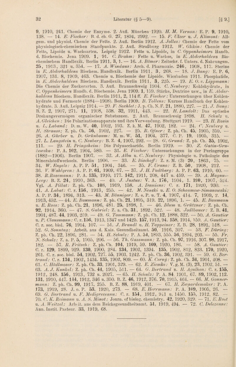 9, 1910, 241. Chemie der Enzyme. 2. Aufl. München 1920. H. M. Vernon: E. P. 9, 1910, 138. — 14. E. Fischer: B. d. ch. G. 27, 1894, 2992. — 15. F. TJlzer u. J. Klimont: All- gem. und physiol. Chemie der Fette. 2. Auti. Berlin 1912. Ä.Jolles: Chemie der Fette vom physiologisch-chemischen Standpunkte. 2. Auti. Straßburg 1912. W. Glikin: Chemie der Fette, Lipoide u. Wachsarten. Leipzig 1912. Fette u. Lipoide, in C. Oppenheimers, Handb. d. Biochemie. Jena 1909. 1, 91. C.Brahm: Fette u. Wachse, in F. Abderhaldens Bio¬ chemischem Handlexik. Berlin 1911, 3, 1. — 16. Ä. Bömer: Zeitschr. f. Unters, d. Nahrungsm. 25. 1913, 321 u. 354. — 17. A. Windaus: Arch. d. Pharmazie. 246, 1908, 117. Sterine in E. Abderhaldens Biochem. Handlexik. Berlin 1911, 3, 268. — 18. J.Bang: E. P. 6, 1907, 131. 8, 1909, 463. Chemie u. Biochemie der Lipoide. Wiesbaden 1911. Phosphatide, in F. Abderhaldens Biochem. Handlexik. Berlin 1911, 3, 225. — 19. F. 0. v. Lippmann: Die Chemie der Zuckerarten. 3. Auti. Braunschweig 1904. C. Neuberg: Kohlehydrate, in C. Opjjenheimers Handb. d. Biochemie. Jena 1909. 1, 159. Stärke, Dextrine usw., in E. Abder¬ haldens Biochem. Handlexik. Berlin 1911, 2, 114 ff. E. Fischer: Untersuchungen über Kohlen¬ hydrate und Fermente (1884—1908). Berlin 1909. B. Tollens: Kurzes Handbuch der Kohlen¬ hydrate. 3. Aufl. Leipzig 1914. — 20. F. Soxhlet: J. p. Ch. N. F. 21, 1880, 227. — 21. J. Bang: B. Z. 2, 1907, 271. 11, 1908, 538. 32, 1911, 443. — 22. H. Landolt: Das optische Drehungsvermogen organischer Substanzen. 2. Aufl. Braunschweig 1898. Fl. Schulz u. A. Gleichen : Die Polarisationsapparate und ihre Verwendung. Stuttgart 1919. — 23. H. Rosin u. L.Laband: D. m. W. 40, 1902, 193. Z. k. M. 47, 1902, 182. — 24. C. Neuberg u. H. Strauss: Z. ph. Ch. 36, 1902, 227. — 25. R. Ofner: Z. ph. Ch. 45, 1905, 359. —. 26. A. Gürber u. D. Grünbaum: M. m. W. 51, 1904, 377. C. P. 19, 1905, 315. — 27. L. Langstein u. C. Neuberg: B. Z. 4, 1907, 292. — 28. G. Grund: Z. ph. Ch. 35, 1902, 111. — 29. ll. Pringsheim: Die Polysaccharide. Berlin 1919. — 30. Z. Gatin-Gru- zewska: P. A. 102, 1904, 580. — 31. F. Fischer: Untersuchungen in der Puringruppe (1882—1906). Berlin 1907. — 32. A.Albu u. C. Neuberg: Physiologie u. Pathologie des Mineralstoffwechsels. Berlin 1906. — 33. F. Bischoff: Z. r. M. (3) 20, 1863, 75. ■— 34. W. Engels: A. P. P. 51, 1904, 346. — Wo.F.Lrano: Z. B. 50, 1908, 212. — 36. V. Wahlgren: A. P. P. 61, 1909, 67. — 37. J. H. Padtberg: A. P. P. 63, 1910, 60. — 38. R.Rosemann: P. A. 135, 1910, 177. 142, 1911, 208, 447 u. 459. — 39. A. Magnu.<- Lemj: B. Z. 24, 1910, 363. — 40. J. Justus: V. A. 176, 1904, 1. ISO, 1907, 524. Vgl. A. Pillat: Z. ph. Ch. 108, 1919, 158. A. Damiens: C. r. 171, 1920, 930. — 41. A.Labat: C. r. 156, 1913, 255. — 42. M.Nencki v,. E. 0. Schoumotv-Simanowski: A. P. P. 34, 1894, 313. — 43. M.Bönniger: Z. e. P. n. T. 4, 1907, 414. 7, 1909, 2. 14, 1913, 452. — 44. E. Baumann: Z. ph. Ch. 21, 1895, 319. 22, 1896, 1. — 45. E. Baumann u. E.Roos: Z. ph. Ch. 21, 1896, 481. 25, 1898, 1. — 46. Blum u. Grützner: Z. ph. Ch. 92, 1914, 360. — 47. 82 Gabriel: Z. a. Ch. 31, 1892, 522. — 48. Jodlbauer: Z. B. 41, 1901, 487. 44, 1903, 259. — 49. G. Tammann: Z. ph. Ch. 12, 1888, 322. — 50. A. Gautier u. P. Clausmann: C. r.l56, 1913, 1347 und 1425. 157, 1913, 94. 158, 1914, 159. A. Gautier: C. r. soc. biol. 76, 1914, 107. — 51. J. Brandt u. H. Tappeiner: Z. B. 28, 1891, 518. — 52. G. Sonntag: Arbeit, aus d. Kais. Gesundheitsamt. 50, 1916, 307. — 53. F. Düring: Z. ph. Ch. 22, 1896, 281. — 54. R. Schulz: P. A. 54, 1893, 555. 56, 1894, 203. — 55. TV. N. Schulz: Z. a. P. 5, 1905, 206. — 56. Th. Gassmann: Z. ph. Ch. 97, 1916, 307. 98, 1917, 182. — 57. R. Fritsch: Z. ph. Ch. 104, 1919, 59. 109, 1920, 186. — 58. A. Gautier: O. r. 129, 1899, 929. 130, 1900, 284. 134, 1902, 1394. 135, 1902, 812, 833. 170, 1920, 261. C. r. soc. biol. 54, 1902, 727. 55, 1903, 1242. Z. ph. Ch. 36, 1902, 391. — 59. G. Ber- trand: C. r. 134, 1902, 1434. 135, 1902, 809. — 60. K Cerny: Z. ph. Ch. 34, 1901, 408. — 61. C. Hödlmoser: Z. ph. Ch. 33, 1901,329. — 62. E. Ziemke: V.g.M. (3), 23, 1902, 51. — 63. A.J. Kunkel: Z. ph. Ch. 44, 1905, 511. — 64. G. Bertrand u. H. Aqulhon: C. r. 1.55, 1912, 248. 156, 1913, 732 u. 2027. — 65. 11. Schulz: P. A. 84, 1901, 67. 89, 1902, 112. 131, 1910, 447. 144, 1912, 346 u. 350. B. Z. 46, 1912, 376. 70, 1915, 464. — 66. M. Gönner- mann: Z. ph. Ch. 99, 1917, 255. B. Z. 88, 1919, 401. — 67. H. Ztvaardemaker: P. A. 173, 1919, 28. J. 0. P. 53, 1920, 273. — 68. E. Herrmcmn: P. A. lOO, 1905, 26. — 69. G. Bertrand u. F. Medigreceanu: C. r. 1.54, 1912, 941 u. 1450. 155, 1912, 82. — 70. C. K. Reimann u. A. S. Minot: Journ. of biolog. chemistry. 42, 1920, 329. — 71. E.Rost u. A. Weitzel: Arbtit. aus dem Eeichsgesundheitsamt. 51, 1919, 494. — 72. C. Delezenne: Ann. Instit. Pasteur. 33, 1919, 68.