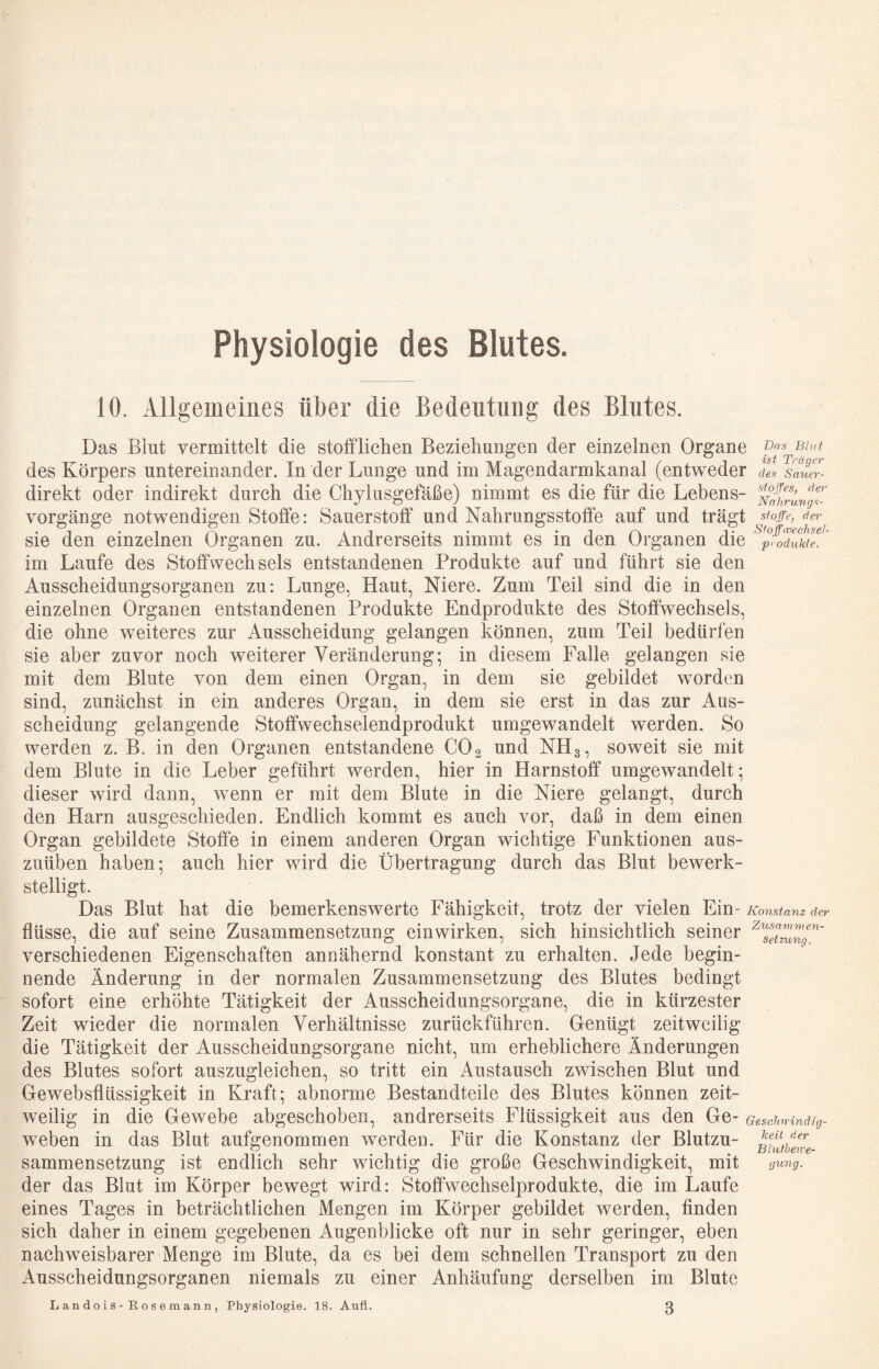 Physiologie des Blutes. 10. Allgemeines über die Bedeutung des Blutes. Das Blut vermittelt die stotfliehen Bezieliau^en der einzelnen Organe Bint des Körpers untereinander. In der Lunge und im Magendarmkanal (entweder de^ sauer- direkt oder indirekt dureh die Chylusgefäße) nimmt es die für die Lebens- vorgänge notwendigen Stoffe: Sauerstoff und Nahrungsstoffe auf und trägt sfoffe, der sie den einzelnen Organen zu. Andrerseits nimmt es in den Organen die ^p^^öduktT!' im Laufe des Stoffwechsels entstandenen Produkte auf und führt sie den Ausscheidungsorganen zu: Lunge, Haut, Niere. Zum Teil sind die in den einzelnen Organen entstandenen Produkte Endprodukte des Stoffwechsels, die ohne weiteres zur Ausscheidung gelangen können, zum Teil bedürfen sie aber zuvor noch weiterer Veränderung; in diesem Falle gelangen sie mit dem Blute von dem einen Organ, in dem sie gebildet worden sind, zunächst in ein anderes Organ, in dem sie erst in das zur Aus¬ scheidung gelangende Stoffwechselendprodukt umgewandelt werden. So werden z. B. in den Organen entstandene CO2 und NH3, soweit sie mit dem Blute in die Leber geführt werden, hier in Harnstoff umgewandelt; dieser wird dann, wenn er mit dem Blute in die Niere gelangt, durch den Harn ausgeschieden. Endlich kommt es auch vor, daß in dem einen Organ gebildete Stoffe in einem anderen Organ wichtige Funktionen aus¬ zuüben haben; auch hier wird die Übertragung durch das Blut bewerk¬ stelligt. Das Blut hat die bemerkenswerte Fähigkeit, trotz der vielen Ein- Konstanz der flüsse, die auf seine Zusammensetzung einwirken, sich hinsichtlich seiner ^^sluung^' verschiedenen Eigenschaften annähernd konstant zu erhalten. Jede begin¬ nende Änderung in der normalen Zusammensetzung des Blutes bedingt sofort eine erhöhte Tätigkeit der Ausscheidungsorgane, die in kürzester Zeit wieder die normalen Verhältnisse zurückführen. Genügt zeitweilig die Tätigkeit der Ausscheidungsorgane nicht, um erheblichere Änderungen des Blutes sofort auszugleichen, so tritt ein Austausch zwischen Blut und Gewebsflüssigkeit in Kraft; abnorme Bestandteile des Blutes können zeit¬ weilig in die Gewebe abgeschoben, andrerseits Flüssigkeit aus den Ge- Gesciuvinätg- weben in das Blut aufgenommen werden. Für die Konstanz der Blutzu- sammensetzung ist endlich sehr wichtig die große Geschwindigkeit, mit giong. der das Blut im Körper bewegt wird: Stoffwechselprodukte, die im Laufe eines Tages in beträchtlichen Mengen im Körper gebildet werden, Anden sich daher in einem gegebenen Augenblicke oft nur in sehr geringer, eben nachweisbarer Menge im Blute, da es bei dem schnellen Transport zu den Ausscheidungsorganen niemals zu einer Anhäufung derselben im Blute