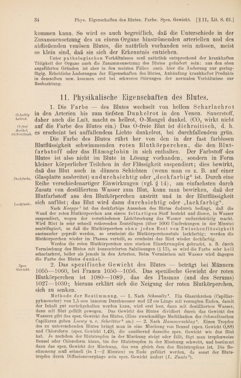 O-haltig hellrot. 0-frei diLvkel, dichroitisch. Deckfarbe. Lackfarbe. Spez. Gewicht. kommen kann. So wird es auch begreiflich, daß die Unterschiede in der Zusammensetzung des zu einem Organe hinströmenden arteriellen und des abfließenden venösen Blutes, die natürlich vorhanden sein müssen, meist so klein sind, daß sie sich der Erkenntnis entziehen. Unter pathologischen Verhältnissen muß natürlich entsprechend der krankhaften Tätigkeit der Organe auch die Zusammensetzung des Blutes geändert sein: aus den oben angeführten Gründen ist aber in den meisten Fällen auch hier die Änderung nur gering¬ fügig. Erhebliche Änderungen der Eigenschaften des Blutes, Anhäufung krankhafter Produkte in demselben usw. kommen erst bei schweren Störungen der normalen Verhältnisse zur Beobachtung. 11. Physikalische Eigenschaften des Blutes. 1. Die Farbe — des Blutes wechselt von hellem Scharlachrot in den Arterien bis zum tiefsten Dunkel rot in den Venen. Sauerstoff, daher auch die Luft, macht es hellrot, 0-Mangel dunkel. (CO2 wirkt nicht auf die Farbe des Blutes ein.) Das Ö-freie Blut ist dichroitisch, d. h. es erscheint bei auffallendem Lichte dunkelrot, bei durchfallendem grün. Die Farbe des Blutes rührt her von den in der fast farblosen Blutflüssigkeit schwimmenden roten Blutkörperchen, die den Blut¬ farbstoff oder das Hämoglobin in sich enthalten. Der Farbstoff des Blutes ist also nicht im Blute in Lösung vorhanden, sondern in Form kleiner körperlicher Teilchen in der Flüssigkeit suspendiert; dies bewirkt, daß das Blut auch in dünnen Schichten (wenn man es z. B. auf einer Glasplatte ausbreitet) undurchsichtig oder „deckfarbig“ ist. Durch eine Reihe verschiedenartiger Einwirkungen (vgl. § 14), am einfachsten durch Zusatz von destilliertem Wasser zum Blut, kann man bewirken, daß der Blutfarbstoff aus den Blutkörperchen austritt und in der Blutflüssigkeit sich auflöst; das Blut wird dann durchsichtig oder „lackfarbig“. Nach Koeppe'^ ist das deckfarbige Aussehen des Blutes dadurch bedingt, daß die Wand der roten Blutkörperchen aus einem fettartigen Stoff besteht und dieser, in Wasser suspendiert, wegen der verschiedenen Lichtbrechung das Wasser undurchsichtig macht. Wird Blut in sehr schnell rotierenden Zentrifugen (über 5000 Umdrehungen in der Minute) zentrifugiert, so daß die Blutkörperchen ohne jeden Best von Zwischenflüssigkeit aneinander gepreßt werden, so erscheint die Blutkörperchensäule lackfarbig; werden die Blutkörperchen wieder im Plasma verteilt, so erscheint das Blut wieder deckfarbig. Werden die roten Blutkörperchen zum starken Einschrumpfen gebracht, z. B. durch Vermischung des Blutes mit konzentrierten Salzlösungen (§ 13), so wird die Farbe sehr hell scharlachrot, heller als jemals in den Arterien. Beim Vermischen mit Wasser wird dagegen die Farbe des Blutes dunkel. 2. Das spezifische Gewicht des Blutes — beträgt bei Männern 1055—1060, bei Frauen 1050—1056. Das spezifische Gewicht der roten Blutkörperchen ist 1080—1089, das des Plasmas (und des Serums) 1027—1030; hieraus erklärt sich die Neigung der roten Blutkörperchen, sich zu senken. Methode der Bestimmung. — 1. Nach Schmaltz^. Ein Glasröhrchen (Capillar- pyknometer) von 1,5 mm innerem Durchmesser und 12 cm Länge mit verengten Enden, damit der Inhalt gut zurückgehalten werden kann, wird erst leer, dann mit destilliertem Wasser, dann mit Blut gefüllt gewogen. Das Gewicht des Blutes dividiert durch das Gewicht des Wassers gibt das spez. Gewicht des Blutes. (Eine zweckmäßige Modifikation der Schmaltzschen Capillaren geben Loewy u. v. Schrötter^ an.) — 2. Nach Rammerschlag Einen Tropfen des zu untersuchenden Blutes bringt man in eine Mischung von Benzol (spez. Gewicht 0,88) und Chloroform (spez. Gewicht 1,49), die annähernd dasselbe spez. Gewicht wie das Blut hat. Je nachdem der Blutstropfen in der Mischung steigt oder fällt, fügt man tropfenweise Benzol oder Chloroform hinzu, bis der Blutstropfen in der Mischung schwebt, und bestimmt dann das spez. Gewicht der Mischung, das nun gleich dem des Blutstropfens ist. Die Be¬ stimmung muß schnell (in 1—2 Minuten) zu Ende geführt werden, da sonst der Bluts¬ tropfen durch Diffusionsvorgänge sein spez. Gewicht ändert (L. Zuntz 9.