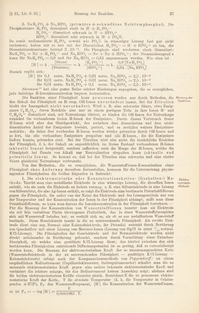 3. NaH2P04 + HPO4 (primäres + sekundäres Natriumphosphat). Die Phosphorsäure Hg PO4 dissoziiert stark in H* Hg PO4— H2PO4— dissoziiert schwach in H' + HP04= HP04= dissoziiert sehr schwach in H' -f- P04=. Da somit undissoziierte H3PO4 sowohl wie P04^ in wässeriger Lösung fast gar nicht vorkommt, haben wir es nur mit der Dissoziation Hg PO4—= H‘+ HP04= zu tun, die Dissoziationskonstante beträgt 2.10~'^. Die Phosphate sind wiederum stark dissoziiert: NaH2P04 = Na’ -j- H, PO4 und Na2HP04 = Na’-f- Na’-f- HPO4—; der Dissoziationsgrad a kann für NaH, P04 = 0,8 und für NUg HPO4 = 0,64 angenommen werden. Wie oben ist rn-i^k [saure] ^ [Hg PO4-] ^ 0,8 [NaHgP04] [Säureion] ' [HP04=] ' 0,64 . [Nug HP04]’ Danach ergibt sich: [H’] für 0,1 norm. NaHgP04 + 0,01 norm. Na2HP04 = 2,5.10—6 für 0,01 norm. NaHg PO4-j-0)01 norm, Nug HPO4 = 2,5.10—^ für 0,01 norm. NaH2P040,1 norm. NagHP04 =2,5.10—8. Sörensen'^^ hat eine ganze Reihe solcher Mischungen angegeben, die es ermöglichen, jede beliebige H-Ionenkonzentration bequem herzustellen. Die Reaktion einer Flüssigkeit kann gemessen werden nur durch Methoden, die den Gehalt der Flüssigkeit an H-resp. OH-Ionen unverändert lassen. Bei der Titration bleibt der lonengehalt nicht unverändert. Wird z. B. eine schwache Säure, etwa Essig¬ säure C2H4O2, deren Moleküle also nur zu einem geringen Teile in ihre Ionen H’ und CgHgOg— dissoziiert sind, mit Natronlauge titriert, so binden die OH-Ionen der Natronlauge zunächst die vorhandenen freien H-Ionen der Essigsäure. Durch diesen Verbrauch freier H-Ionen wird aber das Gleichgewicht, das zwischen dem dissoziierten und dem nicht- dissoziierten Anteil der Essigsäure besteht, gestört, und es zerfallen weitere Essigsäure¬ moleküle; die dabei frei werdenden H-Ionen werden wieder gebunden durch OH-Ionen und so fort, bis alle vorhandene Essigsäure gespalten und alle H-Ionen, die die Essigsäure liefern konnte, gebunden sind. Bei der Titration wird also nicht die tatsächliche Reaktion der Flüssigkeit, d. h. der Gehalt an augenblicklich im freien Zustand vorhandenen H-Ionen (aktuelle Ionen) festgestellt, sondern außerdem auch die Menge der H-Ionen, welche die Flüssigkeit bei Zusatz von Alkali zur Neutralisation abspalten kann (aktuelle und potentielle Ionen). So kommt es, daß bei der Titration eine schwache und eine starke Säure gleichviel Natronlauge verbraucht. Von den Methoden, die es ermöglichen, die Wasserstoffionen-Konzentration einer Flüssigkeit ohne Änderung derselben festzustellen, kommen für die Untersuchung physio¬ logischer Flüssigkeiten die beiden folgenden in Betracht: 1. Die elektrometrische oder Konzentrationsketten- (Gasketten-) Me¬ thode. Taucht man eine metallische Elektrode in eine wässerige Lösung, die dieselben Ionen enthält, wie sie auch die Elektrode zu liefern vermag, z. B. eine Silberelektrode in eine Lösung von Silbernitrat, die also Ag-Ionen enthält, so zeigt die Elektrode eine bestimmte Potentialdifferenz gegen die Flüssigkeit, die außer von der Natur der Elektrode und des Lösungsmittels nur von der Temperatur und der Konzentration der Ionen in der Flüssigkeit abhängt; mißt man diese Potentialdifferenz, so kann man daraus die lonenkonzentration in der Flüssigkeit berechnen. — Für die Messung der Konzentration von Wasserstoffionen benutzt man als Elektrode ein mit fein verteiltem Platin überzogenes Platinblech, das in einer Wasserstoffatmosphäre sich mit Wasserstoff beladen hat; es verhält sich so, als ob es aus metallischem Wasserstoff bestände. Diese Gaselektrode taucht in die zu untersuchende Flüssigkeit. Als zweite Elek¬ trode dient eine sog. Normal- oder Kalomelelektrode, ihr Potential entsteht durch Berührung von Quecksilber mit einer Lösung von Mercuro-Ionen (Lösung von Hg01 in einer ^/jonormal- KCl-Lösung). Die Flüssigkeiten der Gaselektrode und der Normalelektrode werden nicht direkt miteinander in Berührung gebracht, sondern durch Vermittlung einer Zwischen¬ flüssigkeit, als welche eine gesättigte KCl-Lösung dient; das hierbei zwischen den sich berührenden Flüssigkeiten entstehende Diffusionspotential ist so gering, daß es vernachlässigt werden kann. Die Messung der elektromotorischen Kraft der so zusammengesetzten Kette (Wasserstoffelektrode in der zu untersuchenden Flüssigkeit — gesättigte KCl-Lösung — Kalomelelektrode) erfolgt nach der Kompensationsmethode von Foggendorff: an einem empfindlichen Meßinstrument (Capillarelektrometer, Saitengalvanometer) schaltet man die zu messende elektromotorische Kraft gegen eiue andere bekannte elektromotorische Kraft und verändert die letztere solange, bis das Meßinstrument keinen Ausschlag zeigt; alsdann sind die beiden elektromotorischen Kräfte einander gleich. Bezeichnet E die so gemessene elektro¬ motorische Kraft der Kette, T die absolute Temperatur (d. h. die Temperatur in Celsius¬ graden 4-273°), Ph den Wasserstoffexponent, [H'J die Konzentration der Wasserstoffionen, so ist Pu = —log [H*] = Messung der Reaktion. Elektro- metrische Methode. 0,0U01983 . T.