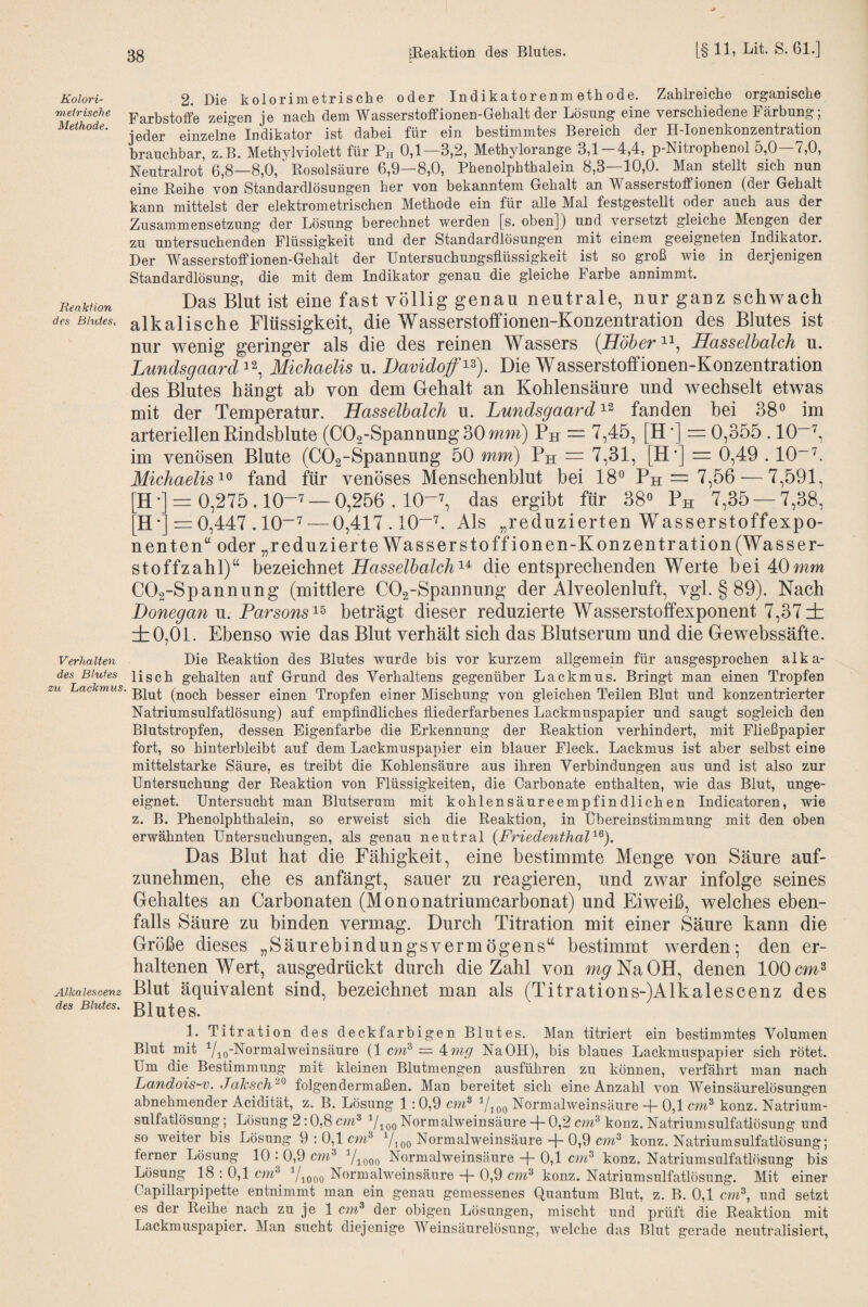 Kolori¬ meirische Methode. Reakiion des Blutesc 2. Die kolorimetrische oder Indikatorenmethode. Zahlreiche organische Farbstoffe zeigen je nach dem Wasserstofifionen-Gehalt der Lösung eine verschiedene Färbung; jeder einzelne Indikator ist dabei für ein bestimmtes Bereich der H-Ionenkonzentration brauchbar, z.B. Methvlviolett für Ph 0,1—3,2, Methylorange 3,1-4,4, p-Nitrophenol 5,0—7,0, Neutralrot 6,8—8,0, Rosolsäure 6,9—8,0, Phenolphthalein 8,3—10,0. Man stellt sich nun eine Reihe von Standardlösungen her von bekanntem Gehalt an Wasserstoffionen (der Gehalt kann mittelst der elektrometrischen Methode ein für alle Mal festgestellt oder auch aus der Zusammensetzung der Lösung berechnet werden [s. oben]) und versetzt gleiche Mengen der zu untersuchenden Flüssigkeit und der Standardlösungen mit einem geeigneten Indikator. Der Wasserstoffionen-Gehalt der Untersuchungsflüssigkeit ist so groß wie in derjenigen Standardlösung, die mit dem Indikator genau die gleiche Farbe annimmt. Das Blut ist eine fast völlig genau neutrale, nur ganz schwach alkalische Flüssigkeit, die Wasserstolfionen-Konzentration des Blutes ist nur wenig geringer als die des reinen Wassers {HöherHasselbalch u. Lundsgaard^^, Michaelis u. Davidoff^^). Die Wasserstoffionen-Konzentration des Blutes hängt ab von dem Gehalt an Kohlensäure und wechselt etwas mit der Temperatur. Hasselbalch u. Lundsgaard fanden hei 38° im arteriellen Rindsblute (C0o-Spannung30mm) Ph = 7,45, [H*] = 0,355.10“'^, im venösen Blute (COa-Spannung 50 mm) Ph = 7,31, [H’] = 0,49.10~P Michaelisfand für venöses Menschenblut bei 18° Ph = 7,56 — 7,591, H•] = 0,275.10-7 —0,256.10-^ das ergibt für 38° Ph 7,35 — 7,38, H •= 0,447.10“7 — 0,417.10-7. Als „reduzierten Wasserstoffexpo¬ nenten“ oder „reduzierte Wasser Stoff ionen-Konzentration (Wasser¬ stoffzahl)“ h^zeiahnet Hasselbalch'^^ die entsprechenden Werte bei 40mm COa-Spannung (mittlere COa-Spannung der Alveolenluft, vgl. § 89). Nach Donegan u. Parsons^^ beträgt dieser reduzierte Wasserstoffexponent 7,37 ± ±0,01. Ebenso wie das Blut verhält sich das Blutserum und die Gewebssäfte. Verhalten Die Reaktion des Blutes wurde bis vor kurzem allgemein für ausgesprochen alka- des Blutes lisch gehalten auf Grund des Verhaltens gegenüber Lackmus. Bringt man einen Tropfen zu Lackmus, (noch besser einen Tropfen einer Mischung von gleichen Teilen Blut und konzentrierter Natriumsulfatlösung) auf empflndliches fliederfarbenes Lackmuspapier und saugt sogleich den Blutstropfen, dessen Eigenfarbe die Erkennung der Reaktion verhindert, mit Fließpapier fort, so hinterbleibt auf dem Lackmuspapier ein blauer Fleck. Lackmus ist aber selbst eine mittelstarke Säure, es treibt die Kohlensäure aus ihren Verbindungen aus und ist also zur Untersuchung der Reaktion von Flüssigkeiten, die Carbonate enthalten, wie das Blut, unge¬ eignet. Untersucht man Blutserum mit kohlensäureempfindlichen Indicatoren, wie z. B. Phenolphthalein, so erweist sich die Reaktion, in Übereinstimmung mit den oben erwähnten Untersuchungen, als genau neutral {Friedenthal Das Blut hat die Fähigkeit, eine bestimmte Menge von Säure auf¬ zunehmen, ehe es anfängt, sauer zu reagieren, und zwar infolge seines Gehaltes an Carbonaten (Mononatriumcarbonat) und Eiweiß, welches eben¬ falls Säure zu binden vermag. Durch Titration mit einer Säure kann die Größe dieses „Säurebindungsvermögens“ bestimmt werden; den er¬ haltenen Wert, ausgedrückt durch die Zahl von m^^'NaOH, denen 100 Alkalescenz Blut äquivalent sind, bezeichnet man als (Titrations-)Alkalescenz des des Blutes. ßln^eS. 1. Titration des deckfarbigen Blutes. Man titriert ein bestimmtes Volumen Blut mit Yio'^o^^i^tweinsäure (1 cm^ = 4wp' NaOH), bis blaues Lackmuspapier sich rötet. Um die Bestimmung mit kleinen Blutmengen ausführen zu können, verfährt man nach Landois-v. JaJcsch^^ folgendermaßen. Man bereitet sich eine Anzahl von Weinsäurelösungen abnehmender Acidität, z. B. Lösung 1:0,9 cm® Yi oo Kormalweinsäure + 0,1 cm® konz. Natrium¬ sulfatlösung ; Lösung 2:0,8 cm^ ^Uqo Normalweinsäure 0,2 cm® konz. Natriumsulfatlösung und so weiter bis Lösung 9 ; 0,1 cm® Yioo Normalweinsäure -}- 0,9 cm® konz. Natriumsulfatlösung; ferner Lösung 10 : 0,9 cm® Yiooo Normalweinsäure -p 0,1 cwi® konz. Natriumsulfatlösung bis Lösung 18 : 0,1 cm® Y^ooo Normalweinsäure -p 0,9 cnz® konz. Natriumsulfatlösung. Mit einer Capillarpipette entnimmt man ein genau gemessenes Quantum Blut, z. B. 0,1 cm®, und setzt es der Reihe nach zu je 1 cm® der obigen Lösungen, mischt und prüft die Reaktion mit Lackmuspapier. Man sucht diejenige Weinsäurelösung, welche das Blut gerade neutralisiert.