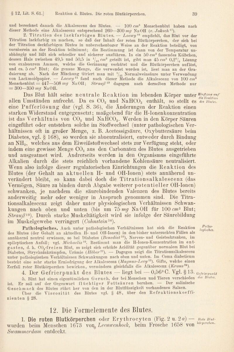 und berechnet danach die Alkalescenz des Blutes. — 100 cm^ Menschenblut haben nach dieser Methode eine Alkalescenz entsprechend 260—300 mp' NaOH {v. Jaksch'^^). 2. Titration des lackfarbigen Blutes.— Loewy^^ empfiehlt, das Blut vor der Titration lackfarbig zu machen, so daß der Inhalt der roten Blutkörperchen, der sich bei der Titration deckfarbigen Blutes in unberechenbarer Weise an der Reaktion beteiligt, von vornherein an der Reaktion teilnimmt; die Bestimmung ist dann von der Temperatur un¬ abhängig und läßt sich schneller und sicherer ausführen. In ein 50 cni^ fassendes Kölbchen, dessen Hals zwischen 49,5 und 50,5 in Vio geteilt ist, gibt man 45 cm^ 0,27o Lösung von oxalsaurem Ammon, welche die Gerinnung verhütet und die Blutkörperchen auflöst, und ca. 5 cm^ Blut; die genaue Menge, die verwendet worden ist, liest man an der Gra¬ duierung ab. Nach der Mischung titriert man mit Y25 Normalweinsäure unter Verwendung von Lackmoidpapier. — Loeivij fand nach dieser Methode die Alkalescenz von 100 cm^ Menschenblut = 447—508 m9' NaOH; Straußdagegen nach derselben Methode nur = 300—350 NaOH. Das Blut hält seine neutrale Reaktion im lebenden Körper unter X ct^lß d \ Ceileti0)X allen Umständen aufrecht. Da es CO2 und NaHCOs enthält, so stellt es des Blutes. eine Pufferlösung dar (vgl. S. 36), die Änderungen der Reaktion einen starken Widerstand entgegensetzt; maßgebend für die H-Ionenkonzentration ist das Verhältnis von CO2 und NaHCOg. Werden in den Körper Säuren eingeführt oder entstehen solche im Stoffwechsel (unter pathologischen Ver¬ hältnissen oft in großer Menge, z. B. Acetessigsäure, Oxybuttersäure beim Diabetes, vgl. § 168), so werden sie abneutralisiert, entweder durch Bindung an NHg, welches aus dem Eiweißstoffwechsel stets zur Verfügung steht, oder indem eine gewisse Menge CO2 aus den Carbonaten des Blutes ausgetrieben und ausgeatmet wird. Andrerseits werden in den Organismus eingeführte Alkalien durch die stets reichlich vorhandene Kohlensäure neutralisiert. Wenn also infolge dieser regulatorischen Einrichtungen die Reaktion des Blutes (der Gehalt an aktuellen H- und OH-Ionen) stets annähernd un¬ verändert bleibt, so kann dabei doch die Titrationsalkalescenz (das Vermögen, Säure zu binden durch Abgabe weiterer potentieller OH-Ionen) schwanken, je nachdem die säurebindenden Valenzen des Blutes bereits anderweitig mehr oder weniger in Anspruch genommen sind. Die Titra¬ tionsalkalescenz zeigt daher unter physiologischen Verhältnissen Schwan¬ kungen nach oben und unten (bis um Ibmg NaOH für 100 Blut; StraußDurch starke Muskeltätigkeit wird sie infolge der Säurebildung im Muskelgewebe verringert {Cohnstein‘^^). Pathologisches. Auch unter pathologischen Verhältnissen hat sich die Reaktion des Blutes (der Gehalt an aktuellen H- und OH-Ionen) in den bisher untersuchten Fällen als annähernd neutral erwiesen, so bei Diabetes {Benedict^bi Nerven-und Geisteskranken, im epileptischen Anfall; vgl. Michaelis Bestimmt man die H-Ionen-Konzentration im ent¬ gasten, d. h. GOg-freiem Blut, so zeigt sich erhöhte Acidität gegenüber normalem Blut bei Diabetes, Strychninkrämpfen, Urämie {Höher— Dagegen zeigt die Titrationsalkalescenz unter pathologischen Verhältnissen Schwankungen nach oben und unten. Im Coma diabeticum besteht eine sehr starke Erniedrigung der Alkalescenz (Magnus-Levy^^). Gifte, welche einen Zerfall roter Blutkörperchen bewirken, vermindern gleichfalls die Alkalescenz (Kraus^^). 4. Der Gefrierpunkt des Blutes—liegt bei—0,56®C. Vgl. § 13. 5. Blut hat einen eigentümlichen Geruch, der bei Menschen und Tieren verschieden öes BMes. ist. Er soll auf der Gegenwart flüchtiger Fettsäuren beruhen. — Der salinische Geschmack des Blutes rührt her von den in der Blutfiüssigkeit vorhandenen Salzen. Über die Viscosität des Blutes vgl. § 48, über den Refraktionskoeffi¬ zienten § 28. 12. Die Formeleniente des Blutes. 1. Die roten Blutkörperchen oder Erythrocyten (Fig. 2u. 2a)— RouBtut- wurden beim Menschen 1673 Yon^ Leeuwenhoek^ beim Frosche 1658 yon Swammerdam entdeckt.