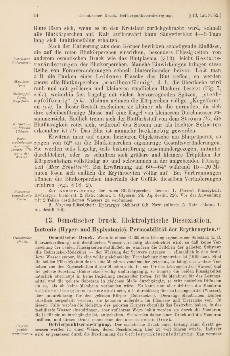 Gestaltsver¬ änderungen : Mnulbeer- form. StecJmpfel- forrn, Kugelform. Entfärbung ni Sh'oma- bildung, Form- verändernde und auf- lösende Wir- Jcung der Wärme. Kon^ervie- rungsflüssig- k eiten. Osmotischer Bruck. Gefvier- piinkts- erniedriguvg Blute lösen sich, wenn es in den Kreislauf zurückgebracht wird, schnell alle Blutkörperchen auf. Kalt auf bewahrt kann Säugetierblut 4—5 Tage lang sich funktionsfähig erhalten. Nach der Entleerung aus dem Körper bewirken schädigende Einflüsse, die auf die roten Blutkörperchen einwirken, besonders Flüssigkeiten von anderem osmotischen Druck wie das Blutplasma (§13), leicht Gestalts¬ veränderungen der Blutkörperchen. Manche Einwirkungen bringen diese Reihe von Form Veränderungen schnell hintereinander hervor. Läßt man z. B. die Funken einer Leidener Flasche das Blut treffen, so werden zuerst alle Blutkörperchen „maulbeerförmig“, d. h. die Oberfläche wird rauh und mit größeren und kleineren rundlichen Höckern besetzt (Fig. 7, c d e), weiterhin fast kugelig mit vielen hervorragenden Spitzen, „stech¬ apfelförmig“ (gh). Alsdann nehmen die Körperchen völlige „Kugelform“ an (i i). In dieser Gestalt erscheinen sie kleiner als die normalen, da sich ihre scheibenförmige Masse auf eine Kugel von kleinerem Durchmesser zu¬ sammenzieht. Endlich trennt sich der Blutfarbstoff von dem Stroma (k)^ die Blutflüssigkeit rötet sich, während das Stroma nur als leichter Schatten erkennbar ist (l). Das Blut ist nunmehr lackfarbig geworden. Erwärmt man auf einem heizbaren Objekttische ein Blutpräparat, so zeigen von 52® an die Blutkörperchen eigenartige GestaltsVeränderungen. Sie werden teils kugelig, teils biskuitförmig auseinandergezogen, mitunter durchlöchert, oder es schnüren sich größere und kleinere Tröpfchen der Körpersubstanz vollständig ab und schwimmen in der umgebenden Flüssig¬ keit {Max SchuUze^^). Bei Erwärmung auf 60—64® während 15—20 Mi¬ nuten lösen sich endlich die Erythrocyten völlig auf. Bei Verbrennungen können die Blutkörperchen innerhalb der Gefäße dieselben Veränderungen erfahren (vgl. § 18. 2). Zur Konservierung der roten Blutkörperchen dienen; 1. Pacinis Flüssigkeit; Hydrargyr. bichlorat. 2. Natr. chlorat. 4. Glycerin. 26. Aq. destill. 226. Vor der Anwendung mit 2 Teilen destillierten Wassers zu verdünnen. 2. Hayems Flüssigkeit; Hvdrargyr. bichlorat. 0,5. Natr. sulfuric. 5. Natr. chlorat. 1. Aq. destill. 200. 13. Osmotischer Druck. Elektrolytische Dissoziation. Isotonie (Hyper- und Hypisotonie). Permeabilität der ErytlirocytenA® Osmotischer Druck. Wenn in einem Gefäß eine Lösung irgend einer Substanz (z. B. Rohrzuckerlösung) mit destilliertem Wasser vorsichtig überschichtet wird, so daß keine Ver¬ mischung der beiden Flüssigkeiten stattfindet, so wandern die Teilchen der gelösten Substanz (die Rohrzucker-Moleküle) — der Wirkung der Schwere entgegen — allmählich in das destil¬ lierte Wasser empor, bis eine völlig gleichmäßige Vermischung eingetreten ist (Diffusion). Sind die beiden Flüssigkeiten durch eine Membran voneinander getrennt, so hängt das weitere Ver¬ halten von den Eigenschaften dieser Membran ab. Ist sie für das Lösungsmittel (Wasser) und die gelöste Substanz (Rohrzucker) völlig undurchgängig, so können die beiden Flüssigkeiten natürlich überhaupt in keine Beziehung zueinander treten. Ist die Membran für das Lösungs¬ mittel und die gelöste Substanz in gleichem Maße durchgängig, so tritt natürlich Diffusion ein so, als ob keine Membran vorhanden wäre. Es kann nun aber drittens die Membran halbdurchlässig (semipermeabel) sein, d.h. durchlässig für das Lösungsmittel (Wasser), aber undurchlässig für den gelösten Körper (Rohrzucker). (Derartige Membranen können künstlich hergestellt werden; sie kommen außerdem im Pflanzen- und Tierreiche vor.) In diesem Falle werden die Moleküle des gelösten Körpers ebenfalls das Bestreben haben, in das destillierte Wasser einzudringen, aber auf ihrem Wege dahin werden sie durch die Membran, die ja für sie undurchgängig ist, aufgehalten. Sie werden daher einen Druck auf die Membran ausüben, und diesen Druck nennt man den osmotischen Druck. Gefrierpunktseriiiedrig'ung. Der osmotische Druck einer Lösung kann direkt ge¬ messen werden in einer Weise, deren Beschreibung hier zu weit führen würde. Indirekt wird er gemessen durch die Bestimmung der Gefrierpunktserniedrigung. Man versteht