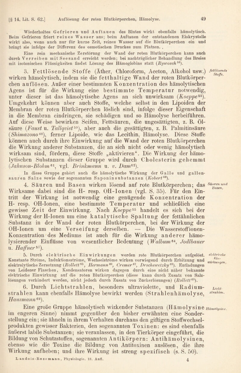 Wiederholtes Gefrieren und Auftauen des Blutes wirkt ebenfalls hämolytisch. Beim Gefrieren friert reines Wasser aus; beim Auftauen der entstandenen Eiskrystalle wirkt also, wenn auch nur für kurze Zeit, reines Wasser auf die Blutkörperchen ein und bringt sie infolge der Differenz des osmotischen Druckes zum Platzen. . Eine rein mechanische Zerstörung der Wand der roten Blutkörperchen kann auch durch Verreiben mit Seesand erreicht werden; bei nachträglicher Behandlung des Breies mit isotonischen Flüssigkeiten findet Lösung des Hämoglobins statt {Rywosch^^). 3. Fettlösende Stoffe (Äther, Chloroform, Aceton, Alkohol nsw.) wirken hämolytisch, indem sie die fetthaltige Wand der roten Blutkörper¬ chen auflösen. Außer einer bestimmten Konzentration des hämolytischen Agens ist für die Wirkung eine bestimmte Temperatur notwendig, unter dieser ist das hämolytische Agens an sich unwirksam (Koeppe^^). Umgekehrt können aber auch Stoffe, welche selbst in den Lipoiden der Membran der roten Blutkörperchen löslich sind, infolge dieser Eigenschaft in die Membran eindringen, sie schädigen und so Hämolyse herbeiführen. Auf diese Weise bewirken Seifen, Fettsäuren, die ungesättigten, z. B. Öl¬ säure {Faust u. Tallqvist aber auch die gesättigten, z. B. Palmitinsäure (Shimazono^^)^ ferner Lipoide, wie das Lecithin, Hämolyse. Diese Stoffe können auch durch ihre Einwirkung auf die Wand der roten Blutkörperchen die Wirkung anderer Substanzen, die an sich nicht oder wenig hämolytisch wirksam sind, fördern, diese Stoffe „aktivieren“. Die Wirkung der hämo¬ lytischen Substanzen dieser Gruppe wird durch Cholesterin gehemmt {Jahnson-Blohm^'^^ vgl. Brinkmann u. v. Dam^^). In diese Gruppe gehört auch die hämolytische Wirkung der Galle und gallen¬ sauren Salze sowie der sogenannten Saponin Substanzen [Kohert^^]. 4. Säuren und Basen wirken lösend auf rote Blutkörperchen: das s'ä'ymwirf Wirksame dabei sind die H- resp. OH-Ionen (vgl. S. 35). Für den Ein¬ tritt der Wirkung ist notwendig eine genügende Konzentration der H- resp. OH-Ionen, eine bestimmte Temperatur und schließlich eine gewisse Zeit der Einwirkung. Nach Koeppe^^ handelt es sich bei der Wirkung der H-Ionen um eine katalytische Spaltung der fettähnlichen Substanz in der Wand der roten Blutkörperchen, bei der Wirkung der OH-Ionen um eine Verseifung derselben. — Die Wasser Stoff ionen- Konzentration des Mediums ist auch für die Wirkung anderer hämo- lysierender Einflüsse von wesentlicher Bedeutung {Walbum^^, Jodlhauer u. Haffner^^). elekiriaclie Ki),- wirkuvgen, 5. Durch elektrische Einwirkungen werden rote Blutkörperchen aufgelöst. Konstante Ströme, Induktionsströme, Wechselströme wirken vorwiegend durch Erhitzung und elektrolytische Zersetzung Hermann Cremer^'^, Drscheivetzky^^). Entladungen von Leidener Flaschen, Kondensatoren wirken dagegen durch eine nicht näher bekannte elektrische Einwirkung auf die roten Blutkörperchen (diese kann durch Zusatz von Salz¬ lösungen verhindert werden, nicht jedoch durch Zusatz von Zuckerlösungen) {Rollett^^). 6. Durch Lichtstrahlen, besonders ultraviolette, und Badium- strahlen kann ebenfalls Hämolyse bewirkt werden (Strahlenhämolyse, Hausmann Eine große Gruppe hämolytisch wirkender Substanzen (Hämolysine ijäwo/i/.« im engeren Sinne) nimmt gegenüber den bisher erwähnten eine Sonder¬ stellung ein; sie ähneln in ihrem Verhalten durchaus den giftigen Stoffwechsel¬ produkten gewisser Bakterien, den sogenannten Toxinen: es sind ebenfalls äußerst labile Substanzen; sie veranlassen, in den Tierkörper eingeführt, die Bildung von Schutzstoffen, sogenannten Antikörpern: Antihämolysinen, ebenso wie die Toxine die Bildung von Antitoxinen auslösen, die ihre Wirkung aufheben; und ihre Wirkung ist streng spezifisch (s. S. 50). Lickt- strahlen. sine. L an dois -Ro s e m ann , Physiologie. 18. Anfl. 4