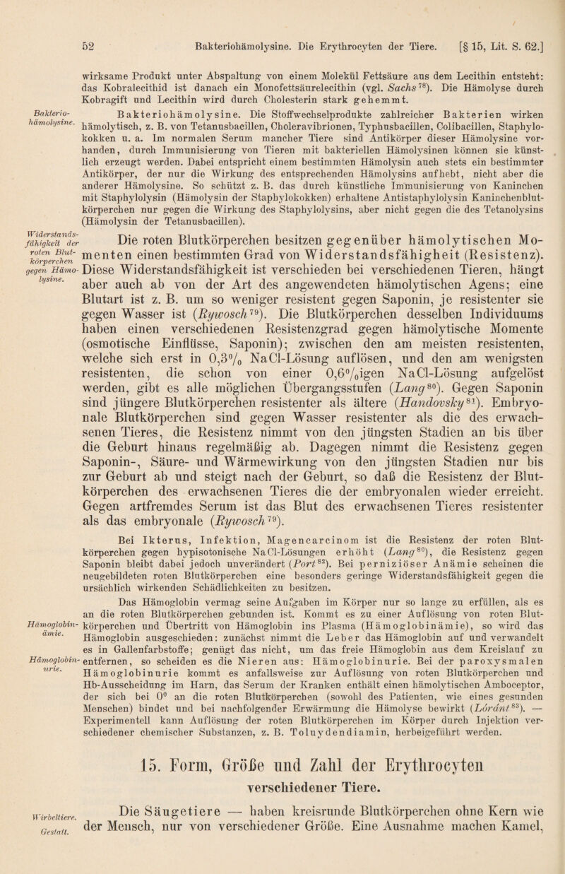 Bakterio- hämolysine. Widerstands¬ fähigkeit der roten Blut¬ körperchen gegen Hämo¬ lysine. Hämoglohin- ämie. Hämoglobin¬ urie. Wirbeltiere. Gestatt. wirksame Produkt unter Abspaltung von einem Molekül Fettsäure aus dem Lecithin entsteht; das Kobralecithid ist danach ein Monofettsäurelecithin (vgl. SachsDie Hämolyse durch Kobragift und Lecithin wird durch Cholesterin stark gehemmt. Bakteriohämolysine. Die Stoffwechselprodukte zahlreicher Bakterien wirken hämolytisch, z. B. von Tetanusbacillen, Choleravibrionen, Typhusbacillen, Colibacillen, Staphylo¬ kokken u. a. Im normalen Serum mancher Tiere sind Antikörper dieser Hämolysine vor¬ handen, durch Immunisierung von Tieren mit bakteriellen Hämolysinen können sie künst¬ lich erzeugt werden. Dabei entspricht einem bestimmten Hämolysin auch stets ein bestimmter Antikörper, der nur die Wirkung des entsprechenden Hämolysins auf hebt, nicht aber die anderer Hämolysine. So schützt z. B. das durch künstliche Immunisierung von Kaninchen mit Staphylolysin (Hämolysin der Staphylokokken) erhaltene Antistaphylolysin Kaninchenblut¬ körperchen nur gegen die Wirkung des Staphylolysins, aber nicht gegen die des Tetanolysins (Hämolysin der Tetanusbacillen). Die roten Blutkörperchen besitzen g eg en üb er hämolytischen Mo¬ menten einen bestimmten Grad von Widerstandsfähigheit (Resistenz). Diese Widerstandsfähigkeit ist verschieden bei verschiedenen Tieren, hängt aber auch ab von der Art des angewendeten hämolytischen Agens*, eine Blutart ist z. B. um so weniger resistent gegen Saponin, je resistenter sie gegen Wasser ist (Rywosch'^^). Die Blutkörperchen desselben Individuums haben einen verschiedenen Resistenzgrad gegen hämolytische Momente (osmotische Einflüsse, Saponin); zwischen den am meisten resistenten, welche sich erst in 0,3^0 NaCl-Lösung auflösen, und den am wenigsten resistenten, die schon von einer 0,67oig6n NaCl-Lösung aufgelöst werden, gibt es alle möglichen Übergangsstufen (Lang^^). Gegen Saponin sind jüngere Blutkörperchen resistenter als ältere (Handovskg^-). Embryo¬ nale Blutkörperchen sind gegen Wasser resistenter als die des erwach¬ senen Tieres, die Resistenz nimmt von den jüngsten Stadien an bis über die Geburt hinaus regelmäßig ab. Dagegen nimmt die Resistenz gegen Saponin-, Säure- und Wärmewirkung von den jüngsten Stadien nur bis zur Geburt ab und steigt nach der Geburt, so daß die Resistenz der Blut¬ körperchen des erwachsenen Tieres die der embryonalen wieder erreicht. Gegen artfremdes Serum ist das Blut des erwachsenen Tieres resistenter als das embryonale (Bywosch’^^). Bei Ikterus, Infektion, Magencarcinom ist die Resistenz der roten Blut¬ körperchen gegen hypisotonische NaCl-Lösungen erhöht (Lang^^), die Resistenz gegen Saponin bleibt dabei jedoch unverändert (Port^^). Bei perniziöser Anämie scheinen die neugebildeten roten Blutkörperchen eine besonders geringe Widerstandsfähigkeit gegen die ursächlich wirkenden Schädlichkeiten zu besitzen. Das Hämoglobin vermag seine Aufgaben im Körper nur so lange zu erfüllen, als es an die roten Blutkörperchen gebunden ist. Kommt es zu einer Auflösung von roten Blut¬ körperchen und Übertritt von Hämoglobin ins Plasma (Hämoglobinämie), so wird das Hämoglobin ausgeschieden: zunächst nimmt die Leber das Hämoglobin auf und verwandelt es in Gallenfarbstoffe; genügt das nicht, um das freie Hämoglobin aus dem Kreislauf zu entfernen, so scheiden es die Nieren aus: Hämoglobinurie. Bei der paroxysmalen Hämoglobinurie kommt es anfallsweise zur Auflösung von roten Blutkörperchen und Hb-Ausscheidung im Harn, das Serum der Kranken enthält einen hämolytischen Amboceptor, der sich bei 0® an die roten Blutkörperchen (sowohl des Patienten, wie eines gesunden Menschen) bindet und bei nachfolgender Erwärmung die Hämolyse bewirkt {Lorant — Experimentell kann Auflösung der roten Blutkörperchen im Körper durch Injektion ver¬ schiedener chemischer Substanzen, z. B. Toluydendiamin, herbeigeführt werden. 15. Form, Grolle und Zahl der Erythrocyten verschiedener Tiere. Die Säugetiere — haben kreisrunde Blutkörperchen ohne Kern wie der Mensch, nur von verschiedener Größe. Eine Ausnahme machen Kamel,