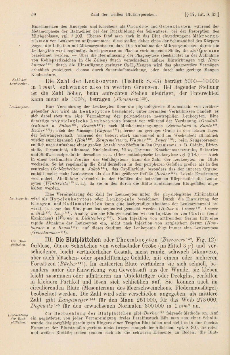 Zahl der Leukocyten. Leihkocxjtose. Leukopenie. Lie Blut- Plättchen. Beobachtung der Blut¬ plättchen. Einschmelzen des Knorpels und Knochens als Chondro- und Osteoklasten, während der Metamorphose der Batrachier bei der Rückbildung des Schwanzes, bei der Resorption des Milchgebisses, vgl. § 103. Ebenso fand man auch in das Blut eingedrungene Mikroorga¬ nismen von Leukocyten aufgenommen; diese stellen daher eines der Schutzmittel des Körpers gegen die Infektion mit Mikroorganismen dar. Die Aufnahme der Mikroorganismen durch die Leukocyten wird begünstigt durch gewisse im Plasma vorkommende Stoffe, die als O^psonine bezeichnet werden. —- Über die Beeinflussung der Phagocytose (beobachtet an der Aufnahme von Kohlepartikelchen in die Zellen) durch verschiedene äußere Einwirkungen vgl. Ham¬ burger durch die Hinzufügung geringer Ca Clg-Mengen wird das phagocytäre Vermögen erheblich gesteigert, ebenso durch Sauerstoffentziehung, oder durch sehr geringe Mengen Kohlensäure. Die Zahl der Leukocyten (Technik S. 43) beträgt 5000—10000 in 1 schwankt also in weiten Grenzen. Bei liegender Stellung ist die Zahl höher, beim aufrechten Stehen niedriger, der Unterschied kann mehr als lOO^o betragen (Jörgensen Eine Vermehrung der Leukocyten über die physiologische Maximalzahl von vorüber¬ gehender Art wird als Leukocytose bezeichnet; unter normalen Verhältnissen handelt es sich dabei stets um eine Vermehrung der polynucleären neutrophilen Leukocyten. Eine derartige physiologische Leukocytose kommt vor während der Verdauung {Goodall, Gulland u. Paton'^'^^, Brasch^^'^)] nach Muskelanstrengungen {Schumburg u. Zuntz'^'^^, Becher ; nach der Massage {Ehgren ^^0 j femer im geringen Grade in den letzten Tagen der. Schwangerschaft, während der Geburt stark zunehmend und im Wochenbett allmählich wieder zurückgehend {Hahl^^^., Zangemeister n. Wagner Payer beim Neugeborenen; endlich nach Aufnahme einer großen Anzahl von Stoffen in den Organismus, z. B. Chinin, Bitter¬ stoffe, Terpentinöl, Albumose, Nucleinsäure, Milz-, Thymus-, Knochenmarkextrakt, Bakterien und Stoffwechselprodukte derselben u. a. (Über pathologische Leukocytose vgl. § 18.) — Auch in einer bestimmten Provinz des Gefäßsystems kann die Zahl der LeukocjTen im Blute wechseln. So ist regelmäßig die Zahl derselben in den peripheren Gefäßen größer als in den zentralen {Goldscheider u. Jakobdas Capillarblut, besonders das der inneren Organe, enthält meist mehr Leukocyten als das Blut größerer Gefäße {Becher Lokale Erwärmung vermindert, Abkühlung vermehrt in den Gefäßen des betreffenden Körperteiles die Leuko¬ cyten {Winternitz u. a.), da sie in den durch die Kälte kontrahierten Blutgefäßen ange¬ halten werden. Eine Verniinderung der Zahl der Leukocyten unter die physiologische Minimalzahl wird als Hypoleukocytose oder Leukopenie bezeichnet. Durch die Einwirkung der Röntgen- und Radium strahlen kann eine hochgradige Abnahme der Leukocytenzahl be¬ wirkt, ja sogar das Blut ganz leukocytenfrei gemacht werden {Helber u. Linser“^^*^, Linser w. Sick'^^'^., Levy'^'^^). Analog wie die Röntgenstrahlen wirken Injektionen von Cholin (beim Kaninchen) {Werner u. LichtenbergNach Injektion von artfremdem Serum tritt eine rapide Abnahme der Leukocyten ein, nicht nach Injektion von artgleichem Serum {Ham¬ burger u. V. Retiss'^^^): auf dieses Stadium der Leukopenie folgt immer eine Leukocytose {Grisshammer ^*5- IIL Die Blutplättchen oder Thrombocyten (Bizzozero'^^^^ Fig. 12): farblose, dünne Scheibchen von wechselnder Größe (im Mittel 3 y) und ver¬ schiedener, leicht veränderlicher Gestalt, meist runde, schwach bikonvexe, aber auch bläschen- oder spindelförmige Gebilde, mit einem oder mehreren Fortsätzen (Bürker'^^^). Im entleerten Blute verändern sie sich schnell, be¬ sonders unter der Einwirkung von Gewebssaft aus der Wunde, sie kleben leicht zusammen oder adhärieren' am Objektträger oder Deckglas, zerfallen in kleinere Partikel und lösen sich schließlich auf. Sie können auch im circulierenden Blute (Mesenterium des Meerschweinchens, Fledermausflügel) beobachtet werden. Die Zahl wird sehr verschieden angegeben, als mittlere Zahl gibt Langem.eijer'^^^ für den Mann 261000, für das Weib 273 000, Degkwüz'^^^ für den erwachsenen Normalen 300000 in 1 nim^ an. Zur Beobachtung der Blutplättchen gibt Bürker'^-^^ folgende Methode an. Auf ein geglättetes, von jeder Verunreiniguug freies Paraffinstück läßt man aus einer Schnitt¬ wunde des sorgfältig gereinigten Fingers einen Tropfen Blut fallen und stellt es in eine feuchte Kammer; der Blutstropfen gerinnt nicht (wegen mangelnder Adhäsion, vgl. S. 80), die roten und weißen Blutkörperchen senken sich als die schweren Elemente zu Boden, die Blut-