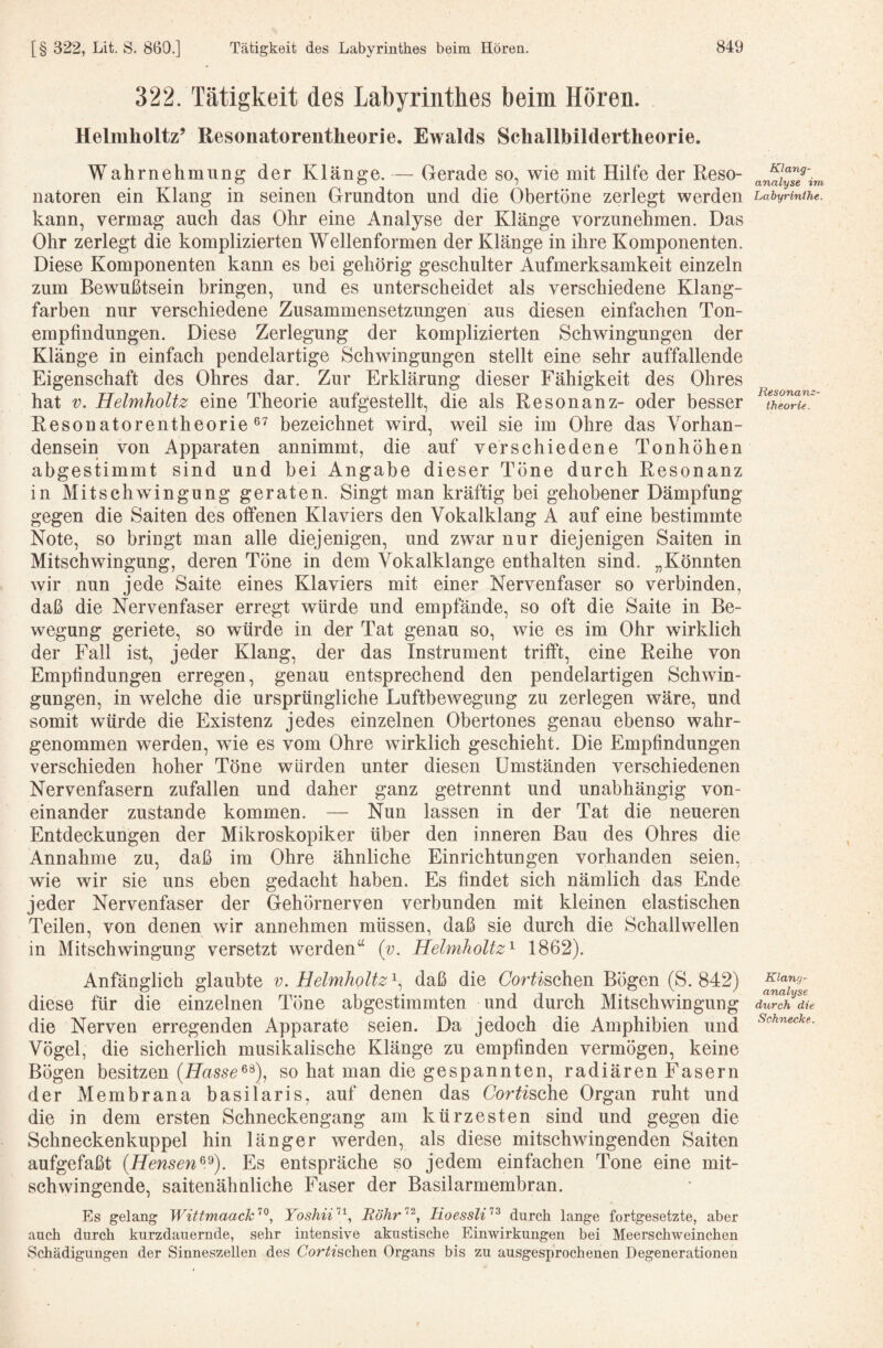 322. Tätigkeit des Labyrintkes beim Hören. Helmholtz’ Resonatorentheorie. Ewalds Schallbildertheorie. Wahrnehmung der Klänge. — Gerade so, wie mit Hilfe der Reso¬ natoren ein Klang in seinen Grundton und die Obertöne zerlegt werden kann, vermag auch das Ohr eine Analyse der Klänge vorzunehmen. Das Ohr zerlegt die komplizierten Wellenformen der Klänge in ihre Komponenten. Diese Komponenten kann es bei gehörig geschulter Aufmerksamkeit einzeln zum Bewußtsein bringen, und es unterscheidet als verschiedene Klang¬ farben nur verschiedene Zusammensetzungen aus diesen einfachen Ton¬ empfindungen. Diese Zerlegung der komplizierten Schwingungen der Klänge in einfach pendelartige Schwingungen stellt eine sehr auffallende Eigenschaft des Ohres dar. Zur Erklärung dieser Fähigkeit des Ohres hat V. Helmholtz eine Theorie aufgestellt, die als Resonanz- oder besser Resonatorentheorie bezeichnet wird, weil sie im Ohre das Vorhan¬ densein von Apparaten annimmt, die auf verschiedene Tonhöhen abgestimmt sind und bei Angabe dieser Töne durch Resonanz in Mitschwingung geraten. Singt man kräftig bei gehobener Dämpfung gegen die Saiten des offenen Klaviers den Vokalklang A auf eine bestimmte Note, so bringt man alle diejenigen, und zwar nur diejenigen Saiten in Mitschwingung, deren Töne in dem Vokalklange enthalten sind. „Könnten wir nun jede Saite eines Klaviers mit einer Nervenfaser so verbinden, daß die Nervenfaser erregt würde und empfände, so oft die Saite in Be¬ wegung geriete, so würde in der Tat genau so, wie es im Ohr wirklich der Fall ist, jeder Klang, der das Instrument trifft, eine Reihe von Empfindungen erregen, genau entsprechend den pendelartigen Schwin¬ gungen, in welche die ursprüngliche Luftbewegung zu zerlegen wäre, und somit würde die Existenz jedes einzelnen Obertones genau ebenso wahr¬ genommen werden, wie es vom Ohre wirklich geschieht. Die Empfindungen verschieden hoher Töne würden unter diesen Umständen verschiedenen Nervenfasern zufallen und daher ganz getrennt und unabhängig von¬ einander zustande kommen. — Nun lassen in der Tat die neueren Entdeckungen der Mikroskopiker über den inneren Bau des Ohres die Annahme zu, daß im Ohre ähnliche Einrichtungen vorhanden seien, wie wir sie uns eben gedacht haben. Es findet sich nämlich das Ende jeder Nervenfaser der Gehörnerven verbunden mit kleinen elastischen Teilen, von denen wir annehmen müssen, daß sie durch die Schallwellen in Mitschwingung versetzt werden“ (v, Helmholtz'^ 1862). Anfänglich glaubte v. Helmholtzdaß die Gordischen Bögen (S. 842) diese für die einzelnen Töne abgestimmten und durch Mitsehwingung die Nerven erregenden Apparate seien. Da jedoch die Amphibien und Vögel, die sicherlich musikalische Klänge zu empfinden vermögen, keine Bögen besitzen (LTotsso®®), so hat man die gespannten, radiären Fasern der Membrana basilaris, auf denen das Gordische Organ ruht und die in dem ersten Schneckengang am kürzesten sind und gegen die Schneckenkuppel hin länger werden, als diese mitschwingenden Saiten aufgefaßt (Hensen^.^). Es entspräche so jedem einfachen Tone eine mit¬ schwingende, saitenähnliche Faser der Basilarmembran. Es gelang Wittmaack^^, Yoshii'^^, Röhr'‘^^ lioessli'^^ durch lange fortgesetzte, aber auch durch kurzdauernde, sehr intensive akustische Einwirkungen bei Meerschweinchen Schädigungen der Sinneszellen des Cor^dschen Organs bis zu ausgesprochenen Degenerationen Klang- analyse im Ijabyrinthe. llesonanz- theorif. Klang- analyse durch die Schnecke.