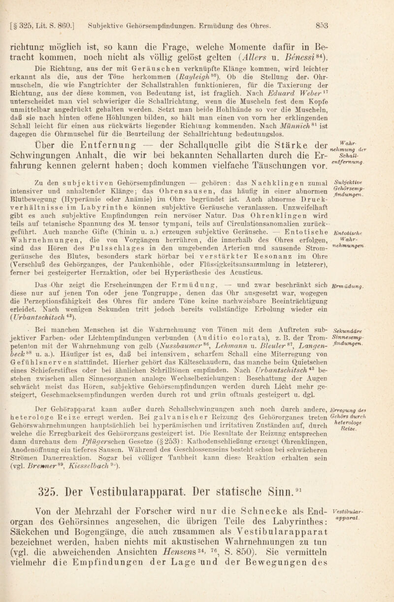 richtune: möglich ist, so kann die Frage, welche Momente dafür in Be¬ tracht kommen, noch nicht als völlig gelöst gelten {Allers n. Benessi^^). Die Richtung, aus der mit Geräuschen verknüpfte Klänge kommen, wird leichter erkannt als die, aus der Töne herkommen {Rayleigh^^). Ob die Stellung der, Ohr¬ muscheln, die wie Fangtrichter der Schallstrahlen funktionieren, für die Taxierung der Richtung, aus der diese kommen, von Bedeutung ist, ist fraglich. Nach Eduard Weber unterscheidet man viel schwieriger die Schallrichtung, wenn die Muscheln fest dem Kopfe unmittelbar angedrückt gehalten werden. Setzt man beide Hohlhände so vor die Muscheln, daß sie nach hinten offene Höhlungen bilden, so hält man einen von vorn her erklingenden Schall leicht für einen aus rückwärts liegender Richtung kommenden. Nach Münnich^^ ist dagegen die Ohrmuschel für die Beurteilung der Schallrichtung bedeutungslos. Über die Entfernung — der Schallquelle gibt die Stärke der Schwingungen Anhalt, die wir bei bekannten Schallarten durch die Er¬ fahrung kennen gelernt haben; doch kommen vielfache Täuschungen vor. Zu den subjektiven Gehörsempfindungen — gehören: das Nachklingen zumal intensiver und anhaltender Klänge; das Ohrensausen, das häutig in einer abnormen Blutbewegung (Hyperämie oder Anämie) im Ohre begründet ist. Auch abnorme Druck¬ verhältnisse im Labyrinthe können subjektive Geräusche veranlassen. Unzweifelhaft gibt es auch subjektive Empfindungen rein nervöser Natur. Das Ohrenklingen wird teils auf tetanische Spannung des M. tensor tympani, teils auf Circulationsanomalien zurück¬ geführt. Auch manche Gifte (Chinin u. a.) erzeugen subjektive Geräusche. — Entotische Wahrnehmungen, die von Vorgängen herrühren, die innerhalb des Ohres erfolgen, sind das Hören des Pulsschlages in den umgebenden Arterien und sausende Strom¬ geräusche des Blutes, besonders stark hörbar bei verstärkter Resonanz im Ohre (Verschluß des Gehörganges, der Paukenhöhle, oder Flüssigkeitsansammlung in letzterer), ferner bei gesteigerter Herzaktion, oder bei Hyperästhesie des Acusticus. Das Ohr zeigt die Erscheinungen der Ermüdung, — und zwar beschränkt sich diese nur auf jenen Ton oder jene Tongruppe, denen das Ohr ausgesetzt war, wogegen die Perzeptionsfähigkeit des Ohres für andere Töne keine nachweisbare Beeinträchtigung erleidet. Nach w'enigen Sekunden tritt jedoch bereits vollständige Erholung wieder ein {Urbantschitsch^^). • Bei manchen Menschen ist die Wähmehmung von Tönen mit dem Auftreten sub¬ jektiver Farben- oder Lichtempfindungen verbunden (Auditio colorata), z. B. der Trom¬ petenton mit der Wahrnehmung von gelb (Nussbaumer^^, Lehmann u. Bleuler Langen- beck^^ u. a.). Häufiger ist es, daß bei intensivem, scharfem Schall eine Miterregung von Gefühlsnerven stattfindet. Hierher gehört das Kälteschaudem, das manche beim Quietschen eines Schieferstiftes oder bei ähnlichen Schrilltönen empfinden. Nach Urbantschitsch^^ be¬ stehen zwischen allen Sinnesorganen analoge Wechselbeziehungen; Beschattung der Augen schwächt meist das Hören, subjektive Gehörsempfindungen werden durch Licht mehr ge¬ steigert, Geschmacksempfindungen werden durch rot und grün oftmals gesteigert u. dgl. Der Gehörapparat kann außer durch SchaUschwingungen auch noch durch andere, heterologe Reize erregt werden. Bei galvanischer Reizung des Gehörorganes treten Gehörswahrnehmungen hauptsächlich bei hyperämischen und irritativen Zuständen auf, durch welche die Erregbarkeit des Gehörorgans gesteigert ist. Die Resultate der Reizung entsprechen dann durchaus dem Pflüger&ohQn Gesetze (§ 253): Kathodenscldießung erzeugt Ohrenklingen, Anodenölfnung ein tieferes Sausen. Während des Geschlossenseins besteht schon bei schwächeren Strömen Dauerreaktion. Sogar bei völliger Taubheit kann diese Reaktion erhalten sein (vgl. Brenner^^, Kiesselbach 325. Der Vestibularapparat. Der statische Sinn.” Von der Mehrzahl der Forscher wird nur die Schnecke als End- organ des Gehörsinnes angesehen, die übrigen Teile des Labyrinthes: Säckchen und Bogengänge, die auch zusammen als Vestibularapparat bezeichnet werden, haben nichts mit akustischen Wahrnehmungen zu tun (vgl. die abweichenden Ansichten Hensens^^’ S. 850). Sie vermitteln vielmehr die Empfindungen der Lage und der Bewegungen des Wahr- nehmung der Schall- entfemung. Subjektive Gehörsenip- ßndunge^i. EntoUsehe Wahr¬ nehmungen Ermüdung. Sekundäre Sinnesemp- flndungen. Erregung den Gehörs durch, heterologe Reize. Vestibular¬ apparat .