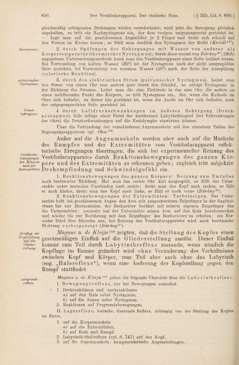 ihermischer. galvanischer Xysfagm'tts, Druck- nijsiagmus. Heaktions- bewegungen des Körpers und der Extremitäten Einfluß der Kopf Stellung auf die Glieder- Stellung. Labyrinth- reflexe. gleichmäßig erfolgenden Drehungen wieder verschwindet; wird jetzt die Bewegung plötzlich angehalten, so tritt ein Nachnystagmus ein, der dem vorigen entgegengesetzt gerichtet ist. — Legt man auf die geschlossenen Augenlider je 2 Finger und dreht sich schnell auf den Fersen im Kreise herum, so fühlt man deutlich den Nystagmus der Bulbi {Kreidl'^^'‘). 2. durch Spülungen des Gehörganges mit Wasser von anderer als Körpertemperatur (thermischer Nystagmus); durch diese zuerst von Bdrdny^^ angegebene Untersuchungsmethode kann man den Vestibularapparat einer Seite isoliert reizen. Bei Verblendung von kaltem Wasser (20®) ist der Nystagmus nach der nicht ausgespülten Seite gerichtet, bei Verwendung von warmem Wasser (48®) nach der Seite der Ausspülung (calorische Reaktion). 3. durch den elektrischen Strom (galvanischer Nystagmus). Leitet man den Strom von einem Ohr zum andern quer durch den Schädel, so erfolgt Nystagmus in der Richtung des Stromes. Leitet man die eine Elektrode in das eine Ohr, die andere an einen indifferenten Punkt des Körpers, so tritt Nystagmus ein, der, wenn die Kathode im Ohre sich befindet, zu dieser hin gerichtet ist, wenn die Anode im Ohr sich befindet, nach der entgegengesetzten Seite gerichtet ist. 4. durch Luftdruckschwankungen im äußeren Gehörgang (Drück- nystagmus), falls infolge einer Fistel der knöchernen Labyrinthkapsel (bei Erkrankungen des Ohrs) die Drucksnhwankungen auf die Endolymphe einwirken können. Über die Verbindung der verschiedenen Augenmuskeln mit den einzelnen Teilen des Bogengangsapparates vgl. OAm’®^. Außer auf die Augenmuskeln werden aber auch auf die Muskeln des Rumpfes und der Extremitäten vom Vestibularapparat reflek¬ torische Erregungen übertragen, die sich bei experimenteller Reizung des Vestibularapparates durch Reaktionsbewegungen des ganzen Kör¬ pers und der Extremitäten zu erkennen geben; zugleich tritt subjektiv Drehempfindung und Schwindelgefühl ein. 1. Reaktion sbewegungen des ganzen Körpers: Neigung zum Umfallen nach bestimmter Richtung. Hat man das rechte Ohr kalt ausgespült, so fällt der Unter¬ suchte unter normalen Umständen nach rechts; dreht man den Kopf nach rechts, so fällt er nach hinten, dreht man den Kopf nach links, so fällt er nach vorne {Bärdny^^). 2. Reaktionsbewegungen der Extremitäten: Vorbeizeigen. Der Unter¬ suchte hebt bei geschlossenen Augen den Arm mit ausgestrecktem Zeigefinger in der Sagittal- ebene bis zur Horizontalen, der Beobachter berührt mit seinem eigenen Zeigefinger den des Untersuchten; nunmehr hat der Untersuchte seinen Arm auf das Knie herabzusenken und wieder bis zur Berührung mit dem Zeigefinger des Beobachters zu erheben: ein Nor¬ maler führt dies fehlerlos aus, bei Reizung des Vestibularapparates wird nach bestimmter Richtung vorbeigezeigt {Bdrdny“^^). Magnus u. de zeigten, daß die Stellung des Kopfes einen gesetzmäßigen Einfluß auf die Gliederstellung ausübt. Dieser Einfluß kommt zum Teil durch Labyrintbreflexe zustande, wenn nämlich die Kopflage im Raume geändert wird ohne Veränderung des Verhältnisses zwischen Kopf und Körper, zum Teil aber auch ohne das Labyrinth (sog. „Halsreflexe“), wenn eine Änderung der Kopfstellung gegen den Rumpf stattfindet. Magnus u. de geben die folgende Über.sicht über die Labyrinthreflexe: 1. Bewegungsreflexe, nur bei Bewegungen ausgelöst. • 1. Drehreaktionen und -nachreaktionen a) auf den PIals nebst Nystagmus, b) auf die Augen nebst Nystagmus. 2. Reaktionen auf I^rogressivbewegungen. TI, Lagereflexe, tonische, dauernde Reflexe, abhängig von der Stellung des Kopfes im Raum, 1. auf die Körpermuskeln a) auf die Extremitäten, b) auf Hals und Rumpf. 2. Labyrinth-Steilreflexe (vgl. S, 747) auf den Kopf, 3. auf die Augenmuskeln: kompensatorische Augenstelluugen.