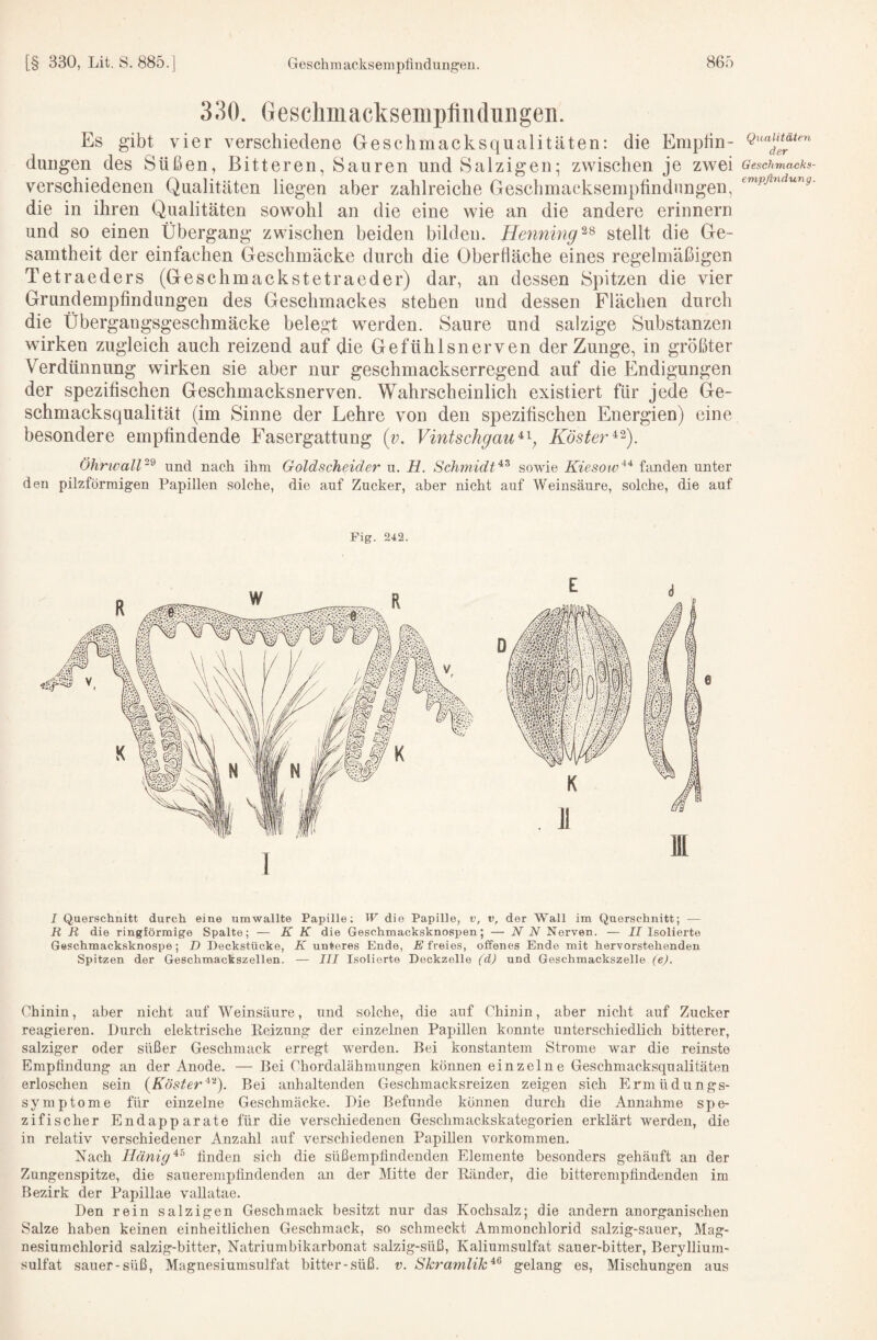330. Gesclimacksemplindungen. Es gibt vier verschiedene Geschmacksqualitäten: die Emptin- duiigen des Süßen, Bitteren, Sauren und Salzigen; zwischen je zwei verschiedenen Qualitäten liegen aber zahlreiche Geschmacksempfindungen, die in ihren Qualitäten sowohl an die eine wie an die andere erinnern und so einen Übergang zwischen beiden bilden. Henning stellt die Ge¬ samtheit der einfachen Geschmäcke durch die Oberfläche eines regelmäßigen Tetraeders (Geschmackstetraeder) dar, an dessen Spitzen die vier Grundempfindungen des Geschmackes stehen und dessen Flächen durch die Übergangsgeschmäcke belegt werden. Saure und salzige Substanzen wirken zugleich auch reizend auf die Gefühlsnerven der Zunge, in größter Verdünnung wirken sie aber nur geschmackserregend auf die Elndigungen der spezifischen Geschmacksnerven. Wahrscheinlich existiert für jede Ge¬ schmacksqualität (im Sinne der Lehre von den spezifischen Energien) eine besondere empfindende Fasergattung (z;. Vintschgau^'^, Köster ÖhrwalP^ und nach ihm Goldscheider u. H. Sc}i7nidt^^ sowie Kiesow^'^ fanden unter den pilzförmigen Papillen solche, die auf Zucker, aber nicht auf Weinsäure, solche, die auf Fig. 242. J Querschnitt durch eine umwallte Papille; W die Papille, v, n, der Wall im Querschnitt; — R R die ringförmige Spalte; — K K die Geschmacksknospen; — NN Nerven. — JJ Isolierte Geschmacksknospe; D Deckstücke, K unteres Ende, E freies, offenes Ende mit hervorstehenden Spitzen der Geschmackszellen. — III Isolierte Deckzelle (d) und Geschmackszelle (e). Chinin, aber nicht auf Weinsäure, und solche, die auf Chinin, aber nicht auf Zucker reagieren. Durch elektrische Eeizung der einzelnen Papillen konnte unterschiedlich bitterer, salziger oder süßer Geschmack erregt werden. Bei konstantem Strome war die reinste Empfindung an der Anode. — Bei Chordalähmungen können einzelne Geschmacksqualitäten erloschen sein (K öster'^''‘). Bei anhaltenden Geschmacksreizen zeigen sich Ermüdungs¬ symptome für einzelne Geschmäcke. Die Befunde können durch die Annahme spe¬ zifischer Endapparate für die verschiedenen Geschmackskategorien erklärt werden, die in relativ verschiedener Anzahl auf verschiedenen Papillen verkommen. Nach Hänig‘^^ finden sich die süß empfindenden Elemente besonders gehäuft au der Zungenspitze, die sauerempfindenden an der Mitte der Bänder, die bitterempfindenden im Bezirk der Papillae vallatae. Den rein salzigen Geschmack besitzt nur das Kochsalz; die andern anorganischen Salze haben keinen einheitlichen Geschmack, so schmeckt Ammonchlorid salzig-sauer, Mag¬ nesiumchlorid salzig-bitter, Natriumbikarbonat salzig-süß, Kaliumsulfat sauer-bitter, Beryllium¬ sulfat sauer-süß, Magnesiumsulfat bitter-süß. v. Skramlik^^ gelang es, Mischungen aus Qualitäten der Geschmacks empflndung