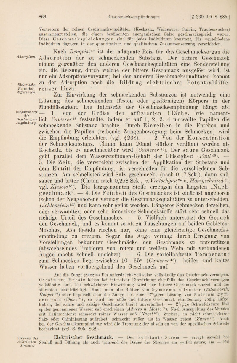 Vertretern der reinen Geschmacksqualitäten (Kochsalz, Weinsäure, Chinin, Traubenzucker) zusammenzustellen, die einem bestimmten anorganischen Salze geschmacksgleich waren. Diese Geschmacksgleichungen sind für jedes Individuum konstant, für verschiedene Individuen dagegen in der quantitativen und qualitativen Zusammensetzung verschieden. Elektrische Potential¬ differenzen. empßndung. Nach Renqvist^'^ ist der adäquate Reiz für das Geschmacksorgan die Adsorption. AdsorptioH der zu schmeckenden Substanz. Der bittere Geschmack nimmt gegenüber den anderen Geschmacksqualitäten eine Sonderstellung ein, die Reizung, durch welche der bittere Geschmack ausgelöst wird, ist nur ein Adsorptionsvorgang; bei den anderen Geschmacksqualitäten kommt zu der Adsorption noch die Bildung elektrischer Potentialdiffe¬ renzen hinzu. Zur Einwirkung der schmeckenden Substanzen ist notwendig eine Lösung des schmeckenden (festen oder gasförmigen) Körpers in der Mundflüssigkeit. Die Intensität der Geschmacksempfindung hängt ab: Größe der affizierten Fläche, wie nament- Gesehmacks- lieh Camerer^^ feststellte, indem er auf 1, 2, 3, 4 umwallte Papillen die schmeckende Substanz brachte. Durch Einreiben in die Furchen und zwischen die Papillen (reibende Zungenbewegung beim Schmecken) wird die Empfindung erleichtert (vgl. §268). — 2. Von der Konzentration der Schmecksubstanz. Chinin kann 20mal stärker verdünnt werden als Kochsalz, bis es unschmeckbar wird {Camerer^^). Der saure Geschmack geht parallel dem Wasserstotfionen-Gehalt der Flüssigkeit — 3. Die Zeit, die verstreicht zwischen der Applikation der Substanz und dem Eintritt der Empfindung, ist verschieden für die verschiedenen Sub¬ stanzen. Am schnellsten wird Salz geschmeckt (nach 0,17 Sek.), dann süß, sauer und bitter (Chinin nach 0,258 Sek., v.Vmtschgau^^ u. Hönigschmied^^^ Yg], Kiesow^^). Die letztgenannten Stoffe erzeugen den längsten „Nach¬ geschmack“. — 4. Die Feinheit des Geschmackes ist zunächst angeboren (schon der Neugeborene vermag die Geschmacksqualitäten zu unterscheiden. Lichtenstein und kann sehr geübt werden. Längeres Schmecken derselben, oder verwandter, oder sehr intensiver Schmeckstoffe stört sehr schnell das richtige Urteil des Geschmackes. — 5. Vielfach unterstützt der Geruch den Geschmack, und es kommt so oft zu Täuschungen auf beiden Gebieten: Moschus, Asa foetida riechen nur, ohne eine gleichzeitige Geschmacks¬ empfindung zu erregen. Sogar das Auge vermag durch Erregung von Vorstellungen bekannter Geschmäcke den Geschmack zu unterstützen (abwechselndes Probieren von rotem und weißem Wein mit verbundenen Augen macht schnell unsicher). — 6. Die vorteilhafteste Temperatur zum Schmecken liegt zwischen 10—35® (Camerer^^).^ heißes und kaltes AVasser heben vorübergehend den Geschmack auf. Auf die Zunge gelegtes Eis unterdrückt zeitweise vollständig das Geschmacksvermögeu. Gocain und Eucain heben bei intensiver Einwirkung ebenfalls das Gescbmacksvermögen vollständig auf, bei schwächerer Einwirkung wird der bittere Geschmack zuerst und am stärksten beeinträchtigt. Kaut man die Blätter von Gymnema silvestre {Edgewo?'th, llooper^^) oder bepinselt man die Zunge mit einer 27oi?ren Losung von Natrium gym- nemicum {Shore^^), so wird der süße und bittere Geschmack stundenlang völlig aufge¬ hoben, der saure und salzige Geschmack bleibt unverändert. — 27oirte Schwefelsäure läßt später genommenes Wasser süß erscheinen {Aducco u. Mosso^^). Nach Ausspülung des ]\lundes mit Kaliumchlorat schmeckt reines Wasser süß {Nagel Zucker, in nicht schmeckbarer Salz- oder Chininlösung aufgelöst, schmeckt süßer als in AVasser gelöst {Z'itntz^^'^). Auch bei der Geschmacksempfindung wird die Trennung der absoluten von der spezifischen Schwelle beobachtet (vgl. S. 805, 862). Wirkung des Elcktrisclier Ocschmack. — Der konstante Strom — erregt sowohl bei elektrischen Schluß und Öfthung als auch während der Dauer des Stromes am -j- Bol saure*, am — Pol Stromes.