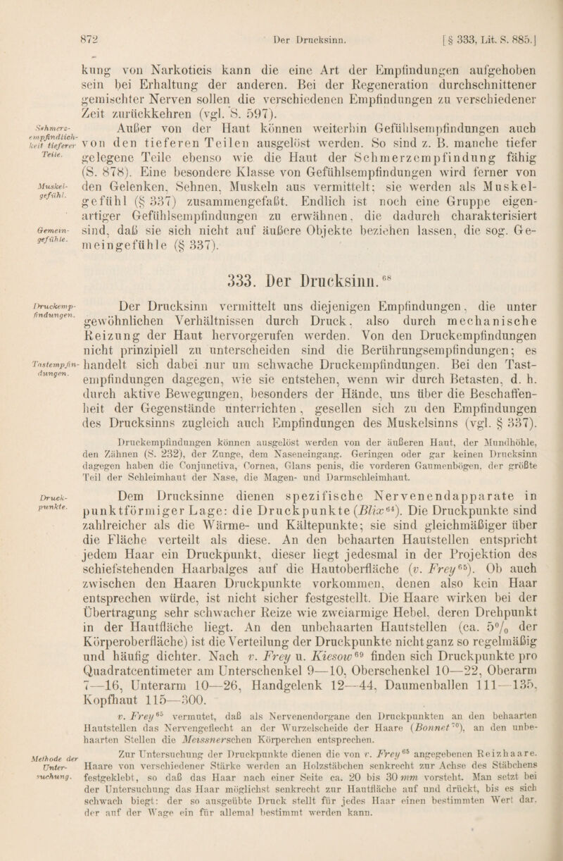 Sifhniers- e tnpfindlich- keit tieferer Teile. Mu.skel- gefnhl. Gemein¬ gefühle. Ihruckemp- findungen. Tnsternpßn- dimgen. Druek- pnnkte. Methode der Unter¬ suchung. kling von Narkoticis kann die eine Art der Empfindungen aufgehoben sein bei Erhaltung der anderen. Bei der Regeneration durchschnittener gemischter Nerven sollen die verschiedenen Empfindungen zu verschiedener Zeit zurückkehren (vgl. S. 597). Außer von der Haut können weiterhin Gefühlsempfindungen auch von den tieferen Teilen ausgelöst werden. 8o sind z. B. manche tiefer gelegene Teile ebenso wie die Haut der Schmerzempfindüng fähig (S. 878). Eine besondere Klasse von Gefühlsempfindungen wird ferner von den Gelenken, Sehnen, Muskeln aus vermittelt; sie werden als Muskel¬ gefühl (§ 337) zusammengefaßt, kindlich ist noch eine Gruppe eigen¬ artiger Gefühlsempfindungen zu erwähnen, die dadurch charakterisiert sind, daß sie sich nicht auf äußere Objekte beziehen lassen, die sog. Ge¬ meingefühle (§ 337). ,333. Der Drucksiim. ** Der Drucksinn vermittelt uns diejenigen Empfindungen, die unter gewöhnlichen Verhältnissen durch Druck, also durch mechanische Reizung der Haut hervorgerufen werden. Von den Druckempfindungen nicht prinzipiell zu unterscheiden sind die Berührungsempfindungen; es handelt sich dabei nur um schwache Druckempfindungen. Bei den Tast¬ empfindungen dagegen, wie sie entstehen, wenn wir durch Betasten, d. h. durch aktive Bewegungen, besonders der Hände, uns über die Beschaffen¬ heit der Gegenstände unteia ichten, gesellen sich zu den Empfindungen des Drucksinns zugleich auch Empfindungen des Muskelsinns (vgl. § 337). Druckemplindungen können ausgelöst werden von der äußeren Haut, der ]\Iundhöhle, den Zühnen (S. 232), der Zunge, dem Naseneingang. Geringen oder gar keinen Drncksinn dagegen haben die Conjunctiva, Cornea, Glans penis, die vorderen Ganinenbögen, der größte Teil der Schleimhaut der Nase, die Magen- und Darmschleimhaut. Dem Drucksinne dienen spezifische Nervenendapparate in punktförmiger Lage: die Druckpunkte (R/icc’^^). Die Druckpunkte sind zahlreicher als die Wärme- und Kältepunkte; sie sind gleichmäßiger über die Fläche verteilt als diese. An den behaarten Hautstellen entspricht jedem Haar ein Druckpunkt, dieser liegt jedesmal in der Projektion des schiefstehenden Haarbalges auf die Hautoberfläche {v. Frey^^^). Ob auch zwischen den Haaren Druckpunkte Vorkommen, denen also kein Haar entsprechen würde, ist nicht sicher festgestellt. Die Haare wirken bei der Übertragung sehr schwacher Reize wie zweiarmige Hebel, deren Drehpunkt in der Hautfläche liegt. An den unbehaarten Hautstellen (ca. 5% ^^r Körperoberfiäche) ist die Verteilung der Druckpunkte nicht ganz so regelmäßig und häufig dichter. Nach v. Frey u. Kiesow^^ finden sich Druckpunkte pro Quadratcentimeter am Unterschenkel 9—10, Oberschenkel 10—22, Oberarm 7—16, Unterarm 10—26, Handgelenk 12—44, Daumenballen 111—135. Kopfhaut 115—300. V. Freij^^ vermutet, daß als Nervenendorgane den Druckpunkten an den behaarten Ilautstellen das Nervengeilecht an der Wurzelscheide der Haare {Bonnef'“'^), an den unbe¬ haarten Stellen die 3fetssnersQheTi Körperchen entsprechen. Zur Untersuchung der Druckpunkte dienen die von r. Frey^^ angegebenen Reizhaare. Haare von verschiedener Stärke werden an Holzstäbchen senkrecht zur Achse des Stäbchens festgeklebt, so daß das Haar nach einer Seite ca. 20 bis 30 mm vorsteht. Älan setzt bei der Untersuchung das Haar möglichst senkrecht zur Hautßäche auf und drückt, bis es sich schwach biegt; der so ausgeübte Druck stellt für jedes Haar einen bestimmten Wert dar. der auf der Wage ein für allemal bestimmt werden kann.
