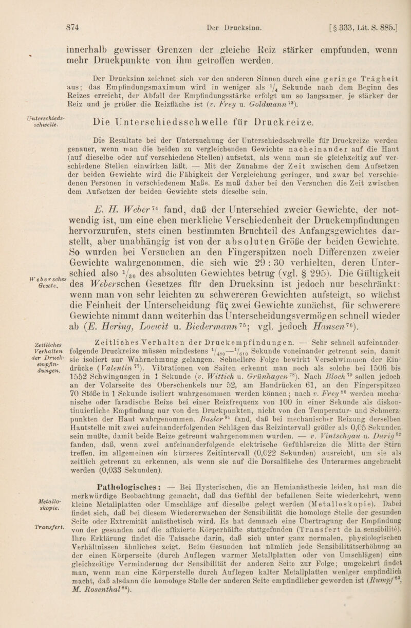 innerhalb gewisser Grenzen der gleiche Reiz stärker empfunden, wenn mehr Druckpunkte von ihm getroffen werden. Der Drucksinn zeichnet sich vor den anderen Sinnen durch eine geringe Trägheit aus; das Emptindungsmaximum wird in weniger als ^4 Sekunde nach dem Beginn des Reizes erreicht, der Abfall der Empfindungsstärke erfolgt um so langsamer, je stärker der Reiz und je größer die Reizfläche ist (v. Frey u. Goldmann'^^). Unterschieds¬ schwelle. Die Unterschiedsschwelle für Druckreize. Die Resultate bei der Untersuchung der Unterschiedsschwelle für Druckreize werden genauer, wenn man die beiden zu vergleichenden Gewichte nacheinander auf die Haut (auf dieselbe oder auf verschiedene Stellen) aufsetzt, als wenn man sie gleichzeitig auf ver¬ schiedene Stellen einwirken läßt. — Mit der Zunahme der Zeit zwischen dem Aufsetzen der beiden Gewichte wird die Fähigkeit der Vergleichung geringer, und zwar bei verschie¬ denen Personen in verschiedenem Maße. Es muß daher bei den Versuchen die Zeit zwischen dem Aufsetzen der beiden Gewichte stets dieselbe sein. E. II. Weher fand, daß der Unterschied zweier Gewichte, der not¬ wendig ist, um eine eben merkliche Verschiedenheit der Druckempfindungen hervorzurufen, stets einen bestimmten Bruchteil des Anfangsgewichtes dar¬ stellt, aber unabhängig ist von der absoluten Größe der beiden Gewichte. So wurden bei Versuchen an den Fingerspitzen noch Differenzen zweier Gewichte wahrgenommen, die sich wie 29 : 30 verhielten, deren Unter¬ er b rsches V30 des absoluten Gewichtes betrug (vgl. § 295). Die Gültigkeit GesIÄ! des fUdöerschen Gesetzes für den Drucksinn ist jedoch nur beschränkt: wenn man von sehr leichten zu schwereren Gewichten aufsteigt, so wächst die Feinheit der Unterscheidung füi; zwei Gewichte zunächst, für schwerere Gewichte nimmt dann weiterhin das Unterscheidungsvermögen schnell wieder ab {E. Hering, Loewit u. Biedermannvgl. jedoch HanseW^). Zeitliches Zeitlich es Verb alteu der Druckempf indunge n. — Sehr schnell aufeinander- Verhalten folgende Druckreize müssen mindestens —beio Sekunde voneinander getrennt sein, damit der Druck- gjg isoliert zur Wahrnehmung gelangen. Schnellere Folge bewirkt Verschwimmen der Ein- drücke {ValentinVibrationen von Saiten erkennt man noch als solche bei 1506 bis 1552 Schwingungen in 1 Sekunde {v. Wittich u. Grünhagen^). Nach Bloch’’^ sollen jedoch an der Volarseite des Oberschenkels nur 52, am Handrücken 61, an den Fingerspitzen 70 Stöße in 1 Sekunde isoliert wahrgenommen werden können; nach v. Frey^^ werden mecha¬ nische oder faradische Reize bei einer Reizfrequenz von 100 in einer Sekunde als diskon¬ tinuierliche Empfindung nur von den Druckpunkten, nicht von den Temperatur- und Schmerz¬ punkten der Haut wahrgenommen. Baslerfand, daß hei mechanisclur Reizung derselben Hautstelle mit zwei aufeinanderfolgenden Schlägen das Reizintervall größer als 0,05 Sekunden sein mußte, damit beide Reize getrennt wahrgenommen wurden. — v. Vintschgau u. Diirig^- fanden, daß, wenn zwei aufeinanderfolgende elektrische Gefühlsreize die Mitte der Stirn treffen, im allgemeinen ein kürzeres Zeitintervall (0,022 Sekunden) ausreicht, um sie als zeitlich getrennt zu erkennen, als wenn sie auf die Dorsalfläche des Unterarmes angebracht werden (0,033 Sekunden). Pathologisches: — Bei Hj^sterischen, die an Hemianästhesie leiden, hat man die merkwürdige Beobachtung gemacht, daß das Gefühl der befallenen Seite wiederkehrt, wenn ^sko^iT kleine Metallplatten oder Umschläge auf dieselbe gelegt werden (Metalloskopie). Dabei findet sich, daß bei diesem Wiedererwachen der Sensibilität die homologe Stelle der gesunden Seite oder Extremität anästhetisch wird. Es hat demnach eine Übertragung der Empfindung Pransfert. yon der gesunden auf die affizierte Körperhälfte stattgefunden (Transfert de la sensibilite). Ihre Erklärung findet die Tatsache darin, daß sich unter ganz normalen, physiologischen Verhältnissen ähnliches zeigt. Beim Gesunden hat nämlich jede Sensibilitätserhöhung an der einen Körperseite (durch Auflegen warmer Metallplatten oder von Umschlägen) eine gleichzeitige Verminderung der Sensibilität der anderen Seite zur Folge; umgekehrt findet man, wenn man eine Körperstelle durch Auflegen kalter Metallplatten weniger empfindlich macht, daß alsdann die homologe Stelle der anderen Seite empfindlicher geworden ist {BunipJ^^, M. EosenthaF*).