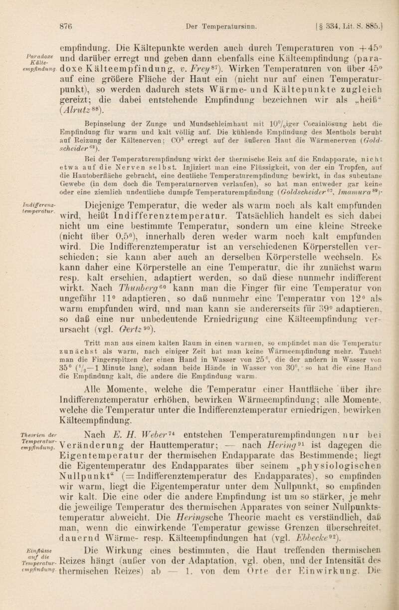 empfindung. Die Kältepunkte werden auch durch Temperaturen von -f 45-’ und darüber erregt und geben dann ebenfalls eine Kälteemptindung (para- doxe Kälteempfindung, v. Frey^^). Wirken Temperaturen von über 45^^ auf eine größere Fläche der Haut ein (nicht nur auf einen Temperatur¬ punkt), so werden dadurch stets Wärme-und Kältepiinkte zugleich gereizt; die dabei entstehende p]mptindung bezeichnen wir als ,,heiß“ {Älrutz^^). Bepinselung der Zunge und Mundschleimhaut mit lÜ7oift6r Cocainlösung hebt die Emptindung für warm und kalt völlig auf. Die kühlende Emplindung des Menthols beruht auf Reizung der Kältenerven; CO^ erregt auf der äußeren Haut die Wärmenerven {Gold- scheider Bei der Temperaturempfindung wirkt der thermische Reiz auf die Endapparate, nicht etwa auf die Nerven selbst. Injiziert man eine Flüssigkeit, von der ein Tropfen^ auf die Hautoberüäche gebracht, eine deutliche Temperaturemptindung bewirkt, in das subcutane Gewebe (in dem doch die Temperaturnerven verlaufen), so bat man entweder gar keine odereine ziemlich undeutliche dumpfe Temperaturempfindung (Goldscheider Jmaniura^^)^ Indifferenz- Dieicnige Temperatur, die weder als warm Doch als kalt emnfimden wird, heißt Indifferenztemperatur. Tatsächlich handelt es sich dabei nicht um eine bestimmte Temperatur, sondern um eine kleine Strecke (nicht über 0,5”), innerhalb deren weder warm noch kalt empfunden wird. Die Indifferenztemperatur ist an verschiedenen Körperstellen ver¬ schieden; sie kann aber auch an derselben Körperstelle wechseln. Es kann daher eine Körperstelle an eine Temperatur, die ihr zunächst warm resp. kalt erschien, adaptiert werden, so daß diese nunmehr indifferent wirkt. Nach Thunberg kann man die Finger für eine Temperatur von ungefähr 11” adaptieren, so daß nunmehr eine Temperatur von 12” als warm empfunden wird, und man kann sie andererseits für 39” adaptieren, so daß eine nur unbedeutende Erniedrigung eine Kälteemptindung ver¬ ursacht (vgl. Oertz^^). Tritt man aus einem kalten Raum in einen warmen, so emplindet man die Temperatur zunächst als warm, nach einiger Zeit hat man keine T^ärmeempfindung mehr. Taucht man die Fingerspitzen der einen Hand in M^asser von 25”, die der andern in 'Wasser von 85” (^/2—1 Minute lang), sodann beide Hände in AVasser von 30”, so hat die eine Hand die Emplindung kalt, die andere die Emplindung warm. Alle Momente, welche die Temperatur einer llautffäche über ihre Indifferenztemperatur erhöhen, bewirken Wärmeemptindung; alle Momente, welche die Temperatur unter die Indifferenztemperatur erniedrigen, bewirken Kälteempfindung. Theorien der Nach E. H. Weberentstehen Temperaturemptindungen nur bei Veränderung der Hauttemperatur; -— nach Heringist dagegen die Eigentemperatur der thermischen Endapparate das Bestimmende; liegt die Eigentemperatur des Endapparates über seinem „physiologischen Nullpunkt“ (= Indifferenztemperatur des Endapparates), so empfinden wir warm, liegt die Eigentemperatur unter dem Nullpunkt, so empfinden wir kalt. Die eine oder die andere Empfindung ist um so stärker, je mehr die jeweilige Temperatur des thermischen Apparates von seiner Nullpunkts¬ temperatur abweicht. Die Hering^oh^ Theorie macht es verständlich, daß man, wenn die einwirkende Temperatur gewisse Grenzen überschreitet, dauernd Wärme- resp. Kälteempfindungen hat (vgl. Ebbecke^-). Kinflüsse Dic Wirkung eines bestimmten, die Haut treffenden thermischen Keizes hängt (außer von der Adaptation, vgl. oben, und der Intensität des thermischen Reizes) ab — 1. von dem Orte der Einwirkung. Die