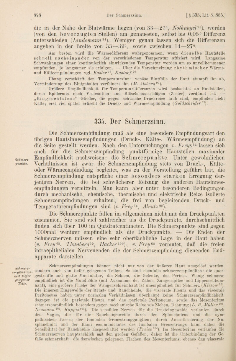 Schmers¬ punkte. Schmerz- empfindlich' keit tiefer aeleqener Teile. die in der Nähe der Blutwärme liegen (von 33—27®, Nothnagel^^)^ werden (von den bevorzugten Stellen) am genauesten, selbst bis 0,05® Differenz unterschieden {Lmdemann^^). Weniger genau lassen sich die Differenzen angeben in der Breite von 33—39®, sowie zwischen 14—27®. Am besten wird die Wärmeditferenz wahrg-enommen, wenn dieselbe Hautstelle schnell nacheinander von der verschiedenen Temperatur affiziert wird. Langsame Schwankungen einer kontinuierlich einwirkenden Temperatur werden um so unvollkommener empfunden, je langsamer sie erfolgen. — Über die Verschmelzung rhythmischer Wärme- und Kälteempfindungen vgl. Basler Kastorf.^^ Übung verschärft den Temperatursinn; venöse Blutfülle der Haut stumpft ihn ab, Verminderung des Blutgehaltes verfeinert ihn (M. Alsberg Größere Empfindlichkeit für Temperaturdifferenzen wird beobachtet an Hautstellen, deren Epidermis nach Vesicantien und Bläschenausschlägen (Zoster) verdünnt ist. — „Eingeschlafene“ Glieder, die gegen schwache Druckreize taub sind, empfinden nicht Kälte; erst viel später erlischt die Druck- und Wärmeempfindung {Goldscheider 335. Der Schmerzsinn. Die Schmerzempfindung muß als eine besondere Empfindungsart den übrigen Hautsinnesempfindungen (Druck-, Kälte-, Wärmeempfindung) an die Seite gestellt werden. Nach den Untersuchungen v. lassen sich auch für die Schmerzempfindung punktförmige Hautstellen maximaler Empfindlichkeit nach weisen: die Schmerz punkte. Unter gewöhnlichen Verhältnissen ist zwar die Schmerzempfindung stets von Druck-, Kälte¬ oder Wärmeempfindung begleitet, was zu der Vorstellung geführt hat, die Schmerzempfindung entspräche einer besonders starken Erregung der¬ jenigen Nerven, die bei schwächerer Reizung die anderen Hautsinnes¬ empfindungen vermitteln. Man kann aber unter besonderen Bedingungen durch mechanische, chemische, thermische und elektrische Reize isolierte Schmerzempfindungen erhalten, die frei von begleitenden Druck- und Temperaturempfindungen sind (v. Alrutz^^). Die Schmerzpunkte fallen im allgemeinen nicht mit den Druckpunkten zusammen. Sie sind viel zahlreicher als die Druckpunkte, durchschnittlich finden sich über 100 im Quadratcentimeter. Die Schmerzpunkte sind gegen lOOOmal weniger empfindlich als die Druckpunkte. — Die Enden der Schmerznerven müssen eine sehr oberflächliche Lage in der Haut haben (v. Thunberg^^.^ Flacherv. Freg^^ vermutet, daß die freien intraepithelialen Nervenenden die der Schmerzempfindung dienenden End¬ apparate darstellen. Scbmerzempfindimgen können nicht nur von der äußeren Haut ausgelöst werden, sondern auch von tiefer gelegenen Teilen. So sind ebenfalls schmerzempfindlich: die quer¬ gestreifte und glatte Muskulatur, die Sehnen, die Gelenke, das Periost. Wenig schmerz¬ empfindlich ist die Mundhöhle (mit Ausnahme der Zähne, Zungenspitze und Lippenschleim¬ haut), eine größere Fläche der Wangenschleimhaut ist unempfindlich für Schmerz {Kiesow Die inneren Eingeweide der Brust- und Bauchhöhle, die viscerale Pleura und das viscerale Peritoneum haben unter normalen Verhältnissen überhaupt keine Schmerzempfindlichkeit, dagegen ist die parietale Pleura und das parietale Peritoneum, sowie das Mesenterium schmerzempfindlich, besonders gegen mechanische Reize wie Ziehen, Dehnung (L. R. Müller , Nenmann'^^'^, Kappis'^^^). Die sensiblen Nerven für die Brusteingeweide verlaufen durch den Vagus, die für die Baucheingeweide durch den Splanchnicus und die s,ym- pathischen Fasern der lumbalen Grenzstrangganglien; durch Anaesthesierung der Nn. splanchnici und der Rami communicantes des lumbalen Grenzstrangs kann daher die Sensibilität der Bauchhöhle ausgeschaltet werden (Prem^^O- ün Mesenterium verlaufen die Schmerznerven hauptsächlich nwt den großen Gefäßen, daher ist die Unterbindung der Ge¬ fäße schmerzhaft; die dazwischen gelegenen Flächen des Mesenteriums, ebenso das viscerale