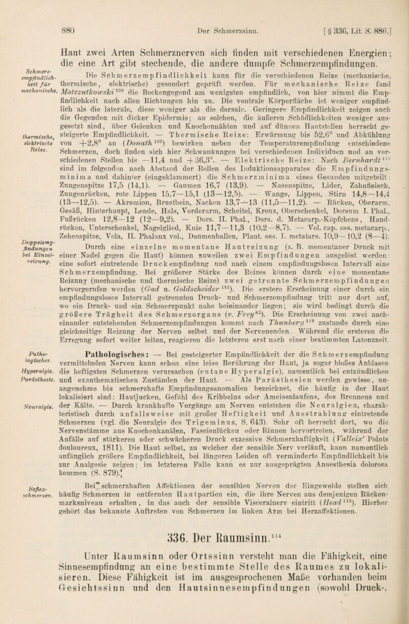 empfindlich¬ keit für mechanische, thermische, elektrische Reize. Doppelemp¬ findungen bei Einzel¬ reizung. Patho¬ logisches. Hyperalgie. Paräsihesie. Neuralgie. Hefiex- schm erzen. 880 Der Sclimerzsinn. [ § 33G, TJt. 8. 88G.] Haut zwei Arten Schmerznerven sich finden mit verschiedenen Energien; die eine Art gibt stechende, die andere dumpfe Schmerzempfindungen. Die Schm erzernpfindlichkeit kann für die verschiedenen Reize (mechanische, thermische, elektrische) gesondert geprüft werden. Für mechanische Reize fand Motczutkowski die Beckengegend am wenigsten empfindlich, von hier nimmt die Emp¬ findlichkeit nach allen Richtungen hin zu. Die ventrale Körpertläche ist weniger empfind¬ lich als die laterale, diese weniger als die dorsale. Geringere Empfindlichkeit zeigen auch die Gegenden mit dicker Epidermis; an solchen, die äußeren Schädlichkeiten weniger aus¬ gesetzt sind, über Gelenken und Koochennähten und auf dünnen Hautstellen herrscht ge¬ steigerte Empfindlichkeit. — Thermische Reize; Erwärmung bis 52,0° und Abkühlung von -1-2,8° an (Donath bewirken neben der Temperaturempfinduug entschiedene Schmerzen, doch finden sich hier Schwankungen bei verschiedenen Individuen und an ver¬ schiedenen Stellen bis —11,4 und -('36,3°. — Elektrische Reize: Nach Bernhardt^^'^ sind im folgenden nach Abstand der Rollen des Induktionsapparates die Empfindungs- mininia und dahinter (eingeklammert) die Schmerzminima eines Gesunden mitgeteilt; Zungenspitze 17,5 (14,1). — Gaumen 16,7 (13,9). — Nasenspitze, Lider, Zahnfleisch, Zungenrücken, rote Lippen 15,7—15,1 (13 —12,5). — Wange, Lippen, vStirn 14,8 — 14,4 (13—12,5). — Akromion, Brustbein, Nacken 13,7—13 (11,5—11,2). — Rücken, Oberarm, Gesäß, Hinterhaupt, Lende, Hals, Vorderarm, Scheitel, Kreuz, Oberschenkel, Dorsum 1. Phal., Fußrücken 12,8—12 (12—9,2). — Dors. II. Phal., Dors. d. Metacarp.-Köpfchens, Hand¬ rücken, Unterschenkel, Nagelglied, Knie 11,7 —11,3 (10,2 — 8,7). —• Vol. cap. oss. metacarp., Zehenspitze, Vola, 11. Phalanx vol., Daumenballen, Plant, oss. I. metatars. 10,9—10,2 (8—4). Durch eine einzelne momentane Hautreizung (z. B. momentaner Druck mit einer Nadel gegen die Haut) können zuweilen zwei Empfindungen ausgelöst werden: eine sofort eintretende Druckempfindung und nach einem empfindungslosen Intervall eine Schmerzempfindung. Bei größerer Stärke des Reizes können durch eine momentane Reizung (mechanische und thermische Reize) zwei getrennte Schmerzen\pfindungen hervorgerufen werden {Gad u. Goldscheider Die erstere Erscheinung einer durch ein empfindungsloses Intervall getrennten Druck- und Schmerzempfindung tritt nur dort auf, wo ein Druck- und ein Schmerzpunkt nahe beieinander liegen; sie wird bedingt durch die größere Trägheit des Schmerzorgans (r. Frey^'°). Die Erscheinung von zwei nach¬ einander entstehenden Schmerzempfindungen kommt nach Thunherg^^'^ zustande durch eine gleichzeitige Reizung der Nerven selbst und der Nervenenden. Während die ersteren die Erregung sofort weiter leiten, reagieren die letzteren erst nach einer bestimmten Latenzzeit. Pathologisches: — Bei gesteigerter Empfindlichkeit der die Sch merz empfindung vermittelnden Nerven kann schon eine leise Berührung der Haut, ja sogar bloßes Anblasen die heftigsten Schmerzen verursachen (cutane Hyperalgie), namentlich bei entzündlichen und exanthematischen Zuständen der Haut. — Als Parästhesien werden gewisse, un¬ angenehme bis schmerzhafte Empfindungsanomallen bezeichnet, die häufig in der Haut lokalisiert sind; Hautjucken, Gefühl des Kribbelns oder Ameisenlaufens, des Brennens und der Kälte. — Durch krankhafte Vorgänge am Nerven entstehen die Neuralgien, charak¬ teristisch durch anfallsweise mit großer Heftigkeit und Ausstrahlung: eintretende Schmerzen (vgl. die Neuralgie des Trigeminus, S. 643). Sehr oft herrscht dort, wo die Nervenstämme aus Knochenkanälen, Fascienlücken oder Rinnen hervortreten, während der Anfälle auf stärkeren oder schwächeren Druck exzessive Schmerzhaftigkeit {VaUeix* Points douloureux, 1811). Die Haut selbst, zu welcher der sensible Nerv verläuft, kann namentlich anfänglich größere Empfindlichkeit, bei längeren Leiden oft verminderte Empfindlichkeit bis zur Analgesie zeigen; im letzteren Falle kann es zur ausgeprägten Anaesthesia dolorosa kommen (S. 879).J Bei™ schmerzhaften Afiektionen der sensiblen Nerven der Eingeweide stellen sich häufig Schmerzen in entfernten Hautpartien ein, die ihre Nerven aus demjenigen Rücken¬ marksniveau erhalten, in das auch der sensible Visceralnerv eintritt {Head'^^^). Hierher gehört das bekannte Auftreten von Schmerzen im linken Arm bei Herzaffektionen. 336. Der Raunisinii.“’ Unter Kaum sinn oder Ortssinn verstellt man die Fähigkeit, eine Sinnesemptindung an eine bestimmte Stelle des Raumes zu lokali¬ sieren. Diese Fähigkeit ist im ausgesprochenen Maße vorhanden beim Oesichtssinn und den Hautsinnesempfindungen (sowohl Druck-.