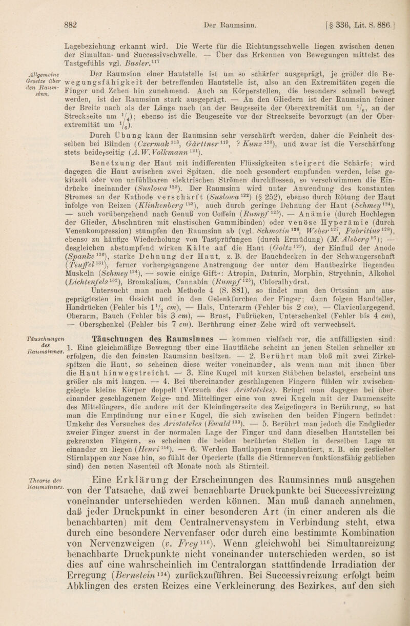 Lagebeziehung erkannt wird. Die Werte für die Richtiingsscliwelle liegen zwischen denen der Simultan- und Successivschwelle. — Über das Erkennen von Bewegungen mittelst des Tastgefühls vgl. Basler. Allgemeine Der Raumsinn einer Hautstelle ist um so schärfer ausgeprägt, je größer die Be- i'iöer-^yegungsfähigkeit der betreffendeu Hautstelle ist, also an den Extremitäten gegen die ^'inger und Zehen hin zunehmend. Auch an Körperstellen, die besonders schnell bewegt werden, ist der Raumsinn stark ausgeprägt. — An den Gliedern ist der Raumsinn feiner der Breite nach als der Länge nach (an der Beugeseite der Oberextremität um Vg’ Streckseite um ebenso ist die Beugeseite vor der Streckseite bevorzugt (an der Ober¬ extremität um Ye)- Durch Übung kann der Raumsinn sehr verschärft werden, daher die Feinheit des¬ selben bei Blinden (Czermak^^^, Gärtiner ? Kunz^^^), und zwar ist die Verschärfung stets beiderseitig (A.W.Volkmann^^^). Benetzung der Haut mit indifferenten Flüssigkeiten steigert die Schärfe; wird dagegen die Haut zwischen zwei Spitzen, die noch gesondert empfunden 'werden, leise ge¬ kitzelt oder von unfühlbaren elektrischen Strömen durchflossen, so verschwimmen die Ein¬ drücke ineinander iSusloiva Der Raumsinn wird unter Anwendung des konstanten Stromes an der Kathode verschärft {Suslowa'^^^) (§ 252), ebenso durch Rötung der Haut infolge von Reizen {Klinkenherg auch durch geringe Dehnung der Haut {Schmey^'^^), — auch vorübergehend nach Genuß von Coffein {Rimipf. — Anämie (durch Hochlegen der Glieder, Abschnüren mit elastischen Gummibinden) oder venöse Hyperämie (durch Venenkompression) stumpfen den Raumsinn ab {Yg\. Schmotin^^^., Weher Fabritius''^^^)^ ebenso zu häuflge Wiederholung von Tastprüfungen (durch Ermüdung) (M. Alsberg — desgleichen abstumpfend wirken Kälte auf die Haut {Goltz^^^), der Einfluß der Anode {Spanke'^^^)^ starke Dehnung der Haut, z. B. der Bauchdecken in der Schwangerschaft {TeuffeF^^), ferner vorhergegangene Anstrengung der unter dem Hautbezirke liegenden Muskeln {Schmey^^'^), — sowie einige Gift-*: Atropin, Daturin, Morphin, Strychnin, Alkohol {Lichtenfeis Bromkalium, Cannabin (Rumpf Chloralhj^drat. Untersucht man nach Methode 4 (S. 881), so findet man den Ortssinn am aus¬ geprägtesten im Gesicht und in den Gelenkfurchen der Finger; dann folgen Handteller, Handrücken (Fehler bis IV2 — Hals, Unterarm (Fehler bis 2 cm), — Claviculargegend, Oberarm, Bauch (Fehler bis 3 cm), — Brust, Fußrücken, Unterschenkel (Fehler bis 4 cm), — Oberschenkel (Fehler bis 7 cm). Berührung einer Zehe wird oft verwechselt. Täuschungen des Jlaum,Sinnes. Täasclmng’en des Raumsiniies — kommen vielfach vor, die auffälligsten sind; 1. Eine gleichmäßige Bewegung über eine Hautfläche scheint an jenen Stellen schneller zu erfolgen, die den feinsten Raumsinn besitzen. ■— 2. Berührt man bloß mit zwei Zirkel¬ spitzen die Haut, so scheinen diese weiter voneinander, als wenn man mit ihnen über die Haut hinwegstreicht. — 3. Eine Kugel mit kurzen Stäbchen belastet, erscheint uns größer als mit langen. — 4. Bei übereinander geschlagenen Fingern fühlen wdr z-udschen- gelegte kleine Körper doppelt (Versuch des Aristoteles). Bringt man dagegen bei über¬ einander geschlagenem Zeige- und, Mittelfinger eine von zwei Kugeln mit der Daumenseite des Mittelfingers, die andere mit der Kleinfingerseite des Zeigefingers in Berührung, so hat man die Empfindung nur einer Kugel, die sich zwischen den beiden Fingern befindet: Umkehr des Versuches des Aristoteles {Ewald^'^^). — 5. Berührt man jedoch die Endglieder zweier Finger zuerst in der normalen Lage der Finger und dann dieselben Hautstellen bei gekreuzten Fingern, so scheinen die beiden berührten Stellen in derselben Lage zu einander zu liegen (Henri^^*). — 6. AVerden Hautlappen transplantiert, z. B. ein gestielter Stirnlappen zur Nase hin, so fühlt der Operierte (falls die Stirnnerven funktionsfähig geblieben sind) den neuen Nasenteil oft Monate noch als Stirnteil. 'Theorie des Eine Erklärung der Erscheinungen des Raumsinnes muß ausgehen Raumstnnes. Tatsachc, daß zwei benachbarte Druckpunkte bei Successivreizung voneinander unterschieden werden können. Man muß danach annehmen, daß jeder Druckpunkt in einer besonderen Art (in einer anderen als die benachbarten) mit dem Centralnervensystem in Verbindung steht, etwa durch eine besondere Nervenfaser oder durch eine bestimmte Kombination von Nervenzweigen {v. Wenn gleichwohl bei Simultanreizung benachbarte Druckpunkte nicht voneinander unterschieden werden, so ist dies auf eine wahrscheinlich im Centralorgan stattfindende Irradiation der Erregung {Bernstein^^^) zuriickzuführen. Bei Successivreizung erfolgt beim Abklingen des ersten Reizes eine Verkleinerung des Bezirkes, auf den sich