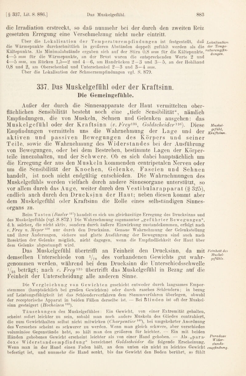 die Irradiation erstreckt, so daß nunmelir bei der durch den zweiten Reiz gesetzten Erregung eine Verschmelzung nicht mehr eintritt. über die Lokalisation der Temperaturempfindungen ist festgestellt, daß Lokalisation die Wärmepunkte durchschnittlich in größeren Abständen doppelt gefühlt werden als die der Tempe- Kältepunkte. Als Minimalabstände ergaben sich auf der Stirn 0,8 mm für die Kältepunkte, 4—5 mm für die Wärmepunkte, an der Brust waren die entsprechenden Werte 2 und 4—5 mm, am Bücken 1,5—2 und 4—6, am Handrücken 2 — 3 und 3—5, an der Hohlhand 0,8 und 2, am Oberschenkel und Unterschenkel 2—3 und 3—4 mm. Über die Lokalisation der Schmerzemptindungen vgl. S. 879. 337. Das Miiskelgefülil oder der Kraftsinn. Die Demeiiigefülile. Außer der durch die Sinnesapparate der Haut vermittelten ober¬ flächlichen Sensibilität besteht noch eine „tiefe Sensibilität“, nämlich Empflndungen, die von Muskeln, Sehnen und Gelenken ausgehen: das Muskelgefühl oder der Kraftsinn Goldscheider^^^). Diese Muskei- Empflndungen vermitteln uns die Wahrnehmung der Lage und der K?afuinn. aktiven und passiven Bewegungen des Körpers und seiner Teile, sowie die Wahrnehmung des Widerstandes bei der Ausführung von Bewegungen, oder bei dem Bestreben, bestimmte Lagen der Körper¬ teile innezuhalten, und der Schwere. Ob es sich dabei hauptsächlich um die Erregung der aus den Muskeln kommenden centripetalen Nerven oder um die Sensibilität der Knochen, Gelenke, Fascien und Sehnen handelt, ist noch nicht endgültig entschieden. Die Wahrnehmungen des Muskelgefühls werden vielfach durch andere Sinnesorgane unterstützt, so vor allem durch das Auge, weiter durch den Vestibulärapparat (§ 325), endlich auch durch den Druck sinn der Haut- neben diesen kommt aber dem Muskelgefühl oder Kraftsinn die Rolle eines selbständigen Sinnes¬ organs zu. Beim Tasten {Baslerhandelt es sich um gleichzeitige Erregung des Drucksimis und des Muskelgefühls (vgl. S.872.) Die Wahrnehmung sogenannter „geführter Bewegungen“, d. h. solcher, die nicht aktiv, sondern durch äußere Einwirkung Zustandekommen, erfolgt nach V, Frey mx. Meyer nur durch den Drucksinn. Genaue Wahrnehmung der Gelenkstellung und ihrer Änderungen, sichere und glatte Ausführung der Bewegungen sind auch nach Resektion der Gelenke möglich, nicht dagegen, wenn die Empfindlichkeit der Haut über dem Gelenke abgestumpft wird. Das Muskelgefühl übertrifft an Feinheit den Drucksinn, da mit Feinheit des demselben Unterschiede von des vorhandenen Gewichts gut wahr- fe/ült. genommen w^erden, während bei dem Drucksinn die Unterschiedsschwelle 1/26 beträgt; nach v. übertritft das Muskelgefühl in Bezug auf die Feinheit der Unterscheidung alle anderen Sinne. Die Vergleichung von Gewichten geschieht entweder durch langsames Empor¬ stemmen (hauptsächlich bei großen Gewichten) oder durch rasches Schleudern; in bezug auf Leistungsfähigkeit ist das Schleuderverfahren dem Stemmverfahren überlegen, obwohl der receptorische Apparat in beiden Fällen derselbe ist. — Bei Blinden ist oft der Muskel¬ sinn gesteigert {Hocheisen'^^^). Täuschungen des Muskelgefühles: Ein Gewicht, von einer Extremität gehalten, scheint sofort leichter zu sein, sobald man noch andere Muskeln des Gliedes contrahiert, die zum Gewichthalten selbst nicht mitwirken {Charpentier^'^^), bei umgekehrter Anordnung des Versuches scheint es schwerer zu werden. Wenn man gleich schAvere, aber verschieden voluminöse Gegenstände hebt, so hält man den größeren für leichter. — Ein mit beiden Händen gehobenes Gewicht erscheint leichter als von einer Hand gehoben. — Als „para- Paradoxe doxe Widerstandsempfindung“ bezeichnet Goldscheider die folgende Erscheinung. Stands- Wenn man in der Hand einen Faden hält, an dem unten ein nicht zu leichtes Gewicht empfindung. befestigt ist, und nunmehr die Hand senkt, bis das Gewicht den Boden berührt, so fühlt
