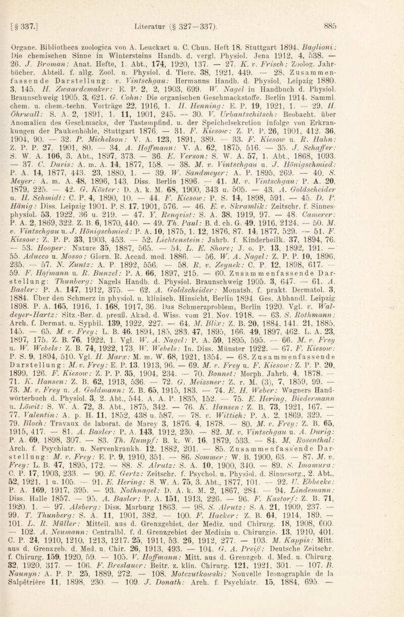 Organe. Bibliotbeca zoologica von A. Leuckart u. C. Chun. Heft 18. Stuttgart 1894. Baglioni: Die chemischen Sinne in Wintersteins Handb. d. vergl. Physiol. Jena 1912, 4, 538. — 26. J. Broman: Anat. Hefte, 1. Abt., 174, 1920, 137. — 27. K. v. Frisch: Zoolog. Jahr¬ bücher. Abteil, f. allg. Zool. u. Physiol. d. Tiere. 38, 1921, 449. — 28. Zusammen¬ fassende Darstellung: v. Vintschgau: Hermanns Handb. d. Physiol. Leipzig 1880. з, 145. H. Zivaardemaher: E. P. 2, 2, 1903, 699. W. Nagel in Handbuch d. Physiol. Braunschweig 1905. 3, 621. G. Cohn: Die organischen Geschmackstoffe. Berlin 1914. Samml. ehern, u. chem.-techn. Vorträge 22, 1916, 1. II. Henning: E. P. 19, 1921, 1. — 29. H. Öhrwall: S. A. 2, 1891, 1. 11, 1901, 245. — 30. V. Urhantschitsch: Beobacht, über Anomalien des Geschmacks, der Tastempfind, u. der Speichelsekretion infolge von Erkran¬ kungen der Paukenhöhle, Stuttgart 1876. — 31. F. Kiesow: Z. P. P. 26, 1901, 412. 36, 1904, 90. — 32. P. Michelson: V. A. 123, 1891, 389. — 33. F. Kiesoiv u. R. Hahn: Z. P. P. 27, 1901, 80. — 34. A. Hoffmann: V. A. 62, 1875, 516. — 35. J. Schäfer: S. W. A. 106, 3. Abt., 1897, 373. — 36. F. Verson: S. W. A. 57, 1. Abt., 1868, i093. — 37. C. Davis: A. m. A. 14, 1877, 158. — 38. M. v. Vintschgau u. J. Hönigschmied: P. A. 14, 1877, 443. 23, 1880, 1. — 39. W. Sandmeyer: A. P. 1895, 269. — 40. S. Meyer: A. m. A. 48, 1896, 143. Diss. Berlin 1896. — 41. M. v. Vintschgau: P. A. 20, 1879, 225. — 42. G, Köster: D. A. k. M. 68, 1900, 343 u. 505. — 43. Ä. Goldscheider и. H. Schmidt: C. P. 4, 1890, 10. — 44. F. Kiesow: P. S. 14, 1898, 591. — 45. D. P. Hänig: Diss. Leipzig 1901. P. S. 17, 1901, 576. — 46. E. v. Skramlik: Zeitschr. f. Sinnes- physiol. 53, 1922, 36 u. 219. — 47. Y. Renqvist: S. A. 38, 1919, 97. — 48. Camerer: P. A. 2,1869, 322. Z. B. 6, 1870, 440. — 49. Th. Paul: B. d. ch. G. 49, 1916, 2124. — 50. M. V. VintschgauM. J. Hönigschmied: P. A. 10, 1875, 1. 12, 1876, 87. 14, 1877, 529. — 51. F. Kiesow: Z. P. P. 33, 1903, 453. — 52. Lichtenstein: Jahrb. f. Kinderheilk. 37, 1894, 76. — 53. Hooper: Nature 35, 1887, 565. — 51. L. E. Shore; J. o. P. 13, 1892, 191. — 55. Aducco u. Mosso: Giorn. E. Accad. med. 1886. — 56. W. A. Nagel: Z. P. P. 10, 1896, 235. — 57. N Zimtz: A. P. 1892, 556. — 58. R. v. Zeynek: C. P. 12, 1898, 617. - 59. F. Hojinann u. R. Bunzel: P. A. 66, 1897, 215. — 60. Zusammenfassende Dar¬ stellung: Thunberg: Nagels Handb. d. Physiol. Braunschweig 1905. 3, 647. — 61. A. Basler: P. A. 147, 1912, 375. — 62. A. Goldscheider: Monatsh. f. prakt. Dermatol. 3, 1884. Über den Schmerz in physiol. u. klinisch. Hinsicht, Berlin 1894. Ges. Abhandl. Leipzig 1898. P. A. 165, 1916, 1. 168, 1917, 36. Das Schmerzproblem, Berlin 1920. Vgl. v. Wal- deyer-Hartz: Sitz.-Ber. d. preuß. Akad. d. Wiss. vom 21. Nov. 1918. — 63. S. Rothmann: Arch. f. Dermat. u. Syphil. 139, 1922, 227. — 64. M. Blix: Z. B. 20, 1884, 141. 21, 1885, 145. — 65. M. V. Frey: L. B. 46, 1891, 185, 283. 47, 1895, 166. 49, 1897, 462. L. A. 23, 1897, 175. Z. B. 76, 1922, 1. Vgl. W. A. Nagel: P. A. 59, 1895, 595. -- 66. M. v. Frey u. W. Webels: Z. B. 74, 1922, 173. W. Web eis: In. Diss. Münster 1922. — 67. F. Kiesoiv: P. S. 9, 1894, 510. Vgl. PL. Marx: M. m. W. 68, 1921, 1354. — 68. Zusammenfassende Darstellung: M.v. Frey: E. P. 13. 1913, 96. — 69. M. v. Frey u. F. Kiesow: Z. P. P. 20, 1899, 126. F. Kiesow: Z. P. P. 35, 1904, 234. — 70. Bonnet': Morph. Jahrb. 4, 1878. - 71. K. Hansen: Z. B. 62, 1913, .536. — 72. G. Meissner: Z. r. M. (3), 7, 1859, 99. — 73. M. V. Frey u. A. Goldmann: Z. B. 65, 1915, 183. — 74. E. H. Weber: Wagners Hand¬ wörterbuch d. Phvsiol. 3, 2. Abt., 544. A. A. P. 1835, 152. — 75. E. Hering, Biedermann u. l.öwit: S. W.'^A. 72, 3. Abt., 1875, 342. — 76. K. Hansen: Z. B. 73, 1921, 167. — 77. Valentin: A. p. H. 11, 1852, 438 u. 587. — 78. v. Wittich: P. A. 2, 1869, 329. — 79. Bloch: Travaux de laborat. de Marey 3, 1876. 4, 1878. — 80. M. v. Frey: Z. B. 65, 1915, 417. — 81. A. Basler: P. A. 143, 1912, 230. — 82. M. v. Vintschgau u. Ä. Durig: P. A. 69, 1898, 307. — 83. Th. Rumpf: B. k. W. 16, 1879, 533. — 84. M. Rosenthal: Arch. f. Psychiatr. u. Nervenkrankh. 12, 1882, 201. — 85. Zusammenfas sende Dar¬ stellung: M.v. Frey: E. P. 9, 1910, 351. — 86. Sommer: W. B. 1900, 63. — 87. M. v. Frey: L. B. 47, 1895, 172. — 88. S. Alrutz: S. A. 10, 1900, 340. — 89. S. Imamura: C. P. 17, 1903, 233. — 90. E. Gertz: Zeitschr. f. Psychol. u. Physiol. d. Sinnesorg., 2. Abt., 52, 1921, 1 u. 105. - 91. E. Hering: S. W. A. 75, ^ Abt., 1877, 101. — 92. U. Ebbecke: P. A. 169, 1917, 395. — 93. Nothnagel: D. A. k. M. 2, 1867, 284. — 94. Lindernami: Diss. Halle 1857. — 95. A. Basler: P. A. 151, 1913, 226. — 96. F. Kastorf: Z. B. 71, 1920. 1. — 97. Alsberg: Diss. Marburg 1863. — 98. S. Alrutz: S. A. 21, 1909, 237. —• 99. T. Thunberg: S. Ä. 11, 1901, 382. — 100. F. Hacker: Z. B. 64, 1914, 189. — 101. L. R. Müller: Mitteil, aus d. Grenzgebiet, der Mediz. und Chirurg. 18, 1908, COO. — 102. A. Neumann: Centralbl. f. d. Grenzgebiet der Medizin u. Chirurgie. 13, 1910, 401. C. P. 24, 1910, 1210, 1213, 1217. 25, 1911, 53. 26, 1912, 277. — 103. M. Käppis: Mitt. aus d. Grenzgeb. d. Med. u. Chir. 26, 1913, 493. — 104. G. A. Preiß: Deutsche Zeitschr. f. Chirurg. 159, 1920, 59. — 105. V. Hoffmann: Mitt. aus d. Grenzgeb. d. Med. u. Chirurg. 32, 1920, 317. — 106. F. Breslauer: Beitr. z. klin. Chirurg. 121, 1921, 301. — 107./L Naunyn: A. P. P. 25, 1889, 272. — 108. Motezutkowshi: Nouvelle Iconographie de la Salpetriöre 11, 1898, 230. — 109. J. Donath: Arch. f. Psychiatr. 15, 1884, 695. —