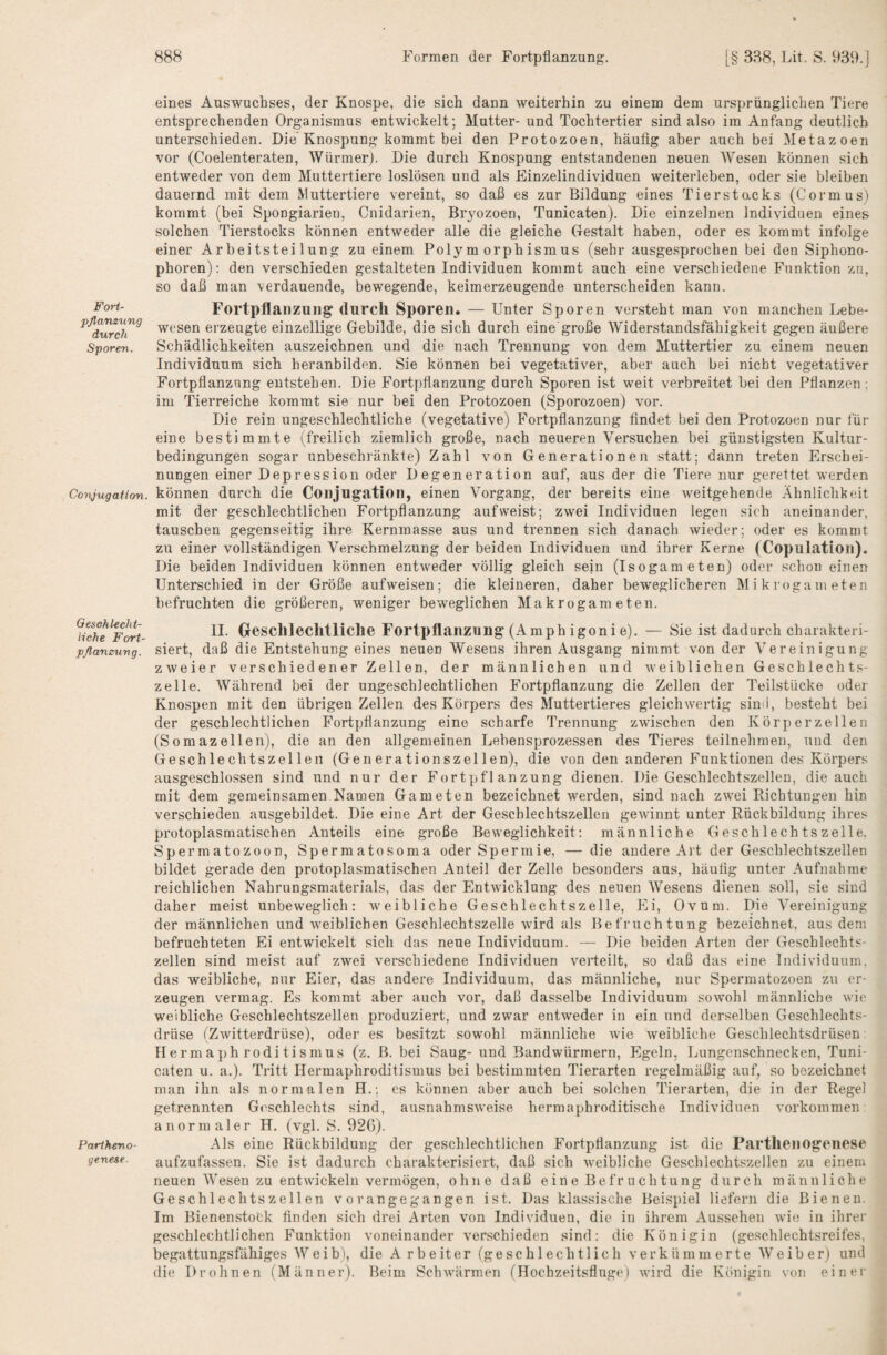 Fort¬ pflanzung durch Sporen. Conjugation. Geschlecht¬ liche Fort¬ pflanzung. Partheno¬ genese. eines Auswuchses, der Knospe, die sich dann weiterhin zu einem dem ursprünglichen Tiere entsprechenden Organismus entwickelt; Mutter- und Tochtertier sind also im Anfang deutlich unterschieden. Die Knospung kommt bei den Protozoen, häufig aber auch bei Metazoen vor (Coelenteraten, Würmer). Die durch Knospung entstandenen neuen AVesen können sich entweder von dem Muttertiere loslösen und als Einzelindividuen weiterleben, oder sie bleiben dauernd mit dem Muttertiere vereint, so daß es zur Bildung eines Ti er Stacks (Cormus) kommt (bei Spongiarien, Cnidarien, Bryozoen, Tunicaten). Die einzelnen Individuen eines solchen Tierstocks können entweder alle die gleiche Gestalt haben, oder es kommt infolge einer Arbeitsteilung zu einem Polymorphismus (sehr ausgesprochen bei den Siphono- phoren): den verschieden gestalteten Individuen kommt auch eine verschiedene Funktion zu, so daß man verdauende, bewegende, keim erzeugende unterscheiden kann. Fortpflanzung durch Sporen. — Unter Sporen versteht man von manchen Lebe¬ wesen erzeugte einzellige Gebilde, die sich durch eine große Widerstandsfähigkeit gegen äußere Schädlichkeiten auszeichnen und die nach Trennung von dem Muttertier zu einem neuen Individuum sich heranbilden. Sie können bei vegetativer, aber auch bei nicht vegetativer Fortpflanzung entstehen. Die Fortpflanzung durch Sporen ist weit verbreitet bei den Pflanzen; im Tierreiche kommt sie nur bei den Protozoen (Sporozoen) vor. Die rein ungeschlechtliche (vegetative) Fortpflanzung findet bei den Protozoen nur für eine bestimmte (freilich ziemlich große, nach neueren Versuchen bei günstigsten Kultur¬ bedingungen sogar unbeschränkte) Zahl von Generationen statt; dann treten Erschei¬ nungen einer Depression oder Degeneration auf, aus der die Tiere nur gerettet werden können durch die Conjugation, einen Vorgang, der bereits eine weitgehende Ähnlichkeit mit der geschlechtlichen Fortpflanzung auf weist; zwei Individuen legen sich aneinander, tauschen gegenseitig ihre Kernmasse aus und trennen sich danach rvieder; oder es kommt zu einer vollständigen Verschmelzung der beiden Individuen und ihrer Kerne (Copulatioii). Die beiden Individuen können entweder völlig gleich sein (Isogameten) oder schon einen Unterschied in der Größe aufweisen; die kleineren, daher beweglicheren Mikrogameten befruchten die größeren, weniger beweglichen Makrogameten. II. Geschlechtliche Fortpflanzung (A mph igoni e). — Sie ist dadurch charakteri¬ siert, daß die Entstehung eines neuen Wesens ihren Ausgang nimmt von der Vereinigung zweier verschiedener Zellen, der männlichen und weiblichen Geschlechts¬ zelle. Während bei der ungeschlechtlichen Fortpflanzung die Zellen der Teilstücke oder Knospen mit den übrigen Zellen des Körpers des Muttertieres gleichwertig sin(i, besteht bei der geschlechtlichen Fortpflanzung eine scharfe Trennung zwischen den Körper zellen (Somazellen), die an den allgemeinen Lebensprozessen des Tieres teilnehmen, und den Geschlechtszellen (Generationszellen), die von den anderen Funktionen des Körpers ausgeschlossen sind und nur der Fortpflanzung dienen. Die Geschlechtszellen, die auch mit dem gemeinsamen Namen Gameten bezeichnet werden, sind nach zwei Richtungen hin verschieden ausgebildet. Die eine Art der Geschlechtszellen gewinnt unter Rückbildung ihres protoplasmatischen Anteils eine große Beweglichkeit; männliche Geschlechtszelle. Spermatozoon, Spermatosoma oder Spermie, — die andere Art der Geschlechtszellen bildet gerade den protoplasmatischen Anteil der Zelle besonders aus, häufig unter Aufnahme reichlichen Nahrungsmaterials, das der Entwicklung des neuen AVesens dienen soll, sie sind daher meist unbeweglich: weibliche Geschlechtszelle, Ei, Ovum. Die A^ereinigung der männlichen und weiblichen Geschlechtszelle wird als Befruchtung bezeichnet, aus dem befruchteten Ei entwickelt sich das neue Individuum. — Die beiden Arten der Geschlechts¬ zellen sind meist auf zwei verschiedene Individuen verteilt, so daß das eine Individuum, das weibliche, nur Eier, das andere Individuum, das männliche, nur Spermatozoon zu er¬ zeugen vermag. Es kommt aber auch vor, daß dasselbe Individuum sowohl männliche wie weibliche Geschlechtszellen produziert, und zwar entweder in ein und derselben Geschlechts¬ drüse (Zwitterdrüse), oder es besitzt sowohl männliche wie weibliche Geschlechtsdrüsen: Herrn a])h rodi tismus (z. B. bei Saug- und Bandwürmern, Egeln, Lungenschnecken, Tuni¬ caten u. a.). Tritt Hermaphroditismus bei bestimmten Tierarten regelmäßig auf, so bezeichnet man ihn als normalen H.; cs können aber auch bei solchen Tierarten, die in der Regel getrennten Geschlechts sind, ausnahmsweise hermaphroditische Individuen Vorkommen anormaler H. (vgl. S. 928). Als eine Rückbildung der geschlechtlichen Fortpflanzung ist die Parthenogenese aufzufassen. Sie ist dadurch charakterisiert, daß sich weibliche Geschlechtszellen zu einem neuen AVesen zu entwickeln vermögen, ohne daß eine Befruchtung durch männliche Geschlechtszellen vorangegangen ist. Das klassische Beispiel liefern die Bienen. Im Bienenstock finden sich drei Arten von Individuen, die in ihrem Aussehen wie in ihrer geschlechtlichen Funktion voneinander verschieden sind: die Königin (geschlechtsreifes, begattungsfähiges AVeib), die A rbeiter (geschlechtlich verkümmerte AVeiber) und die Drohnen (Männer). Beim Schwärmen (Hochzeitsfluge) wird die Königin von einer