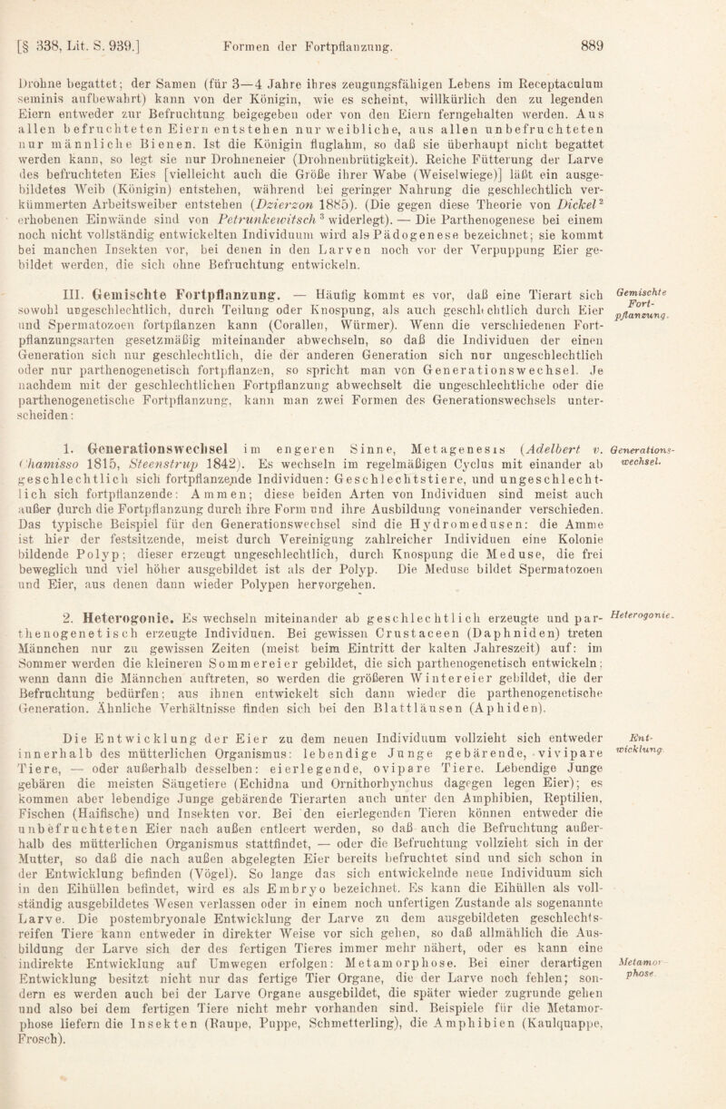 Itrohne begattet; der Samen (für 3—4 Jahre ihres zeugungsfähigen Lebens im Receptacnlum seminis anfbewahrt) kann von der Königin, wie es scheint, willkürlich den zu legenden Eiern entAveder zur Befruchtung beigegeben oder von den Eiern ferngehalten Averden. Aus allen befruchteten Eiern entstehen nur aveibliche, aus allen unbefruchteten nur männliche Bienen. Ist die Königin fluglahm, so daß sie überhaupt nicht begattet Averden kann, so legt sie nur Drohneneier (Drohnenbrütigkeit). Reiche Fütterung der Larve des befruchteten Eies [vielleicht auch die Größe ilirer Wabe (Weiselwiege)] läßt ein ausge¬ bildetes Weib (Königin) entstehen, während bei geringer Nahruug die geschlechtlich \mr- kümmerten Arbeitsweiber entstehen {Dzierzon 1885). (Die gegen diese Theorie von Dickel^ erhobenen EiuAvände sind von Fetrunkeivitsch ^ widerlegt). — Die Parthenogenese bei einem noch nicht vollständig entwickelten Individuum wird alsPädogenese bezeichnet; sie kommt bei manchen Insekten vor, bei denen in den Larven noch vor der Verpuppung Eier ge¬ bildet werden, die sich ohne Befruchtung entwickeln. IIL Gemischte Fortpflanzung. — Häutig kommt es vor, daß eine Tierart sich sowohl ungeschlechtlich, durch Teilung oder Knospung, als auch geschh chtlich durch Eier und Spermatozoen fortpflanzen kann (Corallen, Würmer). Wenn die verschiedenen Fort¬ pflanzungsarten gesetzmäßig miteinander abAvechseln, so daß die Individuen der einen Generation sich nur geschlechtlich, die der anderen Generation sich nur ungeschlechtlich oder nur parthenogenetisch fortpflanzen, so spricht man von Generationswechsel. Je nachdem mit der geschlechtlichen Fortpflanzung abwechselt die ungeschlechtliche oder die parthenogenetische Fortpflanzung, kann man zwei Formen des Generationswechsels unter¬ scheiden; 1. Generationswechsel im engeren Sinne, Metagenesis {Adelbert v. Chamisso 1815, Steensh'iqj 1842j. Es wechseln im regelmäßigen Cyclus mit einander ab geschlechtlich sich fortpflanzende Individuen: Geschlechtstiere, und ungeschlecht¬ lich sich fortpflanzende: Ammen; diese beiden Arten von Individuen sind meist auch außer durch die Fortpflanzung durch ihre Form und ihre Ausbildung voneinander verschieden. Das typische BeisjAiel für den Generationswechsel sind die Hydromedusen: die Amme ist hier der festsitzende, meist durch Vereinigung zahlreicher Individuen eine Kolonie bildende Polyp; dieser erzeugt ungeschlechtlich, durch Knospung die Meduse, die frei beweglich und viel höher ausgebildet ist als der Polyp. Die Meduse bildet Spermatozoen und Eier, aus denen dann Avieder Polypen hervorgehen. 2. Heterogonie. Es wechseln miteinander ab geschlechtlich erzeugte und par¬ thenogenetisch erzeugte Individuen. Bei gewissen Crustaceen (Daphniden) treten Männchen nur zu gewissen Zeiten (meist beim Eintritt der kalten Jahreszeit) auf: im Sommer wmrden die kleineren Sommereier gebildet, die sich parthenogenetisch entwickeln; Avenn dann die 31ännchen auftreten, so werden die größeren Winter ei er gebildet, die der Befruchtung bedürfen; aus ihnen entwickelt sich dann wieder die parthenogenetische Generation. Ähnliche Verhältnisse finden sich bei den Blattläusen (Aphiden). Die EntAvicklung der Eier zu dem neuen Individuum vollzieht sich entAveder innerhalb des mütterlichen Organismus: lebendige Junge gebärende, vivipare Tiere, — oder außerhalb desselben: ei erlegende, ovipare Tiere. Lebendige Junge gebären die meisten Säugetiere (Echidna und Ornithorhyiichus dagegen legen Eier); es kommen aber lebendige Junge gebärende Tierarten auch unter den Amphibien, Reptilien, Fischen (Haifische) und Insekten vor. Bei den eierlegenden Tieren können entweder die unbefruchteten Eier nach außen entleert werden, so daß auch die Befruchtung außer¬ halb des mütterlichen Organismus stattfindet, — oder die Befruchtung vollzieht sich in der Mutter, so daß die nach außen abgelegten Eier bereits befruchtet sind und sich schon in der EntAvicklung befinden (Vögel). So lange das sich entAvickelnde neue Individuum sich in den Eihüllen befindet, wird es als Embryo bezeichnet. Es kann die Eihüllen als voll¬ ständig ausgebildetes Wesen verlassen oder in einem noch unfertigen Zustande als sogenannte Larve. Die postembryonale Entwicklung der Larve zu dem ausgebildeten geschlechts- reifen Tiere kann entweder in direkter Weise vor sich gehen, so daß allmählich die Aus¬ bildung der Larve sich der des fertigen Tieres immer mehr nähert, oder es kann eine indirekte EntAvicklung auf Umwegen erfolgen: Metamorphose. Bei einer derartigen EntAvicklung besitzt nicht nur das fertige Tier Organe, die der Larve noch fehlen; son¬ dern es werden auch bei der Larve Organe ausgebildet, die später wieder zugrunde gehen und also bei dem fertigen Tiere nicht mehr vorhanden sind. Beispiele für die Metamor¬ phose liefern die Insekten (Raupe, Puppe, Schmetterling), die Amphibien (Kaulquappe, Frosch). Gemischte Fort¬ pflanzung. Generations Wechsel- Heterogonie Ent¬ wicklung Metamor phose