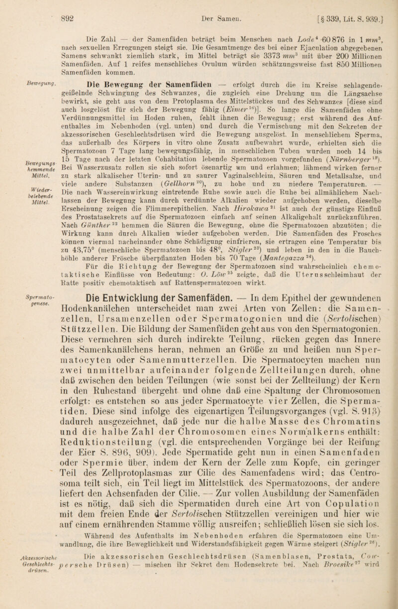 Die Zahl — der Samenfäden beträgt beim Menschen nach '60 876 in \mm^y nach sexuellen Erregungen steigt sie. Die Gesamtmenge des bei einer Ejacnlation abgegebenen Samens schwankt ziemlich stark, im Mittel beträgt sie 3373 mm^ mit über 200 Millionen Samenfäden. Auf 1 reifes menschliches Ovulum würden schätzungsweise fast 850 Millionen Samenfäden kommen. Bewegung. Betcegungs hemmende Mittel. Wieder¬ belebende Mittel. Die Bewegung der Samenfäden — erfolgt durch die im Kreise schlagender geißelnde Schwingung des Schwanzes, die zugleich eine Drehung um die Längsachse bewirkt, sie geht aus von dem Protoplasma des Mittelstückes und des Schwanzes [diese sind auch losgelöst für sich der Bewegung fähig So lange die Samenfäden ohne Verdünnungsmittel im Hoden ruhen, fehlt ihnen die Bewegung; erst während des Auf¬ enthaltes im Nebenhoden (vgl. unten) und durch die Vermischung mit den Sekreten der akzessorischen Geschlechtsdrüsen wird die Bewegung ausgelöst. In menschlichem Sperma, das außerhalb des Körpers in vitro ohne Zusatz aufbewahrt wurde, erhielten sich die Spermatozoen 7 Tage lang bewegongsfähig, in menschlichen Tuben wurden noch 14 bis 15 Tage nach der letzten Cohabitation lebende Spermatozoen vorgefunden (Nürnberge?^^^). Bei Wasserzusatz rollen sie sich sofort ösenartig um und erlahmen; lähmend wirken ferner zu stark alkalischer Uterin- und zu saurer Vaginalschleim, Säuren und Metallsalze, und viele andere Substanzen {Gellhorn'^^), zu hohe und zu niedere Temperaturen. — Die nach Wassereinwirkung eintretende Ruhe sowie auch die Ruhe bei allmählichem Nach¬ lassen der Bewegung kann durch verdünnte Alkalien wieder aufgehoben werden, dieselbe Erscheinung zeigen die Flimraerepithelien. Nach Hirokawa^'^ ist auch der günstige Einfluß des Prostatasekrets auf die Spermatozoen einfach auf seinen Alkaligehalt zurückzuführen. Nach Güntherhemmen die Säuren die Bewegung, ohne die Spermatozoen abzutöten; die Wirkung kann durch Alkalien wieder aufgehoben werden. Die Samenfäden des Frosches können viermal nacheinander ohne Schädigung einfrieren, sie ertragen eine Temperatur bis zu 43,75° (menschliche Spermatozoen bis 48°, Stigler^^) und leben in den in die Bauch¬ höhle anderer Frösche überpflanzten Hoden bis 70 Tage (Mantegazza “0. Für die Richtu^ng der Bewegung der Spermatozoen sind wahrscheinlich chemo¬ taktische Einflüsse von Bedeutung: 0. Löw^^ zeigte, daß die Uterus Schleimhaut der Ratte positiv chemotaktisch auf Rattenspermatozoen wirkt. Spermato- Die Entwicklung der Samenfäden. — In dem Epithel der gewundenen Hodenkanälchen unterscheidet man zwei Arten von Zellen: die Samen¬ zellen, Ursamenzellen oder Spermatogonien und die (>Serfo/ischen) Stiitzzeilen. Die Bildung der Samenfäden geht aus von den Spermatogonien. Diese vermehren sich durch indirekte Teilung, rücken gegen das Innere des Samenkanälchens heran, nehmen an Größe zu und heißen nun Sper- matocyten oder Samenmutterzellen. Die Spermatocyten machen nun zwei unmittelbar aufeinander folgen de Zellteilungen durch, ohne daß zwischen den beiden Teilungen (wie sonst bei der Zellteilung) der Kern in den Buhestand tibergeht und ohne daß eine Spaltung der Chromosomen erfolgt: es entstehen so aus jeder Spermatocyte vier Zellen, die Sperma¬ tiden. Diese sind infolge des eigenartigen Teilungsvorganges (vgl. S. 913) dadurch ausgezeichnet, daß jede nur die halbe Masse des Chromatins und die halbe Zahl der Chromosomen eines Norm’alkerns enthält: Reduktionsteilung (vgl. die entsprechenden Vorgänge bei der Reifung der Eier S. 896, 909). Jede Spermatide geht nun in einen Samenfaden oder Spermie über, indem der Kern der Zelle zum Kopfe, ein geringer Teil des Zellprotoplasmas zur Cilie des Samenfadens wird; das Centro¬ soma teilt sich, ein Teil liegt im Mittelsttick des Spermatozoons, der andere liefert den Achsenfaden der Cilie. — Zur vollen Ausbildung der Samenfäden ist es nötig, daß sich die Spermatiden durch eine Art von Copulatioii mit dem freien Ende der S'er^Zischen Stiitzzellen vereinigen und hier wie auf einem ernährenden Stamme völlig ausreifen; schließlich lösen sie sich los. * Während des Aufenthalts im Nebenhoden erfahren die Spermatozoen eine Um¬ wandlung, die ihre Beweglichkeit und Widerstandsfähigkeit gegen AVärme steigert {SfigJer^^). Akzessorische Die a k z e s s 0 r i s c h e n Geschlechtsdrüsen (Samen blasen, Prostata, ('otr- Geschiechts- persche Drüsen) — mischen ihr Sekret dem Hodensekrete bei. Nach Broesike^'^ wird drüsen.
