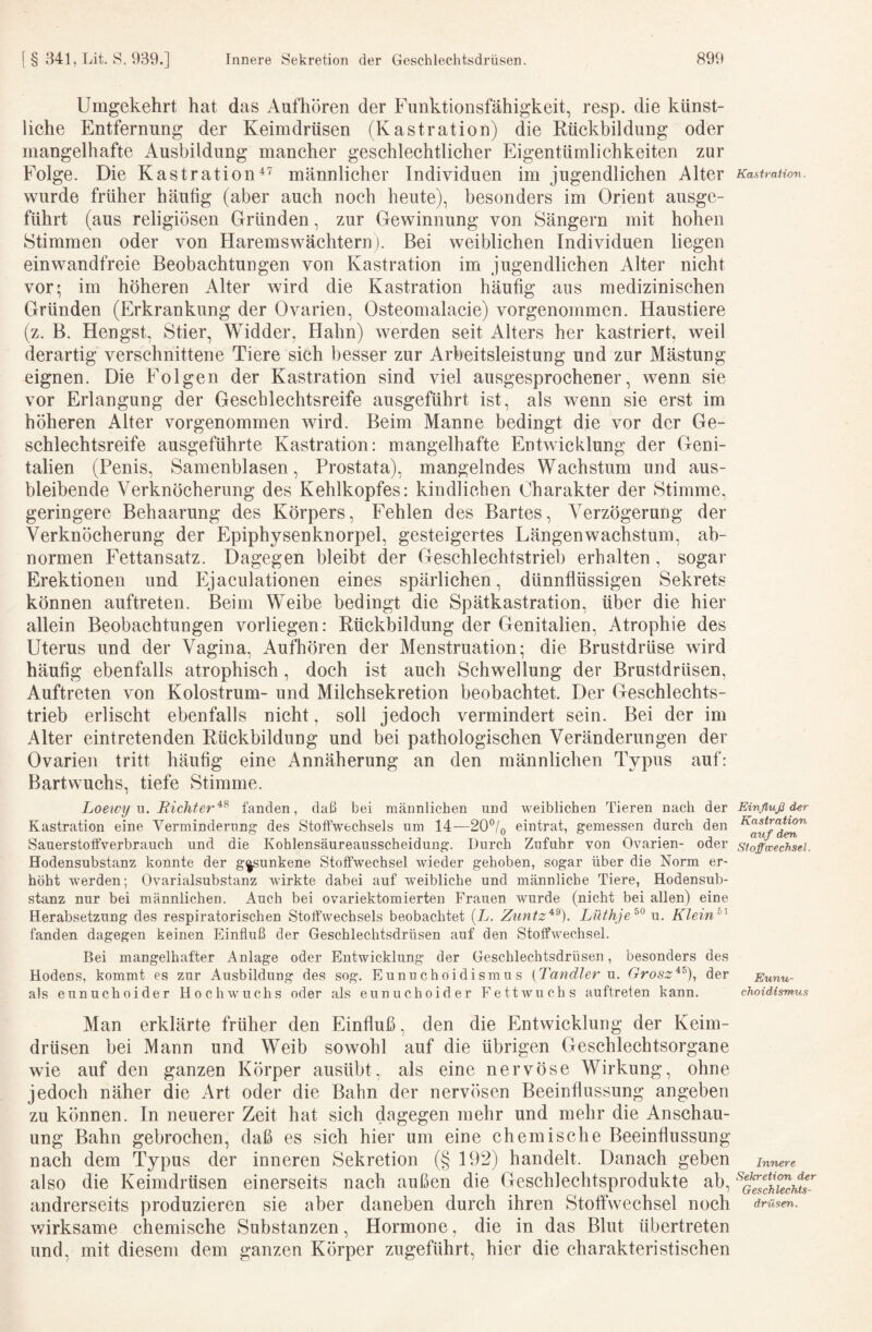 Umgekehrt hat das Aufhören der Funktionsfähigkeit, resp. die künst¬ liche Entfernung der Keimdrüsen (Kastration) die Rückbildung oder mangelhafte Ausbildung mancher geschlechtlicher Eigentümlichkeiten zur Folge. Die Kastrationmännlicher Individuen im jugendlichen Alter wurde früher häufig (aber auch noch heute), besonders im Orient ausge¬ führt (aus religiösen Gründen, zur Gewinnung von Sängern mit hohen Stimmen oder von Haremswächtern). Bei weiblichen Individuen liegen einwandfreie Beobachtungen von Kastration im jugendlichen Alter nicht vor; im höheren Alter wird die Kastration häufig aus medizinischen Gründen (Erkrankung der Ovarien, Osteomalacie) vorgenommen. Haustiere (z. B. Hengst, Stier, Widder, Hahn) werden seit Alters her kastriert, weil derartig verschnittene Tiere sieh besser zur Arbeitsleistung und zur Mästung eignen. Die Folgen der Kastration sind viel ausgesprochener, wenn sie vor Erlangung der Geschlechtsreife ausgeführt ist, als wenn sie erst im höheren Alter vorgenommen wird. Beim Manne bedingt die vor der Ge¬ schlechtsreife ausgeführte Kastration: mangelhafte Entwicklung der Geni¬ talien (Penis, Samenblasen, Prostata), mangelndes Wachstum und aus¬ bleibende Verknöcherung des Kehlkopfes: kindlichen Charakter der Stimme, geringere Behaarung des Körpers, Fehlen des Bartes, Verzögerung der Verknöcherung der Epiphysenknorpel, gesteigertes Längenwachstum, ab¬ normen Fettansatz. Dagegen bleibt der Geschlechtstrieb erhalten , sogar Erektionen und Ejaculationen eines spärlichen, dünnflüssigen Sekrets können auftreten. Beim Weibe bedingt die Spätkastration, über die hier allein Beobachtungen vorliegen: Rückbildung der Genitalien, Atrophie des Uterus und der Vagina, Aufhören der Menstruation; die Brustdrüse wird häufig ebenfalls atrophisch, doch ist auch Schwellung der Brustdrüsen, Auftreten von Kolostrum- und Milchsekretion beobachtet. Der Geschlechts¬ trieb erlischt ebenfalls nicht, soll jedoch vermindert sein. Bei der im Alter eintretenden Rückbildung und bei pathologischen Veränderungen der Ovarien tritt häufig eine Annäherung an den männlichen Typus auf: Bartwuchs, tiefe Stimme. Loeivy n. Bichter'^^ fanden, daß bei männlichen und weiblichen Tieren nach der Kastration eine Verminderung des Stofiwechsels um 14—20®/o eintrat, gemessen durch den Sauerstotfverbrauch und die Kohlensäureausscheidung. Durch Zufuhr von Ovarien- oder Hodensubstanz konnte der g|sunkene Stoffwechsel wdeder gehoben, sogar über die Norm er¬ höht werden; Ovarialsubstanz wirkte dabei auf wmibliche und männliche Tiere, Hodensub¬ stanz nur bei männlichen. Auch bei ovariektomierten Frauen wurde (nicht bei allen) eine Herabsetzung des respiratorischen Stoffwechsels beobachtet [L. Zuntz^^). Lüthje^^ u. Klein^^ fanden dagegen keinen Einfluß der Geschlechtsdrüsen auf den Stoffwechsel. Bei mangelhafter Anlage oder Entwicklung der Geschlechtsdrüsen, besonders des Hodens, kommt es zur Ausbildung des sog. Eunuchoidismus {Tandler u. Grosz^^), der als eunuchoider Hochwuchs oder als eunuchoider Fettwuchs auftreten kann. Man erklärte früher den Einfluß, den die Entwicklung der Keim¬ drüsen bei Mann und Weib sowohl auf die übrigen Geschlechtsorgane wie auf den ganzen Körper ausübt, als eine nervöse Wirkung, ohne jedoch näher die Art oder die Bahn der nervösen Beeinflussung angeben zu können. In neuerer Zeit hat sich dagegen mehr und mehr die Anschau¬ ung Bahn gebrochen, daß es sich hier um eine chemische Beeinflussung nach dem Typus der inneren Sekretion (§ 192) handelt. Danach geben also die Keimdrüsen einerseits nach außen die Geschlechtsprodukte ab, andrerseits produzieren sie aber daneben durch ihren Stoffwechsel noch v/irksame chemische Substanzen, Hormone, die in das Blut übertreten und, mit diesem dem ganzen Körper zugeführt, hier die charakteristischen Kastration. Einfluß der Kastration auf den Stoffwechsel. Eunu¬ choidismus Innere Sekretion der Geschlechts¬ drüsen.